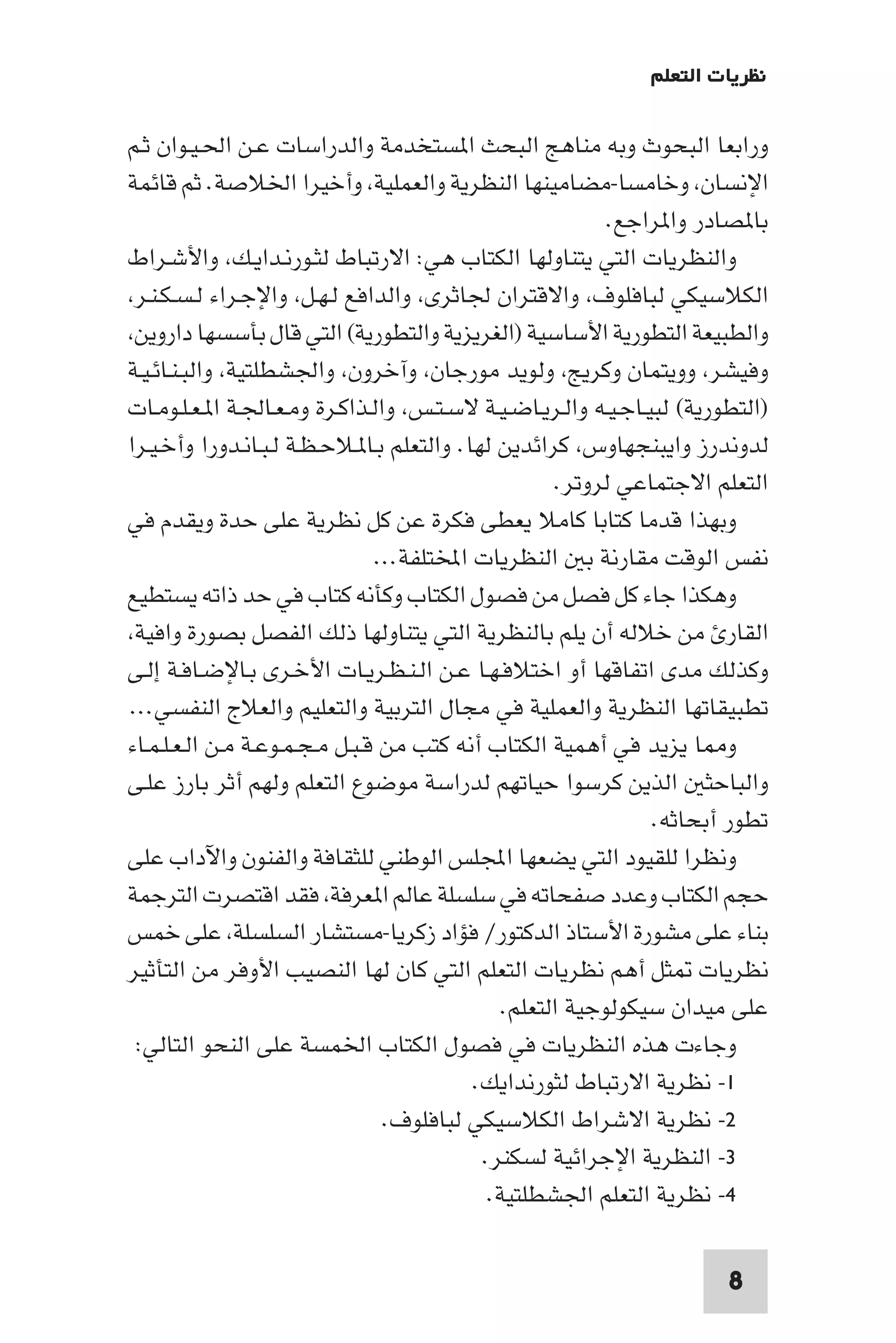 ‫ﻧﻈﺮﻳﺎت اﻟﺘﻌﻠﻢ‬

‫وراﺑﻌﺎ اﻟﺒﺤﻮث وﺑﻪ ﻣﻨﺎﻫﺞ اﻟﺒﺤﺚ ا ﺴﺘﺨﺪﻣﺔ واﻟﺪراﺳﺎت ﻋـﻦ اﳊـﻴـﻮان ﺛـﻢ‬
‫اﻹﻧﺴﺎن وﺧﺎﻣﺴﺎ-ﻣﻀﺎﻣﻴﻨﻬﺎ اﻟﻨﻈﺮﻳﺔ واﻟﻌﻤﻠﻴﺔ وأﺧﻴﺮا اﳋﻼﺻﺔ. ﺛﻢ ﻗﺎﺋﻤﺔ‬
                                                            ‫ﺑﺎ ﺼﺎدر وا ﺮاﺟﻊ.‬
‫واﻟﻨﻈﺮﻳﺎت اﻟﺘﻲ ﻳﺘﻨﺎوﻟﻬﺎ اﻟﻜﺘﺎب ﻫﻲ: اﻻرﺗﺒﺎط ﻟﺜـﻮرﻧـﺪاﻳـﻚ واﻷﺷـﺮاط‬
 ‫اﻟﻜﻼﺳﻴﻜﻲ ﻟﺒﺎﻓﻠﻮف واﻻﻗﺘﺮان ﳉﺎﺛﺮى واﻟﺪاﻓﻊ ﻟـﻬـﻞ واﻹﺟـﺮاء ﻟـﺴـﻜـﻨـﺮ‬
 ‫واﻟﻄﺒﻴﻌﺔ اﻟﺘﻄﻮرﻳﺔ اﻷﺳﺎﺳﻴﺔ )اﻟﻐﺮﻳﺰﻳﺔ واﻟﺘﻄﻮرﻳﺔ( اﻟﺘﻲ ﻗﺎل ﺑﺄﺳﺴﻬﺎ داروﻳﻦ‬
‫وﻓﻴﺸﺮ ووﻳﺘﻤﺎن وﻛﺮﻳﺞ وﻟﻮﻳﺪ ﻣﻮرﺟﺎن وآﺧﺮون واﳉﺸﻄﻠﺘﻴﺔ واﻟﺒـﻨـﺎﺋـﻴـﺔ‬
‫)اﻟﺘﻄﻮرﻳﺔ( ﻟﺒﻴـﺎﺟـﻴـﻪ واﻟـﺮﻳـﺎﺿـﻴـﺔ ﻻﺳـﺘـﺲ واﻟـﺬاﻛـﺮة وﻣـﻌـﺎﳉـﺔ ا ـﻌـﻠـﻮﻣـﺎت‬
‫ﻟﺪوﻧﺪرز واﻳﺒﻨﺠﻬﺎوس ﻛﺮاﺋﺪﻳﻦ ﻟﻬﺎ. واﻟﺘﻌﻠﻢ ﺑـﺎ ـﻼﺣـﻈـﺔ ﻟـﺒـﺎﻧـﺪورا وأﺧـﻴـﺮا‬
                                                      ‫اﻟﺘﻌﻠﻢ اﻻﺟﺘﻤﺎﻋﻲ ﻟﺮوﺗﺮ.‬
‫وﺑﻬﺬا ﻗﺪﻣﺎ ﻛﺘﺎﺑﺎ ﻛﺎﻣﻼ ﻳﻌﻄﻰ ﻓﻜﺮة ﻋﻦ ﻛﻞ ﻧﻈﺮﻳﺔ ﻋﻠﻰ ﺣﺪة وﻳﻘﺪم ﻓﻲ‬
                                ‫ﻧﻔﺲ اﻟﻮﻗﺖ ﻣﻘﺎرﻧﺔ ﺑ اﻟﻨﻈﺮﻳﺎت اﺨﻤﻟﺘﻠﻔﺔ...‬
‫وﻫﻜﺬا ﺟﺎء ﻛﻞ ﻓﺼﻞ ﻣﻦ ﻓﺼﻮل اﻟﻜﺘﺎب وﻛﺄﻧﻪ ﻛﺘﺎب ﻓﻲ ﺣﺪ ذاﺗﻪ ﻳﺴﺘﻄﻴﻊ‬
 ‫اﻟﻘﺎر ﻣﻦ ﺧﻼﻟﻪ أن ﻳﻠﻢ ﺑﺎﻟﻨﻈﺮﻳﺔ اﻟﺘﻲ ﻳﺘﻨﺎوﻟﻬﺎ ذﻟﻚ اﻟﻔﺼﻞ ﺑﺼﻮرة واﻓﻴﺔ‬
‫وﻛﺬﻟﻚ ﻣﺪى اﺗﻔﺎﻗﻬﺎ أو اﺧﺘﻼﻓـﻬـﺎ ﻋـﻦ اﻟـﻨـﻈـﺮﻳـﺎت اﻷﺧـﺮى ﺑـﺎﻹﺿـﺎﻓـﺔ إﻟـﻰ‬
‫ﺗﻄﺒﻴﻘﺎﺗﻬﺎ اﻟﻨﻈﺮﻳﺔ واﻟﻌﻤﻠﻴﺔ ﻓﻲ ﻣﺠﺎل اﻟﺘﺮﺑﻴﺔ واﻟﺘﻌﻠﻴﻢ واﻟﻌﻼج اﻟﻨﻔﺴﻲ...‬
‫و ﺎ ﻳﺰﻳﺪ ﻓﻲ أﻫﻤﻴﺔ اﻟﻜﺘﺎب أﻧﻪ ﻛﺘﺐ ﻣﻦ ﻗـﺒـﻞ ﻣـﺠـﻤـﻮﻋـﺔ ﻣـﻦ اﻟـﻌـﻠـﻤـﺎء‬
‫واﻟﺒﺎﺣﺜ اﻟﺬﻳﻦ ﻛﺮﺳﻮا ﺣﻴﺎﺗﻬﻢ ﻟﺪراﺳﺔ ﻣﻮﺿﻮع اﻟﺘﻌﻠﻢ وﻟﻬﻢ أﺛﺮ ﺑﺎرز ﻋﻠـﻰ‬
                                                                ‫ﺗﻄﻮر أﺑﺤﺎﺛﻪ.‬
‫وﻧﻈﺮا ﻟﻠﻘﻴﻮد اﻟﺘﻲ ﻳﻀﻌﻬﺎ اﺠﻤﻟﻠﺲ اﻟﻮﻃﻨﻲ ﻟﻠﺜﻘﺎﻓﺔ واﻟﻔﻨﻮن واﻵداب ﻋﻠﻰ‬
‫ﺣﺠﻢ اﻟﻜﺘﺎب وﻋﺪد ﺻﻔﺤﺎﺗﻪ ﻓﻲ ﺳﻠﺴﻠﺔ ﻋﺎﻟﻢ ا ﻌﺮﻓﺔ ﻓﻘﺪ اﻗﺘﺼﺮت اﻟﺘﺮﺟﻤﺔ‬
‫ﺑﻨﺎء ﻋﻠﻰ ﻣﺸﻮرة اﻷﺳﺘﺎذ اﻟﺪﻛﺘﻮر/ ﻓﺆاد زﻛﺮﻳﺎ-ﻣﺴﺘﺸﺎر اﻟﺴﻠﺴﻠﺔ ﻋﻠﻰ ﺧﻤﺲ‬
‫ﻧﻈﺮﻳﺎت ﺜﻞ أﻫﻢ ﻧﻈﺮﻳﺎت اﻟﺘﻌﻠﻢ اﻟﺘﻲ ﻛﺎن ﻟﻬﺎ اﻟﻨﺼﻴﺐ اﻷوﻓﺮ ﻣﻦ اﻟﺘﺄﺛﻴﺮ‬
                                                ‫ﻋﻠﻰ ﻣﻴﺪان ﺳﻴﻜﻮﻟﻮﺟﻴﺔ اﻟﺘﻌﻠﻢ.‬
 ‫وﺟﺎءت ﻫﺬه اﻟﻨﻈﺮﻳﺎت ﻓﻲ ﻓﺼﻮل اﻟﻜﺘﺎب اﳋﻤﺴﺔ ﻋﻠﻰ اﻟﻨﺤﻮ اﻟﺘﺎﻟﻲ:‬
                                            ‫١- ﻧﻈﺮﻳﺔ اﻻرﺗﺒﺎط ﻟﺜﻮرﻧﺪاﻳﻚ.‬
                                 ‫٢- ﻧﻈﺮﻳﺔ اﻻﺷﺮاط اﻟﻜﻼﺳﻴﻜﻲ ﻟﺒﺎﻓﻠﻮف.‬
                                             ‫٣- اﻟﻨﻈﺮﻳﺔ اﻹﺟﺮاﺋﻴﺔ ﻟﺴﻜﻨﺮ.‬
                                              ‫٤- ﻧﻈﺮﻳﺔ اﻟﺘﻌﻠﻢ اﳉﺸﻄﻠﺘﻴﺔ.‬

                                                                       ‫8‬
 