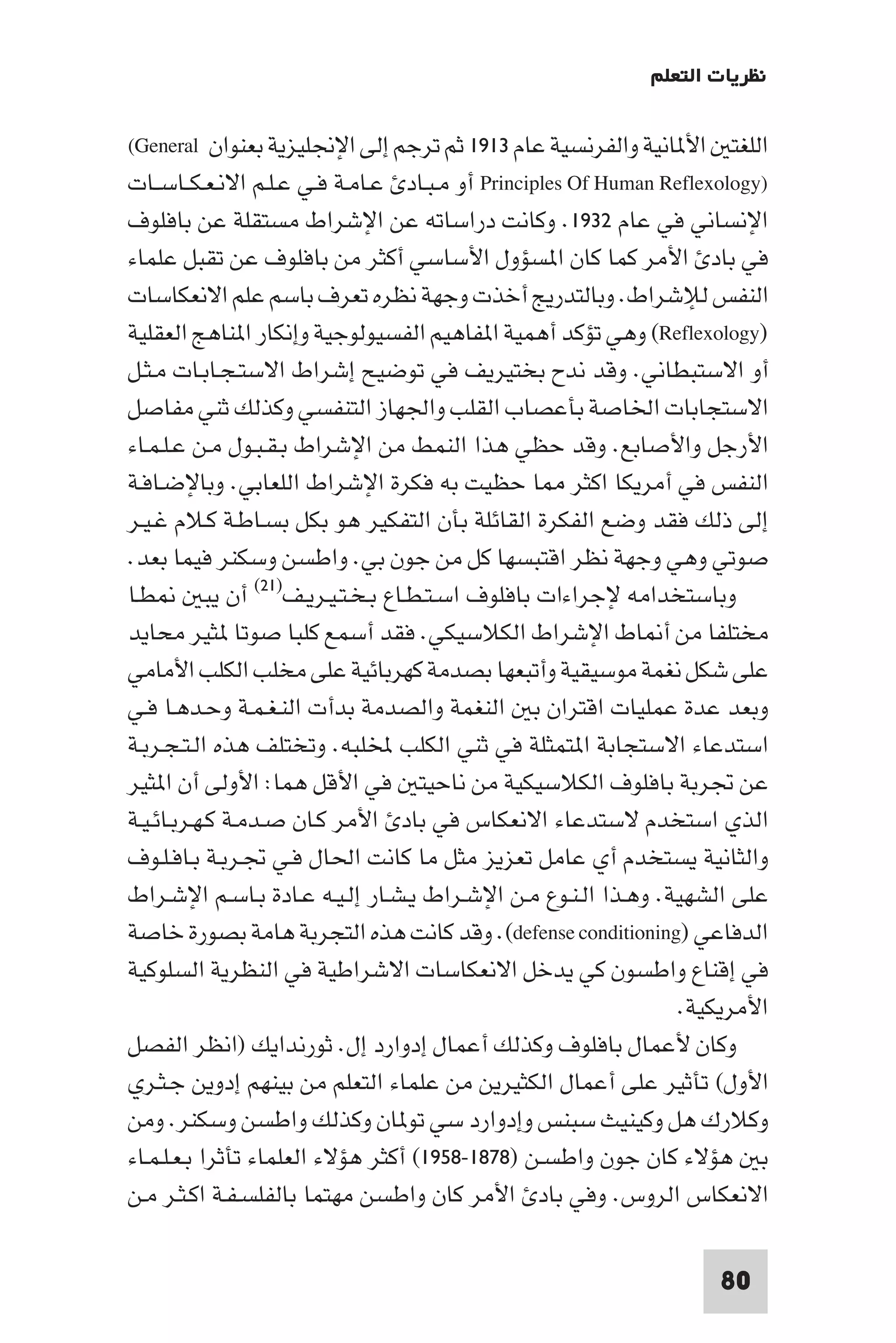‫ﻧﻈﺮﻳﺎت اﻟﺘﻌﻠﻢ‬

‫اﻟﻠﻐﺘ اﻷ ﺎﻧﻴﺔ واﻟﻔﺮﻧﺴﻴﺔ ﻋﺎم ٣١٩١ ﺛﻢ ﺗﺮﺟﻢ إﻟﻰ اﻹﳒﻠﻴﺰﻳﺔ ﺑﻌﻨﻮان ‪(General‬‬
‫)‪ Principles Of Human Reflexology‬أو ﻣـﺒـﺎد ﻋـﺎﻣـﺔ ﻓـﻲ ﻋـﻠـﻢ اﻻﻧـﻌـﻜــﺎﺳــﺎت‬
‫اﻹﻧﺴﺎﻧﻲ ﻓﻲ ﻋﺎم ٢٣٩١. وﻛﺎﻧﺖ دراﺳﺎﺗﻪ ﻋﻦ اﻹﺷﺮاط ﻣﺴﺘﻘﻠﺔ ﻋﻦ ﺑﺎﻓﻠﻮف‬
‫ﻓﻲ ﺑﺎد اﻷﻣﺮ ﻛﻤﺎ ﻛﺎن ا ﺴﺆول اﻷﺳﺎﺳﻲ أﻛﺜﺮ ﻣﻦ ﺑﺎﻓﻠﻮف ﻋﻦ ﺗﻘﺒﻞ ﻋﻠﻤﺎء‬
‫اﻟﻨﻔﺲ ﻟﻺﺷﺮاط. وﺑﺎﻟﺘﺪرﻳﺞ أﺧﺬت وﺟﻬﺔ ﻧﻈﺮه ﺗﻌﺮف ﺑﺎﺳﻢ ﻋﻠﻢ اﻻﻧﻌﻜﺎﺳﺎت‬
‫)‪ (Reflexology‬وﻫﻲ ﺗﺆﻛﺪ أﻫﻤﻴﺔ ا ﻔﺎﻫﻴﻢ اﻟﻔﺴﻴﻮﻟﻮﺟﻴﺔ وإﻧﻜﺎر ا ﻨﺎﻫﺞ اﻟﻌﻘﻠﻴﺔ‬
‫أو اﻻﺳﺘﺒﻄﺎﻧﻲ. وﻗﺪ ﻧﺪح ﺑﺨﺘﻴﺮﻳﻒ ﻓﻲ ﺗﻮﺿﻴﺢ إﺷﺮاط اﻻﺳﺘـﺠـﺎﺑـﺎت ﻣـﺜـﻞ‬
‫اﻻﺳﺘﺠﺎﺑﺎت اﳋﺎﺻﺔ ﺑﺄﻋﺼﺎب اﻟﻘﻠﺐ واﳉﻬﺎز اﻟﺘﻨﻔﺴﻲ وﻛﺬﻟﻚ ﺛﻨﻲ ﻣﻔﺎﺻﻞ‬
‫اﻷرﺟﻞ واﻷﺻﺎﺑﻊ. وﻗﺪ ﺣﻈﻲ ﻫﺬا اﻟﻨﻤﻂ ﻣﻦ اﻹﺷﺮاط ﺑـﻘـﺒـﻮل ﻣـﻦ ﻋـﻠـﻤـﺎء‬
‫اﻟﻨﻔﺲ ﻓﻲ أﻣﺮﻳﻜﺎ اﻛﺜﺮ ﺎ ﺣﻈﻴﺖ ﺑﻪ ﻓﻜﺮة اﻹﺷﺮاط اﻟﻠﻌﺎﺑﻲ. وﺑﺎﻹﺿـﺎﻓـﺔ‬
‫إﻟﻰ ذﻟﻚ ﻓﻘﺪ وﺿﻊ اﻟﻔﻜﺮة اﻟﻘﺎﺋﻠﺔ ﺑﺄن اﻟﺘﻔﻜﻴﺮ ﻫﻮ ﺑﻜﻞ ﺑﺴـﺎﻃـﺔ ﻛـﻼم ﻏـﻴـﺮ‬
‫ﺻﻮﺗﻲ وﻫﻲ وﺟﻬﺔ ﻧﻈﺮ اﻗﺘﺒﺴﻬﺎ ﻛﻞ ﻣﻦ ﺟﻮن ﺑﻲ. واﻃﺴﻦ وﺳﻜﻨﺮ ﻓﻴﻤﺎ ﺑﻌﺪ.‬
‫ﻄـﺎ‬         ‫وﺑﺎﺳﺘﺨﺪاﻣﻪ ﻹﺟﺮاءات ﺑﺎﻓﻠﻮف اﺳـﺘـﻄـﺎع ﺑـﺨـﺘـﻴـﺮﻳـﻒ)١٢( أن ﻳﺒ‬
‫ﻣﺨﺘﻠﻔﺎ ﻣﻦ أ ﺎط اﻹﺷﺮاط اﻟﻜﻼﺳﻴﻜﻲ. ﻓﻘﺪ أﺳﻤﻊ ﻛﻠﺒﺎ ﺻﻮﺗﺎ ﺜﻴﺮ ﻣﺤﺎﻳﺪ‬
‫ﻋﻠﻰ ﺷﻜﻞ ﻧﻐﻤﺔ ﻣﻮﺳﻴﻘﻴﺔ وأﺗﺒﻌﻬﺎ ﺑﺼﺪﻣﺔ ﻛﻬﺮﺑﺎﺋﻴﺔ ﻋﻠﻰ ﻣﺨﻠﺐ اﻟﻜﻠﺐ اﻷﻣﺎﻣﻲ‬
‫وﺑﻌﺪ ﻋﺪة ﻋﻤﻠﻴﺎت اﻗﺘﺮان ﺑ اﻟﻨﻐﻤﺔ واﻟﺼﺪﻣﺔ ﺑﺪأت اﻟﻨـﻐـﻤـﺔ وﺣـﺪﻫـﺎ ﻓـﻲ‬
‫اﺳﺘﺪﻋﺎء اﻻﺳﺘﺠﺎﺑﺔ ا ﺘﻤﺜﻠﺔ ﻓﻲ ﺛﻨﻲ اﻟﻜﻠﺐ ﺨﻤﻟﻠﺒﻪ. وﺗﺨﺘﻠﻒ ﻫﺬه اﻟـﺘـﺠـﺮﺑـﺔ‬
‫ﻋﻦ ﲡﺮﺑﺔ ﺑﺎﻓﻠﻮف اﻟﻜﻼﺳﻴﻜﻴﺔ ﻣﻦ ﻧﺎﺣﻴﺘ ﻓﻲ اﻷﻗﻞ ﻫﻤﺎ: اﻷوﻟﻰ أن ا ﺜﻴﺮ‬
‫اﻟﺬي اﺳﺘﺨﺪم ﻻﺳﺘﺪﻋﺎء اﻻﻧﻌﻜﺎس ﻓﻲ ﺑﺎد اﻷﻣﺮ ﻛـﺎن ﺻـﺪﻣـﺔ ﻛـﻬـﺮﺑـﺎﺋـﻴـﺔ‬
‫واﻟﺜﺎﻧﻴﺔ ﻳﺴﺘﺨﺪم أي ﻋﺎﻣﻞ ﺗﻌﺰﻳﺰ ﻣﺜﻞ ﻣﺎ ﻛﺎﻧﺖ اﳊﺎل ﻓـﻲ ﲡـﺮﺑـﺔ ﺑـﺎﻓـﻠـﻮف‬
‫ﻋﻠﻰ اﻟﺸﻬﻴﺔ. وﻫـﺬا اﻟـﻨـﻮع ﻣـﻦ اﻹﺷـﺮاط ﻳـﺸـﺎر إﻟـﻴـﻪ ﻋـﺎدة ﺑـﺎﺳـﻢ اﻹﺷـﺮاط‬
‫اﻟﺪﻓﺎﻋﻲ )‪ .(defense conditioning‬وﻗﺪ ﻛﺎﻧﺖ ﻫﺬه اﻟﺘﺠﺮﺑﺔ ﻫﺎﻣﺔ ﺑﺼﻮرة ﺧﺎﺻﺔ‬
‫ﻓﻲ إﻗﻨﺎع واﻃﺴﻮن ﻛﻲ ﻳﺪﺧﻞ اﻻﻧﻌﻜﺎﺳﺎت اﻻﺷﺮاﻃﻴﺔ ﻓﻲ اﻟﻨﻈﺮﻳﺔ اﻟﺴﻠﻮﻛﻴﺔ‬
                                                                 ‫اﻷﻣﺮﻳﻜﻴﺔ.‬
‫وﻛﺎن ﻷﻋﻤﺎل ﺑﺎﻓﻠﻮف وﻛﺬﻟﻚ أﻋﻤﺎل إدوارد إل. ﺛﻮرﻧﺪاﻳﻚ )اﻧﻈﺮ اﻟﻔﺼﻞ‬
‫اﻷول( ﺗﺄﺛﻴﺮ ﻋﻠﻰ أﻋﻤﺎل اﻟﻜﺜﻴﺮﻳﻦ ﻣﻦ ﻋﻠﻤﺎء اﻟﺘﻌﻠﻢ ﻣﻦ ﺑﻴﻨﻬﻢ إدوﻳﻦ ﺟـﺜـﺮي‬
‫وﻛﻼرك ﻫﻞ وﻛﻴﻨﻴﺚ ﺳﺒﻨﺲ وإدوارد ﺳﻲ ﺗﻮ ﺎن وﻛﺬﻟﻚ واﻃﺴﻦ وﺳﻜﻨﺮ. وﻣﻦ‬
‫ﺑ ﻫﺆﻻء ﻛﺎن ﺟﻮن واﻃﺴـﻦ )٨٧٨١-٨٥٩١( أﻛﺜﺮ ﻫﺆﻻء اﻟﻌﻠﻤﺎء ﺗﺄﺛﺮا ﺑـﻌـﻠـﻤـﺎء‬
‫اﻻﻧﻌﻜﺎس اﻟﺮوس. وﻓﻲ ﺑﺎد اﻷﻣﺮ ﻛﺎن واﻃﺴﻦ ﻣﻬﺘﻤﺎ ﺑﺎﻟﻔﻠﺴـﻔـﺔ اﻛـﺜـﺮ ﻣـﻦ‬

                                                                     ‫08‬
 