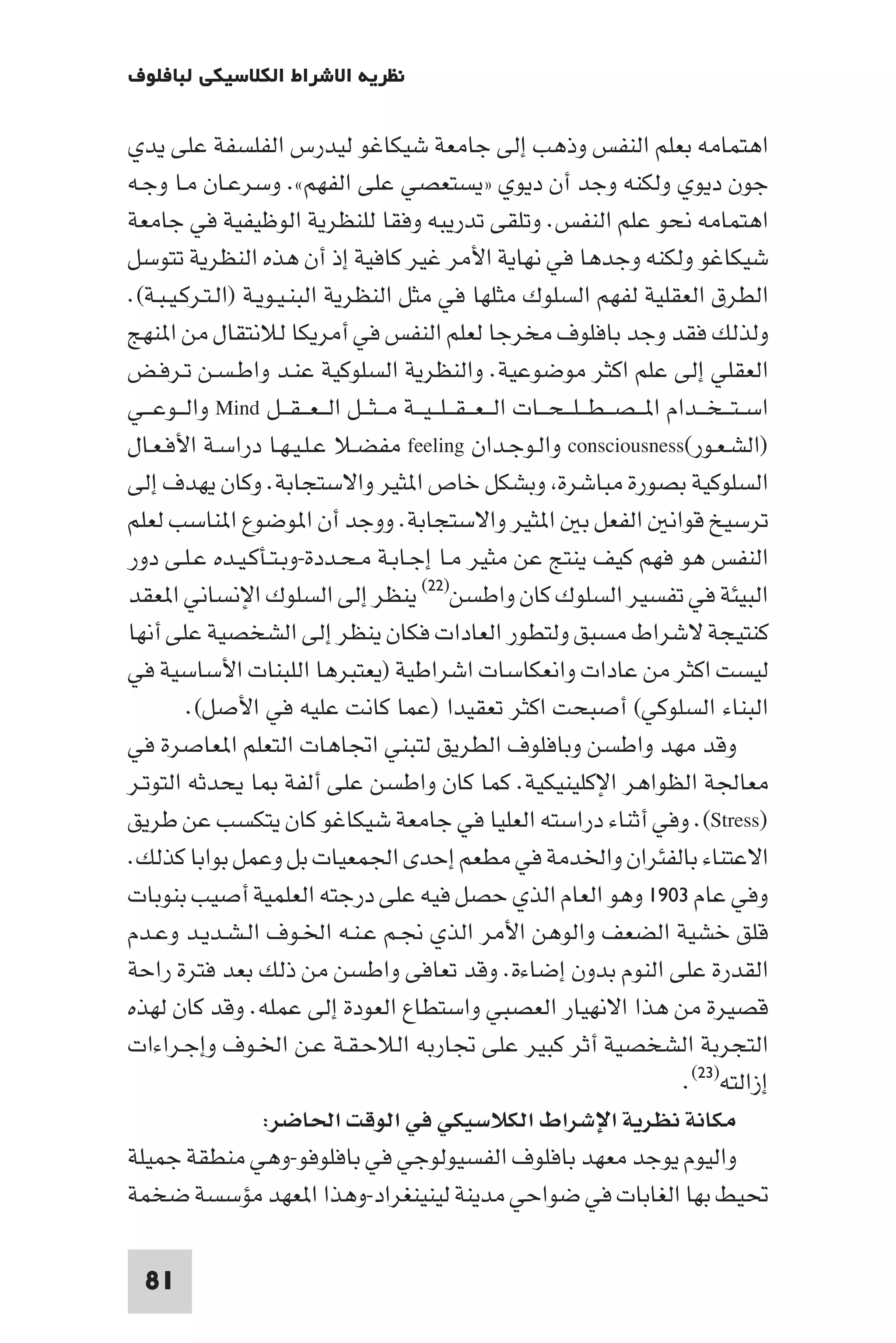 ‫ﻧﻈﺮﻳﺔ اﻻﺷﺮاط اﻟﻜﻼﺳﻴﻜﻲ ﻟﺒﺎﻓﻠﻮف‬

‫اﻫﺘﻤﺎﻣﻪ ﺑﻌﻠﻢ اﻟﻨﻔﺲ وذﻫﺐ إﻟﻰ ﺟﺎﻣﻌﺔ ﺷﻴﻜﺎﻏﻮ ﻟﻴﺪرس اﻟﻔﻠﺴﻔﺔ ﻋﻠﻰ ﻳﺪي‬
‫ﺟﻮن دﻳﻮي وﻟﻜﻨﻪ وﺟﺪ أن دﻳﻮي »ﻳﺴﺘﻌﺼﻲ ﻋﻠﻰ اﻟﻔﻬﻢ«. وﺳﺮﻋـﺎن ﻣـﺎ وﺟـﻪ‬
‫اﻫﺘﻤﺎﻣﻪ ﻧﺤﻮ ﻋﻠﻢ اﻟﻨﻔﺲ. وﺗﻠﻘﻰ ﺗﺪرﻳﺒﻪ وﻓﻘﺎ ﻟﻠﻨﻈﺮﻳﺔ اﻟﻮﻇﻴﻔﻴﺔ ﻓﻲ ﺟﺎﻣﻌﺔ‬
‫ﺷﻴﻜﺎﻏﻮ وﻟﻜﻨﻪ وﺟﺪﻫﺎ ﻓﻲ ﻧﻬﺎﻳﺔ اﻷﻣﺮ ﻏﻴﺮ ﻛﺎﻓﻴﺔ إذ أن ﻫﺬه اﻟﻨﻈﺮﻳﺔ ﺗﺘﻮﺳﻞ‬
‫اﻟﻄﺮق اﻟﻌﻘﻠﻴﺔ ﻟﻔﻬﻢ اﻟﺴﻠﻮك ﻣﺜﻠﻬﺎ ﻓﻲ ﻣﺜﻞ اﻟﻨﻈﺮﻳﺔ اﻟﺒﻨـﻴـﻮﻳـﺔ )اﻟـﺘـﺮﻛـﻴـﺒـﺔ(.‬
‫وﻟﺬﻟﻚ ﻓﻘﺪ وﺟﺪ ﺑﺎﻓﻠﻮف ﻣﺨﺮﺟﺎ ﻟﻌﻠﻢ اﻟﻨﻔﺲ ﻓﻲ أﻣﺮﻳﻜﺎ ﻟﻼﻧﺘﻘﺎل ﻣﻦ ا ﻨﻬﺞ‬
‫اﻟﻌﻘﻠﻲ إﻟﻰ ﻋﻠﻢ اﻛﺜﺮ ﻣﻮﺿﻮﻋﻴﺔ. واﻟﻨﻈﺮﻳﺔ اﻟﺴﻠﻮﻛﻴﺔ ﻋﻨـﺪ واﻃـﺴـﻦ ﺗـﺮﻓـﺾ‬
‫اﺳ ـﺘـ ـﺨ ــﺪام ا ـ ـﺼـ ـﻄـ ـﻠـ ـﺤ ــﺎت اﻟـ ـﻌـ ـﻘـ ـﻠـ ـﻴ ــﺔ ﻣـ ـﺜ ــﻞ اﻟـ ـﻌـ ـﻘ ــﻞ ‪ Mind‬واﻟ ــﻮﻋ ــﻲ‬
‫)اﻟﺸـﻌـﻮر(‪ consciousness‬واﻟـﻮﺟـﺪان ‪ feeling‬ﻣﻔﻀـﻼ ﻋـﻠـﻴـﻬـﺎ دراﺳـﺔ اﻷﻓـﻌـﺎل‬
‫اﻟﺴﻠﻮﻛﻴﺔ ﺑﺼﻮرة ﻣﺒﺎﺷﺮة وﺑﺸﻜﻞ ﺧﺎص ا ﺜﻴﺮ واﻻﺳﺘﺠﺎﺑﺔ. وﻛﺎن ﻳﻬﺪف إﻟﻰ‬
‫ﺗﺮﺳﻴﺦ ﻗﻮاﻧ اﻟﻔﻌﻞ ﺑ ا ﺜﻴﺮ واﻻﺳﺘﺠﺎﺑﺔ. ووﺟﺪ أن ا ﻮﺿﻮع ا ﻨﺎﺳﺐ ﻟﻌﻠﻢ‬
‫اﻟﻨﻔﺲ ﻫﻮ ﻓﻬﻢ ﻛﻴﻒ ﻳﻨﺘﺞ ﻋﻦ ﻣﺜﻴﺮ ﻣـﺎ إﺟـﺎﺑـﺔ ﻣـﺤـﺪدة-وﺑـﺘـﺄﻛـﻴـﺪه ﻋـﻠـﻰ دور‬
‫اﻟﺒﻴﺌﺔ ﻓﻲ ﺗﻔﺴﻴﺮ اﻟﺴﻠﻮك ﻛﺎن واﻃﺴﻦ)٢٢( ﻳﻨﻈﺮ إﻟﻰ اﻟﺴﻠﻮك اﻹﻧﺴﺎﻧﻲ ا ﻌﻘﺪ‬
‫ﻛﻨﺘﻴﺠﺔ ﻻﺷﺮاط ﻣﺴﺒﻖ وﻟﺘﻄﻮر اﻟﻌﺎدات ﻓﻜﺎن ﻳﻨﻈﺮ إﻟﻰ اﻟﺸﺨﺼﻴﺔ ﻋﻠﻰ أﻧﻬﺎ‬
‫ﻟﻴﺴﺖ اﻛﺜﺮ ﻣﻦ ﻋﺎدات واﻧﻌﻜﺎﺳﺎت اﺷﺮاﻃﻴﺔ )ﻳﻌﺘﺒﺮﻫﺎ اﻟﻠﺒﻨﺎت اﻷﺳﺎﺳﻴﺔ ﻓﻲ‬
         ‫اﻟﺒﻨﺎء اﻟﺴﻠﻮﻛﻲ( أﺻﺒﺤﺖ اﻛﺜﺮ ﺗﻌﻘﻴﺪا )ﻋﻤﺎ ﻛﺎﻧﺖ ﻋﻠﻴﻪ ﻓﻲ اﻷﺻﻞ(.‬
‫وﻗﺪ ﻣﻬﺪ واﻃﺴﻦ وﺑﺎﻓﻠﻮف اﻟﻄﺮﻳﻖ ﻟﺘﺒﻨﻲ اﲡﺎﻫﺎت اﻟﺘﻌﻠﻢ ا ﻌﺎﺻﺮة ﻓﻲ‬
‫ﻣﻌﺎﳉﺔ اﻟﻈﻮاﻫﺮ اﻹﻛﻠﻴﻨﻴﻜﻴﺔ. ﻛﻤﺎ ﻛﺎن واﻃﺴﻦ ﻋﻠﻰ أﻟﻔﺔ ﺎ ﻳﺤﺪﺛﻪ اﻟﺘﻮﺗـﺮ‬
‫)‪ .(Stress‬وﻓﻲ أﺛﻨﺎء دراﺳﺘﻪ اﻟﻌﻠﻴﺎ ﻓﻲ ﺟﺎﻣﻌﺔ ﺷﻴﻜﺎﻏﻮ ﻛﺎن ﻳﺘﻜﺴﺐ ﻋﻦ ﻃﺮﻳﻖ‬
‫اﻻﻋﺘﻨﺎء ﺑﺎﻟﻔﺌﺮان واﳋﺪﻣﺔ ﻓﻲ ﻣﻄﻌﻢ إﺣﺪى اﳉﻤﻌﻴﺎت ﺑﻞ وﻋﻤﻞ ﺑﻮاﺑﺎ ﻛﺬﻟﻚ.‬
‫وﻓﻲ ﻋﺎم ٣٠٩١ وﻫﻮ اﻟﻌﺎم اﻟﺬي ﺣﺼﻞ ﻓﻴﻪ ﻋﻠﻰ درﺟﺘﻪ اﻟﻌﻠﻤﻴﺔ أﺻﻴﺐ ﺑﻨﻮﺑﺎت‬
‫ﻗﻠﻖ ﺧﺸﻴﺔ اﻟﻀﻌﻒ واﻟﻮﻫﻦ اﻷﻣﺮ اﻟﺬي ﳒـﻢ ﻋـﻨـﻪ اﳋـﻮف اﻟـﺸـﺪﻳـﺪ وﻋـﺪم‬
‫اﻟﻘﺪرة ﻋﻠﻰ اﻟﻨﻮم ﺑﺪون إﺿﺎءة. وﻗﺪ ﺗﻌﺎﻓﻰ واﻃﺴﻦ ﻣﻦ ذﻟﻚ ﺑﻌﺪ ﻓﺘﺮة راﺣﺔ‬
‫ﻗﺼﻴﺮة ﻣﻦ ﻫﺬا اﻻﻧﻬﻴﺎر اﻟﻌﺼﺒﻲ واﺳﺘﻄﺎع اﻟﻌﻮدة إﻟﻰ ﻋﻤﻠﻪ. وﻗﺪ ﻛﺎن ﻟﻬﺬه‬
‫اﻟﺘﺠﺮﺑﺔ اﻟﺸﺨﺼﻴﺔ أﺛﺮ ﻛﺒﻴﺮ ﻋﻠﻰ ﲡﺎرﺑﻪ اﻟﻼﺣـﻘـﺔ ﻋـﻦ اﳋـﻮف وإﺟـﺮاءات‬
                                                                                            ‫إزاﻟﺘﻪ)٣٢(.‬
                    ‫ﻣﻜﺎﻧﺔ ﻧﻈﺮﻳﺔ اﻹﺷﺮاط اﻟﻜﻼﺳﻴﻜﻲ ﻓﻲ اﻟﻮﻗﺖ اﳊﺎﺿﺮ:‬
‫واﻟﻴﻮم ﻳﻮﺟﺪ ﻣﻌﻬﺪ ﺑﺎﻓﻠﻮف اﻟﻔﺴﻴﻮﻟﻮﺟﻲ ﻓﻲ ﺑﺎﻓﻠﻮﻓﻮ-وﻫﻲ ﻣﻨﻄﻘﺔ ﺟﻤﻴﻠﺔ‬
‫ﲢﻴﻂ ﺑﻬﺎ اﻟﻐﺎﺑﺎت ﻓﻲ ﺿﻮاﺣﻲ ﻣﺪﻳﻨﺔ ﻟﻴﻨﻴﻨﻐﺮاد-وﻫﺬا ا ﻌﻬﺪ ﻣﺆﺳﺴﺔ ﺿﺨﻤﺔ‬

  ‫18‬
 