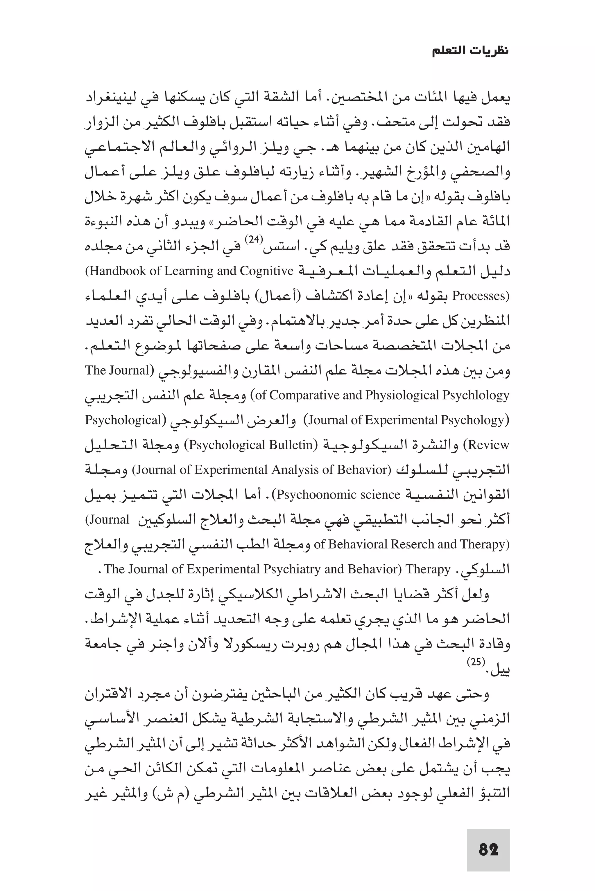 ‫ﻧﻈﺮﻳﺎت اﻟﺘﻌﻠﻢ‬

‫ﻳﻌﻤﻞ ﻓﻴﻬﺎ ا ﺌﺎت ﻣﻦ اﺨﻤﻟﺘﺼ . أﻣﺎ اﻟﺸﻘﺔ اﻟﺘﻲ ﻛﺎن ﻳﺴﻜﻨﻬﺎ ﻓﻲ ﻟﻴﻨﻴﻨﻐﺮاد‬
‫ﻓﻘﺪ ﲢﻮﻟﺖ إﻟﻰ ﻣﺘﺤﻒ. وﻓﻲ أﺛﻨﺎء ﺣﻴﺎﺗﻪ اﺳﺘﻘﺒﻞ ﺑﺎﻓﻠﻮف اﻟﻜﺜﻴﺮ ﻣﻦ اﻟﺰوار‬
‫اﻟﻬﺎﻣ اﻟﺬﻳﻦ ﻛﺎن ﻣﻦ ﺑﻴﻨﻬﻤﺎ ﻫـ. ﺟـﻲ وﻳـﻠـﺰ اﻟـﺮواﺋـﻲ واﻟـﻌـﺎﻟـﻢ اﻻﺟـﺘـﻤـﺎﻋـﻲ‬
‫واﻟﺼﺤﻔﻲ وا ﺆرخ اﻟﺸﻬﻴﺮ. وأﺛﻨﺎء زﻳﺎرﺗﻪ ﻟﺒﺎﻓﻠـﻮف ﻋـﻠـﻖ وﻳـﻠـﺰ ﻋـﻠـﻰ أﻋـﻤـﺎل‬
‫ﺑﺎﻓﻠﻮف ﺑﻘﻮﻟﻪ »إن ﻣﺎ ﻗﺎم ﺑﻪ ﺑﺎﻓﻠﻮف ﻣﻦ أﻋﻤﺎل ﺳﻮف ﻳﻜﻮن اﻛﺜﺮ ﺷﻬﺮة ﺧﻼل‬
‫ا ﺎﺋﺔ ﻋﺎم اﻟﻘﺎدﻣﺔ ﺎ ﻫﻲ ﻋﻠﻴﻪ ﻓﻲ اﻟﻮﻗﺖ اﳊﺎﺿﺮ« وﻳﺒﺪو أن ﻫﺬه اﻟﻨﺒﻮءة‬
‫ﻗﺪ ﺑﺪأت ﺗﺘﺤﻘﻖ ﻓﻘﺪ ﻋﻠﻖ وﻳﻠﻴﻢ ﻛﻲ. اﺳﺘﺲ)٤٢( ﻓﻲ اﳉﺰء اﻟﺜﺎﻧﻲ ﻣﻦ ﻣﺠﻠﺪه‬
‫دﻟـﻴـﻞ اﻟـﺘـﻌـﻠـﻢ واﻟـﻌـﻤـﻠـﻴــﺎت ا ـﻌــﺮﻓ ـﻴــﺔ ‪(Handbook of Learning and Cognitive‬‬
‫)‪ Processes‬ﺑﻘﻮﻟﻪ »إن إﻋﺎدة اﻛﺘﺸﺎف )أﻋﻤﺎل( ﺑﺎﻓـﻠـﻮف ﻋـﻠـﻰ أﻳـﺪي اﻟـﻌـﻠـﻤـﺎء‬
‫ا ﻨﻈﺮﻳﻦ ﻛﻞ ﻋﻠﻰ ﺣﺪة أﻣﺮ ﺟﺪﻳﺮ ﺑﺎﻻﻫﺘﻤﺎم. وﻓﻲ اﻟﻮﻗﺖ اﳊﺎﻟﻲ ﺗﻔﺮد اﻟﻌﺪﻳﺪ‬
‫ﻣﻦ اﺠﻤﻟﻼت ا ﺘﺨﺼﺼﺔ ﻣﺴﺎﺣﺎت واﺳﻌﺔ ﻋﻠﻰ ﺻﻔﺤﺎﺗﻬﺎ ـﻮﺿـﻮع اﻟـﺘـﻌـﻠـﻢ.‬
‫وﻣﻦ ﺑ ﻫﺬه اﺠﻤﻟﻼت ﻣﺠﻠﺔ ﻋﻠﻢ اﻟﻨﻔﺲ ا ﻘﺎرن واﻟﻔﺴﻴﻮﻟﻮﺟﻲ )‪The Journal‬‬
‫‪ (of Comparative and Physiological Psychlology‬وﻣﺠﻠﺔ ﻋﻠﻢ اﻟﻨﻔﺲ اﻟﺘﺠﺮﻳﺒﻲ‬
‫)‪ (Journal of Experimental Psychology‬واﻟﻌﺮض اﻟﺴﻴﻜﻮﻟﻮﺟﻲ )‪Psychological‬‬
‫‪ (Review‬واﻟﻨﺸﺮة اﻟﺴﻴـﻜـﻮﻟـﻮﺟـﻴـﺔ )‪ (Psychological Bulletin‬وﻣﺠﻠﺔ اﻟـﺘـﺤـﻠـﻴـﻞ‬
‫اﻟﺘﺠﺮﻳـﺒـﻲ ﻟـﻠـﺴـﻠـﻮك )‪ (Journal of Experimental Analysis of Behavior‬وﻣـﺠـﻠـﺔ‬
‫اﻟﻘﻮاﻧ اﻟﻨـﻔـﺴـﻴـﺔ ‪ .(Psychoonomic science‬أﻣﺎ اﺠﻤﻟﻼت اﻟﺘﻲ ﺗﺘـﻤـﻴـﺰ ـﻴـﻞ‬
‫أﻛﺜﺮ ﻧﺤﻮ اﳉﺎﻧﺐ اﻟﺘﻄﺒﻴﻘﻲ ﻓﻬﻲ ﻣﺠﻠﺔ اﻟﺒﺤﺚ واﻟﻌﻼج اﻟﺴﻠﻮﻛﻴ ‪(Journal‬‬
‫)‪ of Behavioral Reserch and Therapy‬وﻣﺠﻠﺔ اﻟﻄﺐ اﻟﻨﻔﺴﻲ اﻟﺘﺠﺮﻳﺒﻲ واﻟﻌﻼج‬
   ‫اﻟﺴﻠﻮﻛﻲ. ‪.The Journal of Experimental Psychiatry and Behavior) Therapy‬‬
‫وﻟﻌﻞ أﻛﺜﺮ ﻗﻀﺎﻳﺎ اﻟﺒﺤﺚ اﻻﺷﺮاﻃﻲ اﻟﻜﻼﺳﻴﻜﻲ إﺛﺎرة ﻟﻠﺠﺪل ﻓﻲ اﻟﻮﻗﺖ‬
‫اﳊﺎﺿﺮ ﻫﻮ ﻣﺎ اﻟﺬي ﻳﺠﺮي ﺗﻌﻠﻤﻪ ﻋﻠﻰ وﺟﻪ اﻟﺘﺤﺪﻳﺪ أﺛﻨﺎء ﻋﻤﻠﻴﺔ اﻹﺷﺮاط.‬
‫وﻗﺎدة اﻟﺒﺤﺚ ﻓﻲ ﻫﺬا اﺠﻤﻟﺎل ﻫﻢ روﺑﺮت رﻳﺴﻜﻮرﻻ وأﻻن واﺟﻨﺮ ﻓﻲ ﺟﺎﻣﻌﺔ‬
                                                                           ‫)٥٢(‬
                                                                                ‫ﻳﻴﻞ.‬
‫وﺣﺘﻰ ﻋﻬﺪ ﻗﺮﻳﺐ ﻛﺎن اﻟﻜﺜﻴﺮ ﻣﻦ اﻟﺒﺎﺣﺜ ﻳﻔﺘﺮﺿﻮن أن ﻣﺠﺮد اﻻﻗﺘﺮان‬
‫اﻟﺰﻣﻨﻲ ﺑ ا ﺜﻴﺮ اﻟﺸﺮﻃﻲ واﻻﺳﺘﺠﺎﺑﺔ اﻟﺸﺮﻃﻴﺔ ﻳﺸﻜﻞ اﻟﻌﻨﺼﺮ اﻷﺳﺎﺳـﻲ‬
‫ﻓﻲ اﻹﺷﺮاط اﻟﻔﻌﺎل وﻟﻜﻦ اﻟﺸﻮاﻫﺪ اﻷﻛﺜﺮ ﺣﺪاﺛﺔ ﺗﺸﻴﺮ إﻟﻰ أن ا ﺜﻴﺮ اﻟﺸﺮﻃﻲ‬
‫ﻳﺠﺐ أن ﻳﺸﺘﻤﻞ ﻋﻠﻰ ﺑﻌﺾ ﻋﻨﺎﺻﺮ ا ﻌﻠﻮﻣﺎت اﻟﺘﻲ ﻜﻦ اﻟﻜﺎﺋﻦ اﳊـﻲ ﻣـﻦ‬
‫اﻟﺘﻨﺒﺆ اﻟﻔﻌﻠﻲ ﻟﻮﺟﻮد ﺑﻌﺾ اﻟﻌﻼﻗﺎت ﺑ ا ﺜﻴﺮ اﻟﺸﺮﻃﻲ )م ش( وا ﺜﻴﺮ ﻏﻴﺮ‬

                                                                             ‫28‬
 