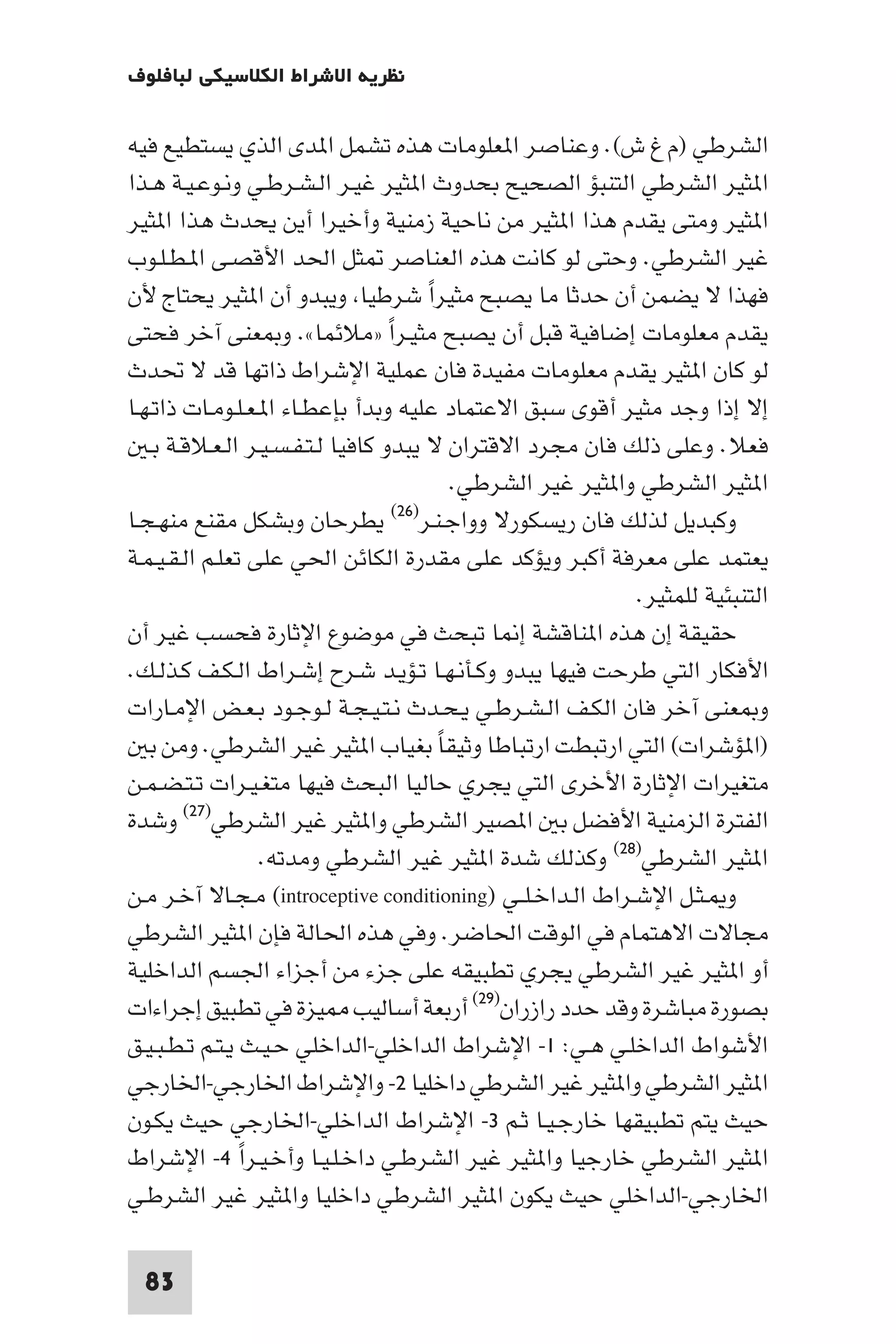 ‫ﻧﻈﺮﻳﺔ اﻻﺷﺮاط اﻟﻜﻼﺳﻴﻜﻲ ﻟﺒﺎﻓﻠﻮف‬

‫اﻟﺸﺮﻃﻲ )م غ ش(. وﻋﻨﺎﺻﺮ ا ﻌﻠﻮﻣﺎت ﻫﺬه ﺗﺸﻤﻞ ا ﺪى اﻟﺬي ﻳﺴﺘﻄﻴﻊ ﻓﻴﻪ‬
‫ا ﺜﻴﺮ اﻟﺸﺮﻃﻲ اﻟﺘﻨﺒﺆ اﻟﺼﺤﻴﺢ ﺑﺤﺪوث ا ﺜﻴﺮ ﻏﻴـﺮ اﻟـﺸـﺮﻃـﻲ وﻧـﻮﻋـﻴـﺔ ﻫـﺬا‬
‫ا ﺜﻴﺮ وﻣﺘﻰ ﻳﻘﺪم ﻫﺬا ا ﺜﻴﺮ ﻣﻦ ﻧﺎﺣﻴﺔ زﻣﻨﻴﺔ وأﺧﻴﺮا أﻳﻦ ﻳﺤﺪث ﻫﺬا ا ﺜﻴﺮ‬
‫ﻏﻴﺮ اﻟﺸﺮﻃﻲ. وﺣﺘﻰ ﻟﻮ ﻛﺎﻧﺖ ﻫﺬه اﻟﻌﻨﺎﺻﺮ ﺜﻞ اﳊﺪ اﻷﻗﺼـﻰ ا ـﻄـﻠـﻮب‬
‫ﻓﻬﺬا ﻻ ﻳﻀﻤﻦ أن ﺣﺪﺛﺎ ﻣﺎ ﻳﺼﺒﺢ ﻣﺜﻴﺮا ﺷﺮﻃﻴﺎ وﻳﺒﺪو أن ا ﺜﻴﺮ ﻳﺤﺘﺎج ﻷن‬
                                          ‫ً‬
‫ﻳﻘﺪم ﻣﻌﻠﻮﻣﺎت إﺿﺎﻓﻴﺔ ﻗﺒﻞ أن ﻳﺼﺒﺢ ﻣﺜﻴـﺮا »ﻣﻼﺋﻤﺎ«. و ﻌﻨﻰ آﺧﺮ ﻓﺤﺘﻰ‬
                                   ‫ً‬
‫ﻟﻮ ﻛﺎن ا ﺜﻴﺮ ﻳﻘﺪم ﻣﻌﻠﻮﻣﺎت ﻣﻔﻴﺪة ﻓﺎن ﻋﻤﻠﻴﺔ اﻹﺷﺮاط ذاﺗﻬﺎ ﻗﺪ ﻻ ﲢﺪث‬
‫إﻻ إذا وﺟﺪ ﻣﺜﻴﺮ أﻗﻮى ﺳﺒﻖ اﻻﻋﺘﻤﺎد ﻋﻠﻴﻪ وﺑﺪأ ﺑﺈﻋﻄـﺎء ا ـﻌـﻠـﻮﻣـﺎت ذاﺗـﻬـﺎ‬
   ‫ﻓﻌﻼ. وﻋﻠﻰ ذﻟﻚ ﻓﺎن ﻣﺠﺮد اﻻﻗﺘﺮان ﻻ ﻳﺒﺪو ﻛﺎﻓﻴﺎ ﻟـﺘـﻔـﺴـﻴـﺮ اﻟـﻌـﻼﻗـﺔ ﺑـ‬
                                              ‫ا ﺜﻴﺮ اﻟﺸﺮﻃﻲ وا ﺜﻴﺮ ﻏﻴﺮ اﻟﺸﺮﻃﻲ.‬
‫ﻳﻄﺮﺣﺎن وﺑﺸﻜﻞ ﻣﻘﻨﻊ ﻣﻨﻬـﺠـﺎ‬            ‫وﻛﺒﺪﻳﻞ ﻟﺬﻟﻚ ﻓﺎن رﻳﺴﻜﻮرﻻ وواﺟـﻨـﺮ)٦٢(‬

‫ﻳﻌﺘﻤﺪ ﻋﻠﻰ ﻣﻌﺮﻓﺔ أﻛﺒﺮ وﻳﺆﻛﺪ ﻋﻠﻰ ﻣﻘﺪرة اﻟﻜﺎﺋﻦ اﳊﻲ ﻋﻠﻰ ﺗﻌﻠـﻢ اﻟـﻘـﻴـﻤـﺔ‬
                                                                ‫اﻟﺘﻨﺒﺌﻴﺔ ﻟﻠﻤﺜﻴﺮ.‬
‫ﺣﻘﻴﻘﺔ إن ﻫﺬه ا ﻨﺎﻗﺸﺔ إ ﺎ ﺗﺒﺤﺚ ﻓﻲ ﻣﻮﺿﻮع اﻹﺛﺎرة ﻓﺤﺴﺐ ﻏﻴﺮ أن‬
‫اﻷﻓﻜﺎر اﻟﺘﻲ ﻃﺮﺣﺖ ﻓﻴﻬﺎ ﻳﺒﺪو وﻛـﺄﻧـﻬـﺎ ﺗـﺆﻳـﺪ ﺷـﺮح إﺷـﺮاط اﻟـﻜـﻒ ﻛـﺬﻟـﻚ.‬
‫و ﻌﻨﻰ آﺧﺮ ﻓﺎن اﻟﻜـﻒ اﻟـﺸـﺮﻃـﻲ ﻳـﺤـﺪث ﻧـﺘـﻴـﺠـﺔ ﻟـﻮﺟـﻮد ﺑـﻌـﺾ اﻹﻣـﺎرات‬
   ‫)ا ﺆﺷﺮات( اﻟﺘﻲ ارﺗﺒﻄﺖ ارﺗﺒﺎﻃﺎ وﺛﻴﻘﺎ ﺑﻐﻴﺎب ا ﺜﻴﺮ ﻏﻴﺮ اﻟﺸﺮﻃﻲ. وﻣﻦ ﺑ‬
                                            ‫ً‬
‫ﻣﺘﻐﻴﺮات اﻹﺛﺎرة اﻷﺧﺮى اﻟﺘﻲ ﻳﺠﺮي ﺣﺎﻟﻴﺎ اﻟﺒﺤﺚ ﻓﻴﻬﺎ ﻣﺘﻐـﻴـﺮات ﺗـﺘـﻀـﻤـﻦ‬
‫اﻟﻔﺘﺮة اﻟﺰﻣﻨﻴﺔ اﻷﻓﻀﻞ ﺑ ا ﺼﻴﺮ اﻟﺸﺮﻃﻲ وا ﺜﻴﺮ ﻏﻴﺮ اﻟﺸﺮﻃﻲ)٧٢( وﺷﺪة‬
                  ‫ا ﺜﻴﺮ اﻟﺸﺮﻃﻲ)٨٢( وﻛﺬﻟﻚ ﺷﺪة ا ﺜﻴﺮ ﻏﻴﺮ اﻟﺸﺮﻃﻲ وﻣﺪﺗﻪ.‬
‫و ـﺜـﻞ اﻹﺷـﺮاط اﻟـﺪاﺧـﻠــﻲ )‪ (introceptive conditioning‬ﻣـﺠـﺎﻻ آﺧـﺮ ﻣـﻦ‬
‫ﻣﺠﺎﻻت اﻻﻫﺘﻤﺎم ﻓﻲ اﻟﻮﻗﺖ اﳊﺎﺿﺮ. وﻓﻲ ﻫﺬه اﳊﺎﻟﺔ ﻓﺈن ا ﺜﻴﺮ اﻟﺸﺮﻃﻲ‬
‫أو ا ﺜﻴﺮ ﻏﻴﺮ اﻟﺸﺮﻃﻲ ﻳﺠﺮي ﺗﻄﺒﻴﻘﻪ ﻋﻠﻰ ﺟﺰء ﻣﻦ أﺟﺰاء اﳉﺴﻢ اﻟﺪاﺧﻠﻴﺔ‬
‫ﺑﺼﻮرة ﻣﺒﺎﺷﺮة وﻗﺪ ﺣﺪد رازران)٩٢( أرﺑﻌﺔ أﺳﺎﻟﻴﺐ ﻴﺰة ﻓﻲ ﺗﻄﺒﻴﻖ إﺟﺮاءات‬
‫اﻷﺷﻮاط اﻟﺪاﺧﻠـﻲ ﻫـﻲ: ١- اﻹﺷﺮاط اﻟﺪاﺧﻠﻲ-اﻟﺪاﺧﻠﻲ ﺣـﻴـﺚ ﻳـﺘـﻢ ﺗـﻄـﺒـﻴـﻖ‬
‫ا ﺜﻴﺮ اﻟﺸﺮﻃﻲ وا ﺜﻴﺮ ﻏﻴﺮ اﻟﺸﺮﻃﻲ داﺧﻠﻴﺎ ٢- واﻹﺷﺮاط اﳋﺎرﺟﻲ-اﳋﺎرﺟﻲ‬
‫ﺣﻴﺚ ﻳﺘﻢ ﺗﻄﺒﻴﻘﻬﺎ ﺧﺎرﺟـﻴـﺎ ﺛـﻢ ٣- اﻹﺷﺮاط اﻟﺪاﺧﻠﻲ-اﳋﺎرﺟﻲ ﺣﻴﺚ ﻳﻜـﻮن‬
‫ا ﺜﻴﺮ اﻟﺸﺮﻃﻲ ﺧﺎرﺟﻴﺎ وا ﺜﻴﺮ ﻏﻴﺮ اﻟﺸﺮﻃـﻲ داﺧـﻠـﻴـﺎ وأﺧـﻴـﺮا ٤- اﻹﺷﺮاط‬
                ‫ً‬
‫اﳋﺎرﺟﻲ-اﻟﺪاﺧﻠﻲ ﺣﻴﺚ ﻳﻜﻮن ا ﺜﻴﺮ اﻟﺸﺮﻃﻲ داﺧﻠﻴﺎ وا ﺜﻴﺮ ﻏﻴﺮ اﻟﺸﺮﻃـﻲ‬

  ‫38‬
 