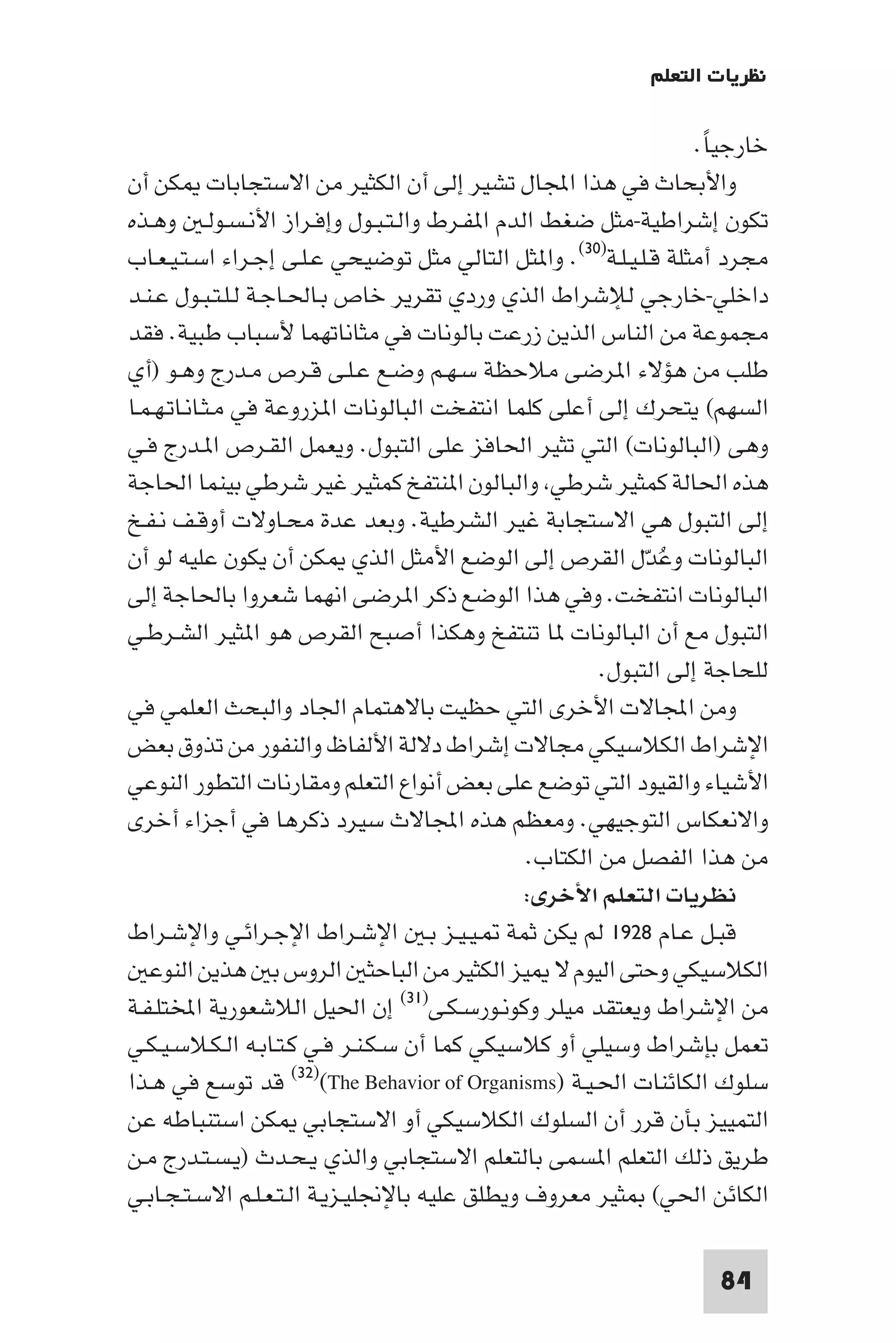 ‫ﻧﻈﺮﻳﺎت اﻟﺘﻌﻠﻢ‬

                                                                   ‫ﺧﺎرﺟﻴﺎ.‬
                                                                    ‫ً‬
‫واﻷﺑﺤﺎث ﻓﻲ ﻫﺬا اﺠﻤﻟﺎل ﺗﺸﻴﺮ إﻟﻰ أن اﻟﻜﺜﻴﺮ ﻣﻦ اﻻﺳﺘﺠﺎﺑﺎت ﻜﻦ أن‬
‫ﺗﻜﻮن إﺷﺮاﻃﻴﺔ-ﻣﺜﻞ ﺿﻐﻂ اﻟﺪم ا ﻔـﺮط واﻟـﺘـﺒـﻮل وإﻓـﺮاز اﻷﻧـﺴـﻮﻟـ وﻫـﺬه‬
‫ﻣﺠﺮد أﻣﺜﻠﺔ ﻗـﻠـﻴـﻠـﺔ)٠٣(. وا ﺜﻞ اﻟﺘﺎﻟﻲ ﻣﺜﻞ ﺗﻮﺿﻴﺤﻲ ﻋـﻠـﻰ إﺟـﺮاء اﺳـﺘـﻴـﻌـﺎب‬
‫داﺧﻠﻲ-ﺧﺎرﺟﻲ ﻟﻺﺷﺮاط اﻟﺬي وردي ﺗﻘﺮﻳﺮ ﺧﺎص ﺑـﺎﳊـﺎﺟـﺔ ﻟـﻠـﺘـﺒـﻮل ﻋـﻨـﺪ‬
‫ﻣﺠﻤﻮﻋﺔ ﻣﻦ اﻟﻨﺎس اﻟﺬﻳﻦ زرﻋﺖ ﺑﺎﻟﻮﻧﺎت ﻓﻲ ﻣﺜﺎﻧﺎﺗﻬﻤﺎ ﻷﺳﺒﺎب ﻃﺒﻴﺔ. ﻓﻘﺪ‬
‫ﻃﻠﺐ ﻣﻦ ﻫﺆﻻء ا ﺮﺿﻰ ﻣﻼﺣﻈﺔ ﺳـﻬـﻢ وﺿـﻊ ﻋـﻠـﻰ ﻗـﺮص ﻣـﺪرج وﻫـﻮ )أي‬
‫اﻟﺴﻬﻢ( ﻳﺘﺤﺮك إﻟﻰ أﻋﻠﻰ ﻛﻠﻤﺎ اﻧﺘﻔﺨﺖ اﻟﺒﺎﻟﻮﻧﺎت ا ﺰروﻋﺔ ﻓﻲ ﻣـﺜـﺎﻧـﺎﺗـﻬـﻤـﺎ‬
‫وﻫﻰ )اﻟﺒﺎﻟﻮﻧﺎت( اﻟﺘﻲ ﺗﺜﻴﺮ اﳊﺎﻓﺰ ﻋﻠﻰ اﻟﺘﺒﻮل. وﻳﻌﻤﻞ اﻟﻘـﺮص ا ـﺪرج ﻓـﻲ‬
‫ﻫﺬه اﳊﺎﻟﺔ ﻛﻤﺜﻴﺮ ﺷﺮﻃﻲ واﻟﺒﺎﻟﻮن ا ﻨﺘﻔﺦ ﻛﻤﺜﻴﺮ ﻏﻴﺮ ﺷﺮﻃﻲ ﺑﻴﻨﻤﺎ اﳊﺎﺟﺔ‬
‫إﻟﻰ اﻟﺘﺒﻮل ﻫﻲ اﻻﺳﺘﺠﺎﺑﺔ ﻏﻴﺮ اﻟﺸﺮﻃﻴﺔ. وﺑﻌﺪ ﻋﺪة ﻣﺤـﺎوﻻت أوﻗـﻒ ﻧـﻔـﺦ‬
‫اﻟﺒﺎﻟﻮﻧﺎت وﻋﺪل اﻟﻘﺮص إﻟﻰ اﻟﻮﺿﻊ اﻷﻣﺜﻞ اﻟﺬي ﻜﻦ أن ﻳﻜﻮن ﻋﻠﻴﻪ ﻟﻮ أن‬
                                                             ‫ُ ّ‬
‫اﻟﺒﺎﻟﻮﻧﺎت اﻧﺘﻔﺨﺖ. وﻓﻲ ﻫﺬا اﻟﻮﺿﻊ ذﻛﺮ ا ﺮﺿﻰ اﻧﻬﻤﺎ ﺷﻌﺮوا ﺑﺎﳊﺎﺟﺔ إﻟﻰ‬
‫اﻟﺘﺒﻮل ﻣﻊ أن اﻟﺒﺎﻟﻮﻧﺎت ﺎ ﺗﻨﺘﻔﺦ وﻫﻜﺬا أﺻﺒﺢ اﻟﻘﺮص ﻫﻮ ا ﺜﻴﺮ اﻟﺸـﺮﻃـﻲ‬
                                                       ‫ﻟﻠﺤﺎﺟﺔ إﻟﻰ اﻟﺘﺒﻮل.‬
‫وﻣﻦ اﺠﻤﻟﺎﻻت اﻷﺧﺮى اﻟﺘﻲ ﺣﻈﻴﺖ ﺑﺎﻻﻫﺘﻤﺎم اﳉﺎد واﻟﺒﺤﺚ اﻟﻌﻠﻤﻲ ﻓﻲ‬
‫اﻹﺷﺮاط اﻟﻜﻼﺳﻴﻜﻲ ﻣﺠﺎﻻت إﺷﺮاط دﻻﻟﺔ اﻷﻟﻔﺎظ واﻟﻨﻔﻮر ﻣﻦ ﺗﺬوق ﺑﻌﺾ‬
‫اﻷﺷﻴﺎء واﻟﻘﻴﻮد اﻟﺘﻲ ﺗﻮﺿﻊ ﻋﻠﻰ ﺑﻌﺾ أﻧﻮاع اﻟﺘﻌﻠﻢ وﻣﻘﺎرﻧﺎت اﻟﺘﻄﻮر اﻟﻨﻮﻋﻲ‬
‫واﻻﻧﻌﻜﺎس اﻟﺘﻮﺟﻴﻬﻲ. وﻣﻌﻈﻢ ﻫﺬه اﺠﻤﻟﺎﻻث ﺳﻴﺮد ذﻛﺮﻫﺎ ﻓﻲ أﺟﺰاء أﺧﺮى‬
                                               ‫ﻣﻦ ﻫﺬا اﻟﻔﺼﻞ ﻣﻦ اﻟﻜﺘﺎب.‬
                                               ‫ﻧﻈﺮﻳﺎت اﻟﺘﻌﻠﻢ اﻷﺧﺮى:‬
‫ﻗﺒـﻞ ﻋـﺎم ٨٢٩١ ﻟﻢ ﻳﻜﻦ ﺛﻤﺔ ـﻴـﻴـﺰ ﺑـ اﻹﺷـﺮاط اﻹﺟـﺮاﺋـﻲ واﻹﺷـﺮاط‬
   ‫اﻟﻜﻼﺳﻴﻜﻲ وﺣﺘﻰ اﻟﻴﻮم ﻻ ﻴﺰ اﻟﻜﺜﻴﺮ ﻣﻦ اﻟﺒﺎﺣﺜ اﻟﺮوس ﺑ ﻫﺬﻳﻦ اﻟﻨﻮﻋ‬
‫ﻣﻦ اﻹﺷﺮاط وﻳﻌﺘﻘﺪ ﻣﻴﻠﺮ وﻛﻮﻧـﻮرﺳـﻜـﻰ)١٣( إن اﳊﻴﻞ اﻟﻼﺷﻌﻮرﻳﺔ اﺨﻤﻟﺘﻠـﻔـﺔ‬
‫ﺗﻌﻤﻞ ﺑﺈﺷﺮاط وﺳﻴﻠﻲ أو ﻛﻼﺳﻴﻜﻲ ﻛﻤﺎ أن ﺳـﻜـﻨـﺮ ﻓـﻲ ﻛـﺘـﺎﺑـﻪ اﻟـﻜـﻼﺳـﻴـﻜـﻲ‬
‫ﺳﻠﻮك اﻟﻜﺎﺋﻨﺎت اﳊـﻴـﺔ )‪ (٣٢)(The Behavior of Organisms‬ﻗﺪ ﺗﻮﺳﻊ ﻓﻲ ﻫـﺬا‬
‫اﻟﺘﻤﻴﻴﺰ ﺑﺄن ﻗﺮر أن اﻟﺴﻠﻮك اﻟﻜﻼﺳﻴﻜﻲ أو اﻻﺳﺘﺠﺎﺑﻲ ﻜﻦ اﺳﺘﻨﺒﺎﻃﻪ ﻋﻦ‬
‫ﻃﺮﻳﻖ ذﻟﻚ اﻟﺘﻌﻠﻢ ا ﺴﻤﻰ ﺑﺎﻟﺘﻌﻠﻢ اﻻﺳﺘﺠﺎﺑﻲ واﻟﺬي ﻳـﺤـﺪث )ﻳـﺴـﺘـﺪرج ﻣـﻦ‬
‫اﻟﻜﺎﺋﻦ اﳊﻲ( ﺜﻴﺮ ﻣﻌﺮوف وﻳﻄﻠﻖ ﻋﻠﻴﻪ ﺑﺎﻹﳒﻠﻴـﺰﻳـﺔ اﻟـﺘـﻌـﻠـﻢ اﻻﺳـﺘـﺠـﺎﺑـﻲ‬

                                                                    ‫48‬
 