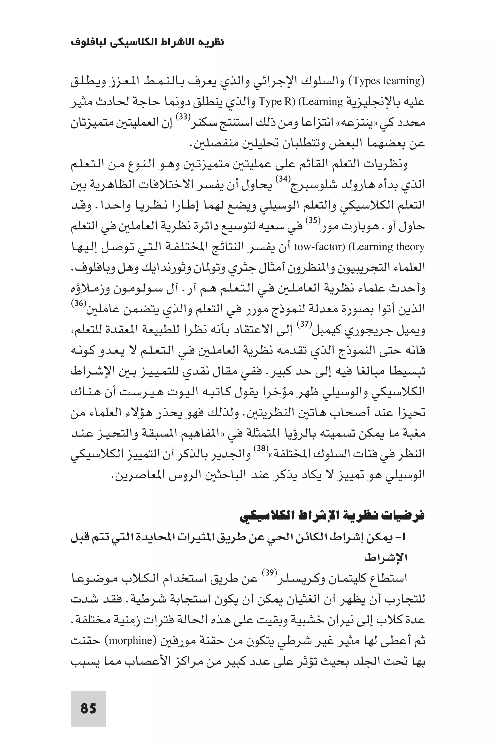 ‫ﻧﻈﺮﻳﺔ اﻻﺷﺮاط اﻟﻜﻼﺳﻴﻜﻲ ﻟﺒﺎﻓﻠﻮف‬

‫)‪ (Types learning‬واﻟﺴﻠﻮك اﻹﺟﺮاﺋﻲ واﻟﺬي ﻳﻌﺮف ﺑـﺎﻟـﻨـﻤـﻂ ا ـﻌـﺰز وﻳـﻄـﻠـﻖ‬
‫ﻋﻠﻴﻪ ﺑﺎﻹﳒﻠﻴﺰﻳﺔ ‪ Type R) (Learning‬واﻟﺬي ﻳﻨﻄﻠﻖ دو ﺎ ﺣﺎﺟﺔ ﳊﺎدث ﻣﺜﻴﺮ‬
‫ﻣﺤﺪد ﻛﻲ »ﻳﻨﺘﺰﻋﻪ« اﻧﺘﺰاﻋﺎ وﻣﻦ ذﻟﻚ اﺳﺘﻨﺘﺞ ﺳﻜﻨﺮ)٣٣( إن اﻟﻌﻤﻠﻴﺘ ﻣﺘﻤﻴﺰﺗﺎن‬
                              ‫ﻋﻦ ﺑﻌﻀﻬﻤﺎ اﻟﺒﻌﺾ وﺗﺘﻄﻠﺒﺎن ﲢﻠﻴﻠ ﻣﻨﻔﺼﻠ .‬
‫وﻧﻈﺮﻳﺎت اﻟﺘﻌﻠﻢ اﻟﻘﺎﺋﻢ ﻋﻠﻰ ﻋﻤﻠﻴﺘ ﻣﺘﻤﻴﺰﺗـ وﻫـﻮ اﻟـﻨـﻮع ﻣـﻦ اﻟـﺘـﻌـﻠـﻢ‬
   ‫اﻟﺬي ﺑﺪأه ﻫﺎروﻟﺪ ﺷﻠﻮﺳﺒﺮج)٤٣( ﻳﺤﺎول أن ﻳﻔﺴﺮ اﻻﺧﺘﻼﻓﺎت اﻟﻈﺎﻫﺮﻳﺔ ﺑ‬
‫اﻟﺘﻌﻠﻢ اﻟﻜﻼﺳﻴﻜﻲ واﻟﺘﻌﻠﻢ اﻟﻮﺳﻴﻠﻲ وﻳﻀﻊ ﻟﻬﻤﺎ إﻃـﺎرا ﻧـﻈـﺮﻳـﺎ واﺣـﺪا. وﻗـﺪ‬
‫ﺣﺎول أو. ﻫﻮﺑﺎرت ﻣﻮر)٥٣( ﻓﻲ ﺳﻌﻴﻪ ﻟﺘﻮﺳﻴﻊ داﺋﺮة ﻧﻈﺮﻳﺔ اﻟﻌﺎﻣﻠ ﻓﻲ اﻟﺘﻌﻠﻢ‬
‫‪ tow-factor) (Learning theory‬أن ﻳﻔﺴﺮ اﻟﻨﺘﺎﺋﺞ اﺨﻤﻟﺘـﻠـﻔـﺔ اﻟـﺘـﻲ ﺗـﻮﺻـﻞ إﻟـﻴـﻬـﺎ‬
‫اﻟﻌﻠﻤﺎء اﻟﺘﺠﺮﻳﺒﻴﻮن وا ﻨﻈﺮون أﻣﺜﺎل ﺟﺜﺮي وﺗﻮ ﺎن وﺛﻮرﻧﺪاﻳﻚ وﻫﻞ وﺑﺎﻓﻠﻮف.‬
‫وأﺣﺪث ﻋﻠﻤﺎء ﻧﻈﺮﻳﺔ اﻟﻌﺎﻣـﻠـ ﻓـﻲ اﻟـﺘـﻌـﻠـﻢ ﻫـﻢ أر. أل ﺳـﻮﻟـﻮﻣـﻮن وزﻣـﻼؤه‬
‫)٦٣(‬
        ‫اﻟﺬﻳﻦ أﺗﻮا ﺑﺼﻮرة ﻣﻌﺪﻟﺔ ﻟﻨﻤﻮذج ﻣﻮرر ﻓﻲ اﻟﺘﻌﻠﻢ واﻟﺬي ﻳﺘﻀﻤﻦ ﻋﺎﻣﻠ‬
 ‫و ﻴﻞ ﺟﺮﻳﺠﻮري ﻛﻴﻤﺒﻞ)٧٣( إﻟﻰ اﻻﻋﺘﻘﺎد ﺑﺄﻧﻪ ﻧﻈﺮا ﻟﻠﻄﺒﻴﻌﺔ ا ﻌﻘﺪة ﻟﻠﺘﻌﻠﻢ‬
‫ﻓﺎﻧﻪ ﺣﺘﻰ اﻟﻨﻤﻮذج اﻟﺬي ﺗﻘﺪﻣﻪ ﻧﻈﺮﻳﺔ اﻟﻌﺎﻣﻠـ ﻓـﻲ اﻟـﺘـﻌـﻠـﻢ ﻻ ﻳـﻌـﺪو ﻛـﻮﻧـﻪ‬
‫ﺗﺒﺴﻴﻄﺎ ﻣﺒﺎﻟﻐﺎ ﻓﻴﻪ إﻟﻰ ﺣﺪ ﻛﺒﻴﺮ. ﻓﻔﻲ ﻣﻘﺎل ﻧﻘﺪي ﻟﻠﺘﻤـﻴـﻴـﺰ ﺑـ اﻹﺷـﺮاط‬
‫اﻟﻜﻼﺳﻴﻜﻲ واﻟﻮﺳﻴﻠﻲ ﻇﻬﺮ ﻣﺆﺧﺮا ﻳﻘﻮل ﻛـﺎﺗـﺒـﻪ اﻟـﻴـﻮت ﻫـﻴـﺮﺳـﺖ أن ﻫـﻨـﺎك‬
‫ﲢﻴﺰا ﻋﻨﺪ أﺻﺤﺎب ﻫﺎﺗ اﻟﻨﻈﺮﻳﺘ . وﻟﺬﻟﻚ ﻓﻬﻮ ﻳﺤﺬر ﻫﺆﻻء اﻟﻌﻠﻤﺎء ﻣﻦ‬
‫ﻣﻐﺒﺔ ﻣﺎ ﻜﻦ ﺗﺴﻤﻴﺘﻪ ﺑﺎﻟﺮؤﻳﺎ ا ﺘﻤﺜﻠﺔ ﻓﻲ »ا ﻔﺎﻫﻴﻢ ا ﺴﺒﻘﺔ واﻟﺘﺤـﻴـﺰ ﻋـﻨـﺪ‬
‫اﻟﻨﻈﺮ ﻓﻲ ﻓﺌﺎت اﻟﺴﻠﻮك اﺨﻤﻟﺘﻠﻔﺔ«)٨٣( واﳉﺪﻳﺮ ﺑﺎﻟﺬﻛﺮ أن اﻟﺘﻤﻴﻴﺰ اﻟﻜﻼﺳﻴﻜﻲ‬
           ‫اﻟﻮﺳﻴﻠﻲ ﻫﻮ ﻴﻴﺰ ﻻ ﻳﻜﺎد ﻳﺬﻛﺮ ﻋﻨﺪ اﻟﺒﺎﺣﺜ اﻟﺮوس ا ﻌﺎﺻﺮﻳﻦ.‬

                                     ‫ﻓﺮﺿﻴﺎت ﻧﻈﺮﻳﺔ اﻹﺷﺮاط اﻟﻜﻼﺳﻴﻜﻲ‬
‫١- ﻜﻦ إﺷﺮاط اﻟﻜﺎﺋﻦ اﳊﻲ ﻋﻦ ﻃﺮﻳﻖ ا ﺜﻴﺮات اﶈﺎﻳﺪة اﻟﺘﻲ ﺗﺘﻢ ﻗﺒﻞ‬
                                                           ‫اﻹﺷﺮاط‬
‫ﻋﻦ ﻃﺮﻳﻖ اﺳﺘﺨﺪام اﻟـﻜـﻼب ﻣـﻮﺿـﻮﻋـﺎ‬  ‫اﺳﺘﻄﺎع ﻛﻠﻴﺘﻤـﺎن وﻛـﺮﻳـﺴـﻠـﺮ)٩٣(‬

‫ﻟﻠﺘﺠﺎرب أن ﻳﻈﻬﺮ أن اﻟﻐﺜﻴﺎن ﻜﻦ أن ﻳﻜﻮن اﺳﺘﺠﺎﺑﺔ ﺷﺮﻃﻴﺔ. ﻓﻘﺪ ﺷﺪت‬
‫ﻋﺪة ﻛﻼب إﻟﻰ ﻧﻴﺮان ﺧﺸﺒﻴﺔ وﺑﻘﻴﺖ ﻋﻠﻰ ﻫﺬه اﳊﺎﻟﺔ ﻓﺘﺮات زﻣﻨﻴﺔ ﻣﺨﺘﻠﻔﺔ.‬
‫ﺛﻢ أﻋﻄﻰ ﻟﻬﺎ ﻣﺜﻴﺮ ﻏﻴﺮ ﺷﺮﻃﻲ ﻳﺘﻜﻮن ﻣﻦ ﺣﻘﻨﺔ ﻣﻮرﻓ )‪ (morphine‬ﺣﻘﻨﺖ‬
‫ﺑﻬﺎ ﲢﺖ اﳉﻠﺪ ﺑﺤﻴﺚ ﺗﺆﺛﺮ ﻋﻠﻰ ﻋﺪد ﻛﺒﻴﺮ ﻣﻦ ﻣﺮاﻛﺰ اﻷﻋﺼﺎب ﺎ ﻳﺴﺒﺐ‬

  ‫58‬
 