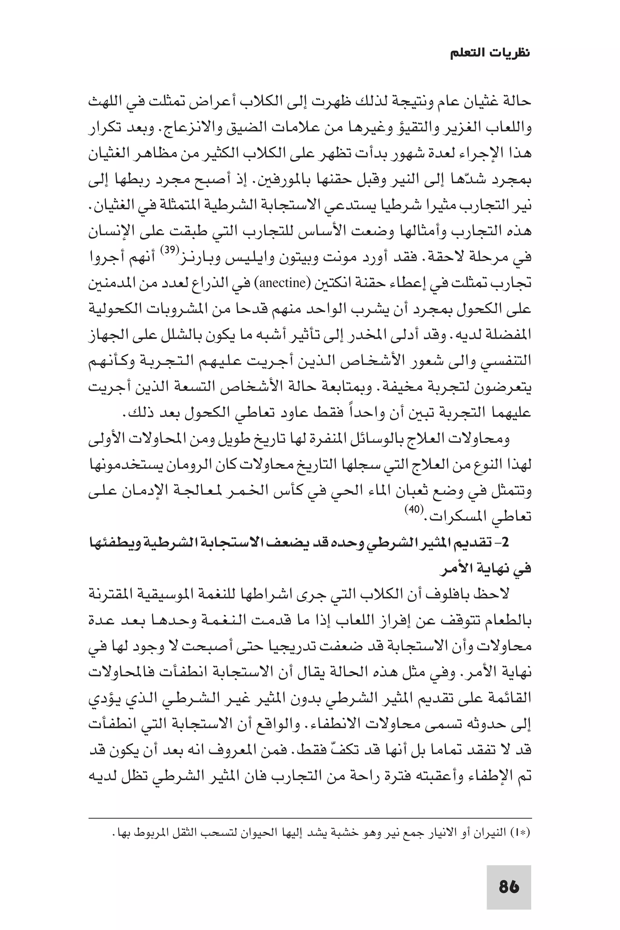 ‫ﻧﻈﺮﻳﺎت اﻟﺘﻌﻠﻢ‬

‫ﺣﺎﻟﺔ ﻏﺜﻴﺎن ﻋﺎم وﻧﺘﻴﺠﺔ ﻟﺬﻟﻚ ﻇﻬﺮت إﻟﻰ اﻟﻜﻼب أﻋﺮاض ﺜﻠﺖ ﻓﻲ اﻟﻠﻬﺚ‬
‫واﻟﻠﻌﺎب اﻟﻐﺰﻳﺮ واﻟﺘﻘﻴﺆ وﻏﻴﺮﻫﺎ ﻣﻦ ﻋﻼﻣﺎت اﻟﻀﻴﻖ واﻻﻧﺰﻋﺎج. وﺑﻌﺪ ﺗﻜﺮار‬
‫ﻫﺬا اﻹﺟﺮاء ﻟﻌﺪة ﺷﻬﻮر ﺑﺪأت ﺗﻈﻬﺮ ﻋﻠﻰ اﻟﻜﻼب اﻟﻜﺜﻴﺮ ﻣﻦ ﻣﻈﺎﻫﺮ اﻟﻐﺜﻴﺎن‬
‫ﺠﺮد ﺷﺪﻫﺎ إﻟﻰ اﻟﻨﻴﺮ وﻗﺒﻞ ﺣﻘﻨﻬﺎ ﺑﺎ ﻮرﻓ . إذ أﺻﺒﺢ ﻣﺠﺮد رﺑﻄﻬﺎ إﻟﻰ‬   ‫ّ‬
‫ﻧﻴﺮ اﻟﺘﺠﺎرب ﻣﺜﻴﺮا ﺷﺮﻃﻴﺎ ﻳﺴﺘﺪﻋﻲ اﻻﺳﺘﺠﺎﺑﺔ اﻟﺸﺮﻃﻴﺔ ا ﺘﻤﺜﻠﺔ ﻓﻲ اﻟﻐﺜﻴﺎن.‬
‫ﻫﺬه اﻟﺘﺠﺎرب وأﻣﺜﺎﻟﻬﺎ وﺿﻌﺖ اﻷﺳﺎس ﻟﻠﺘﺠﺎرب اﻟﺘﻲ ﻃﺒﻘﺖ ﻋﻠﻰ اﻹﻧﺴﺎن‬
‫ﻓﻲ ﻣﺮﺣﻠﺔ ﻻﺣﻘﺔ. ﻓﻘﺪ أورد ﻣﻮﻧﺖ وﺑﻴﺘﻮن واﻳـﻠـﻴـﺲ وﺑـﺎرﻧـﺰ)٩٣( أﻧﻬﻢ أﺟﺮوا‬
   ‫ﲡﺎرب ﺜﻠﺖ ﻓﻲ إﻋﻄﺎء ﺣﻘﻨﺔ اﻧﻜﺘ )‪ (anectine‬ﻓﻲ اﻟﺬراع ﻟﻌﺪد ﻣﻦ ا ﺪﻣﻨ‬
‫ﻋﻠﻰ اﻟﻜﺤﻮل ﺠﺮد أن ﻳﺸﺮب اﻟﻮاﺣﺪ ﻣﻨﻬﻢ ﻗﺪﺣﺎ ﻣﻦ ا ﺸﺮوﺑﺎت اﻟﻜﺤﻮﻟﻴﺔ‬
‫ا ﻔﻀﻠﺔ ﻟﺪﻳﻪ. وﻗﺪ أدﻟﻰ اﺨﻤﻟﺪر إﻟﻰ ﺗﺄﺛﻴﺮ أﺷﺒﻪ ﻣﺎ ﻳﻜﻮن ﺑﺎﻟﺸﻠﻞ ﻋﻠﻰ اﳉﻬﺎز‬
‫اﻟﺘﻨﻔﺴﻲ واﻟﻰ ﺷﻌﻮر اﻷﺷﺨـﺎص اﻟـﺬﻳـﻦ أﺟـﺮﻳـﺖ ﻋـﻠـﻴـﻬـﻢ اﻟـﺘـﺠـﺮﺑـﺔ وﻛـﺄﻧـﻬـﻢ‬
‫ﻳﺘﻌﺮﺿﻮن ﻟﺘﺠﺮﺑﺔ ﻣﺨﻴﻔﺔ. و ﺘﺎﺑﻌﺔ ﺣﺎﻟﺔ اﻷﺷﺨﺎص اﻟﺘﺴﻌﺔ اﻟﺬﻳﻦ أﺟﺮﻳﺖ‬
       ‫ﻋﻠﻴﻬﻤﺎ اﻟﺘﺠﺮﺑﺔ ﺗﺒ أن واﺣﺪا ﻓﻘﻂ ﻋﺎود ﺗﻌﺎﻃﻲ اﻟﻜﺤﻮل ﺑﻌﺪ ذﻟﻚ.‬
                                                ‫ً‬
‫وﻣﺤﺎوﻻت اﻟﻌﻼج ﺑﺎﻟﻮﺳﺎﺋﻞ ا ﻨﻔﺮة ﻟﻬﺎ ﺗﺎرﻳﺦ ﻃﻮﻳﻞ وﻣﻦ اﶈﺎوﻻت اﻷوﻟﻰ‬
‫ﻟﻬﺬا اﻟﻨﻮع ﻣﻦ اﻟﻌﻼج اﻟﺘﻲ ﺳﺠﻠﻬﺎ اﻟﺘﺎرﻳﺦ ﻣﺤﺎوﻻت ﻛﺎن اﻟﺮوﻣﺎن ﻳﺴﺘﺨﺪﻣﻮﻧﻬﺎ‬
‫وﺗﺘﻤﺜﻞ ﻓﻲ وﺿﻊ ﺛﻌﺒﺎن ا ﺎء اﳊﻲ ﻓﻲ ﻛﺄس اﳋـﻤـﺮ ـﻌـﺎﳉـﺔ اﻹدﻣـﺎن ﻋـﻠـﻰ‬
                                                       ‫ﺗﻌﺎﻃﻲ ا ﺴﻜﺮات.)٠٤(‬

‫٢- ﺗﻘﺪ ا ﺜﻴﺮ اﻟﺸﺮﻃﻲ وﺣﺪه ﻗﺪ ﻳﻀﻌﻒ اﻻﺳﺘﺠﺎﺑﺔ اﻟﺸﺮﻃﻴﺔ وﻳﻄﻔﺌﻬﺎ‬
                                                             ‫ﻓﻲ ﻧﻬﺎﻳﺔ اﻷﻣﺮ‬
‫ﻻﺣﻆ ﺑﺎﻓﻠﻮف أن اﻟﻜﻼب اﻟﺘﻲ ﺟﺮى اﺷﺮاﻃﻬﺎ ﻟﻠﻨﻐﻤﺔ ا ﻮﺳﻴﻘﻴﺔ ا ﻘﺘﺮﻧﺔ‬
‫ﺑﺎﻟﻄﻌﺎم ﺗﺘﻮﻗﻒ ﻋﻦ إﻓﺮاز اﻟﻠﻌﺎب إذا ﻣﺎ ﻗﺪﻣـﺖ اﻟـﻨـﻐـﻤـﺔ وﺣـﺪﻫـﺎ ﺑـﻌـﺪ ﻋـﺪة‬
‫ﻣﺤﺎوﻻت وأن اﻻﺳﺘﺠﺎﺑﺔ ﻗﺪ ﺿﻌﻔﺖ ﺗﺪرﻳﺠﻴﺎ ﺣﺘﻰ أﺻﺒﺤﺖ ﻻ وﺟﻮد ﻟﻬﺎ ﻓﻲ‬
‫ﻧﻬﺎﻳﺔ اﻷﻣﺮ. وﻓﻲ ﻣﺜﻞ ﻫﺬه اﳊﺎﻟﺔ ﻳﻘﺎل أن اﻻﺳﺘﺠﺎﺑﺔ اﻧﻄﻔﺄت ﻓﺎﶈﺎوﻻت‬
‫اﻟﻘﺎﺋﻤﺔ ﻋﻠﻰ ﺗﻘﺪ ا ﺜﻴﺮ اﻟﺸﺮﻃﻲ ﺑﺪون ا ﺜﻴﺮ ﻏﻴـﺮ اﻟـﺸـﺮﻃـﻲ اﻟـﺬي ﻳـﺆدي‬
‫إﻟﻰ ﺣﺪوﺛﻪ ﺗﺴﻤﻰ ﻣﺤﺎوﻻت اﻻﻧﻄﻔﺎء. واﻟﻮاﻗﻊ أن اﻻﺳﺘﺠﺎﺑﺔ اﻟﺘﻲ اﻧﻄﻔﺄت‬
‫ﻗﺪ ﻻ ﺗﻔﻘﺪ ﺎﻣﺎ ﺑﻞ أﻧﻬﺎ ﻗﺪ ﺗﻜﻒ ﻓﻘﻂ. ﻓﻤﻦ ا ﻌﺮوف اﻧﻪ ﺑﻌﺪ أن ﻳﻜﻮن ﻗﺪ‬
                                              ‫ّ‬
‫اﻹﻃﻔﺎء وأﻋﻘﺒﺘﻪ ﻓﺘﺮة راﺣﺔ ﻣﻦ اﻟﺘﺠﺎرب ﻓﺎن ا ﺜﻴﺮ اﻟﺸﺮﻃﻲ ﺗﻈﻞ ﻟﺪﻳـﻪ‬

   ‫)×١( اﻟﻨﻴﺮان أو اﻻﻧﻴﺎر ﺟﻤﻊ ﻧﻴﺮ وﻫﻮ ﺧﺸﺒﺔ ﻳﺸﺪ إﻟﻴﻬﺎ اﳊﻴﻮان ﻟﺘﺴﺤﺐ اﻟﺜﻘﻞ ا ﺮﺑﻮط ﺑﻬﺎ.‬


                                                                            ‫68‬
 