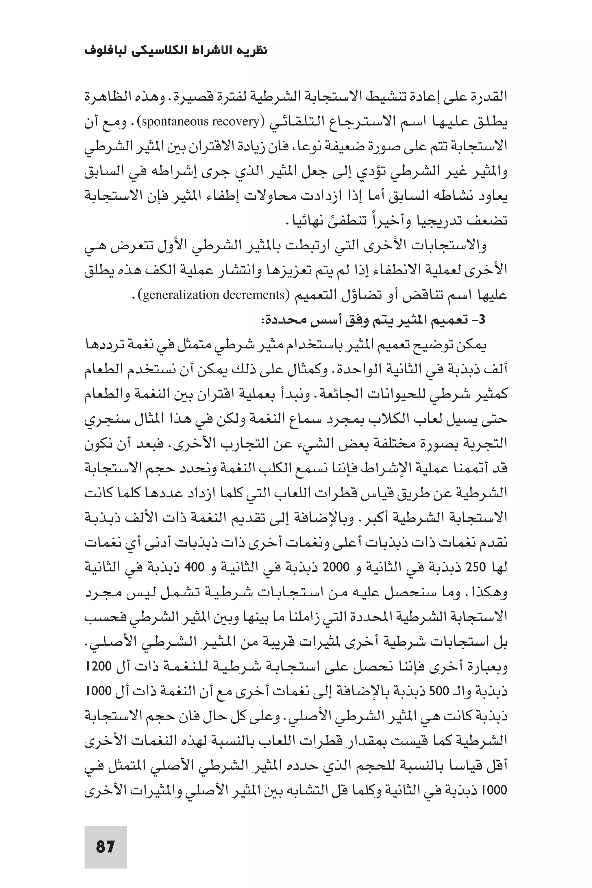 ‫ﻧﻈﺮﻳﺔ اﻻﺷﺮاط اﻟﻜﻼﺳﻴﻜﻲ ﻟﺒﺎﻓﻠﻮف‬

‫اﻟﻘﺪرة ﻋﻠﻰ إﻋﺎدة ﺗﻨﺸﻴﻂ اﻻﺳﺘﺠﺎﺑﺔ اﻟﺸﺮﻃﻴﺔ ﻟﻔﺘﺮة ﻗﺼﻴﺮة. وﻫﺬه اﻟﻈﺎﻫﺮة‬
‫ﻳﻄـﻠـﻖ ﻋـﻠـﻴـﻬـﺎ اﺳـﻢ اﻻﺳـﺘـﺮﺟـﺎع اﻟـﺘـﻠـﻘـﺎﺋـﻲ )‪ .(spontaneous recovery‬وﻣـﻊ أن‬
‫اﻻﺳﺘﺠﺎﺑﺔ ﺗﺘﻢ ﻋﻠﻰ ﺻﻮرة ﺿﻌﻴﻔﺔ ﻧﻮﻋﺎ ﻓﺎن زﻳﺎدة اﻻﻗﺘﺮان ﺑ ا ﺜﻴﺮ اﻟﺸﺮﻃﻲ‬
‫وا ﺜﻴﺮ ﻏﻴﺮ اﻟﺸﺮﻃﻲ ﺗﺆدي إﻟﻰ ﺟﻌﻞ ا ﺜﻴﺮ اﻟﺬي ﺟﺮى إﺷﺮاﻃﻪ ﻓﻲ اﻟﺴﺎﺑﻖ‬
‫ﻳﻌﺎود ﻧﺸﺎﻃﻪ اﻟﺴﺎﺑﻖ أﻣﺎ إذا ازدادت ﻣﺤﺎوﻻت إﻃﻔﺎء ا ﺜﻴﺮ ﻓﺈن اﻻﺳﺘﺠﺎﺑﺔ‬
                                      ‫ﺗﻀﻌﻒ ﺗﺪرﻳﺠﻴﺎ وأﺧﻴﺮا ﺗﻨﻄﻔﺊ ﻧﻬﺎﺋﻴﺎ.‬
                                                      ‫ً‬
‫واﻻﺳﺘﺠﺎﺑﺎت اﻷﺧﺮى اﻟﺘﻲ ارﺗﺒﻄﺖ ﺑﺎ ﺜﻴﺮ اﻟﺸﺮﻃﻲ اﻷول ﺗﺘﻌﺮض ﻫـﻲ‬
‫اﻷﺧﺮى ﻟﻌﻤﻠﻴﺔ اﻻﻧﻄﻔﺎء إذا ﻟﻢ ﻳﺘﻢ ﺗﻌﺰﻳﺰﻫﺎ واﻧﺘﺸﺎر ﻋﻤﻠﻴﺔ اﻟﻜﻒ ﻫﺬه ﻳﻄﻠﻖ‬
         ‫ﻋﻠﻴﻬﺎ اﺳﻢ ﺗﻨﺎﻗﺾ أو ﺗﻀﺎؤل اﻟﺘﻌﻤﻴﻢ )‪.(generalization decrements‬‬
                                ‫٣- ﺗﻌﻤﻴﻢ ا ﺜﻴﺮ ﻳﺘﻢ وﻓﻖ أﺳﺲ ﻣﺤﺪدة:‬
‫ﻜﻦ ﺗﻮﺿﻴﺢ ﺗﻌﻤﻴﻢ ا ﺜﻴﺮ ﺑﺎﺳﺘﺨﺪام ﻣﺜﻴﺮ ﺷﺮﻃﻲ ﻣﺘﻤﺜﻞ ﻓﻲ ﻧﻐﻤﺔ ﺗﺮددﻫﺎ‬
‫أﻟﻒ ذﺑﺬﺑﺔ ﻓﻲ اﻟﺜﺎﻧﻴﺔ اﻟﻮاﺣﺪة. وﻛﻤﺜﺎل ﻋﻠﻰ ذﻟﻚ ﻜﻦ أن ﻧﺴﺘﺨﺪم اﻟﻄﻌﺎم‬
‫ﻛﻤﺜﻴﺮ ﺷﺮﻃﻲ ﻟﻠﺤﻴﻮاﻧﺎت اﳉﺎﺋﻌﺔ. وﻧﺒﺪأ ﺑﻌﻤﻠﻴﺔ اﻗﺘﺮان ﺑ اﻟﻨﻐﻤﺔ واﻟﻄﻌﺎم‬
‫ﺣﺘﻰ ﻳﺴﻴﻞ ﻟﻌﺎب اﻟﻜﻼب ﺠﺮد ﺳﻤﺎع اﻟﻨﻐﻤﺔ وﻟﻜﻦ ﻓﻲ ﻫﺬا ا ﺜﺎل ﺳﻨﺠﺮي‬
‫اﻟﺘﺠﺮﺑﺔ ﺑﺼﻮرة ﻣﺨﺘﻠﻔﺔ ﺑﻌﺾ اﻟﺸﻲء ﻋﻦ اﻟﺘﺠﺎرب اﻷﺧﺮى. ﻓﺒﻌﺪ أن ﻧﻜﻮن‬
‫ﻗﺪ أ ﻤﻨﺎ ﻋﻤﻠﻴﺔ اﻹﺷﺮاط ﻓﺈﻧﻨﺎ ﻧﺴﻤﻊ اﻟﻜﻠﺐ اﻟﻨﻐﻤﺔ وﻧﺤﺪد ﺣﺠﻢ اﻻﺳﺘﺠﺎﺑﺔ‬
‫اﻟﺸﺮﻃﻴﺔ ﻋﻦ ﻃﺮﻳﻖ ﻗﻴﺎس ﻗﻄﺮات اﻟﻠﻌﺎب اﻟﺘﻲ ﻛﻠﻤﺎ ازداد ﻋﺪدﻫﺎ ﻛﻠﻤﺎ ﻛﺎﻧﺖ‬
‫اﻻﺳﺘﺠﺎﺑﺔ اﻟﺸﺮﻃﻴﺔ أﻛﺒﺮ. وﺑﺎﻹﺿﺎﻓﺔ إﻟﻰ ﺗﻘﺪ اﻟﻨﻐﻤﺔ ذات اﻷﻟﻒ ذﺑـﺬﺑـﺔ‬
‫ﻧﻘﺪم ﻧﻐﻤﺎت ذات ذﺑﺬﺑﺎت أﻋﻠﻰ وﻧﻐﻤﺎت أﺧﺮى ذات ذﺑﺬﺑﺎت أدﻧﻰ أي ﻧﻐﻤﺎت‬
‫ﻟﻬﺎ ٠٥٢ ذﺑﺬﺑﺔ ﻓﻲ اﻟﺜﺎﻧﻴﺔ و ٠٠٠٢ ذﺑﺬﺑﺔ ﻓﻲ اﻟﺜﺎﻧﻴـﺔ و ٠٠٤ ذﺑﺬﺑﺔ ﻓﻲ اﻟﺜﺎﻧﻴﺔ‬
‫وﻫﻜﺬا. وﻣﺎ ﺳﻨﺤﺼﻞ ﻋﻠﻴـﻪ ﻣـﻦ اﺳـﺘـﺠـﺎﺑـﺎت ﺷـﺮﻃـﻴـﺔ ﺗـﺸـﻤـﻞ ﻟـﻴـﺲ ﻣـﺠـﺮد‬
‫اﻻﺳﺘﺠﺎﺑﺔ اﻟﺸﺮﻃﻴﺔ اﶈﺪدة اﻟﺘﻲ زاﻣﻠﻨﺎ ﻣﺎ ﺑﻴﻨﻬﺎ وﺑ ا ﺜﻴﺮ اﻟﺸﺮﻃﻲ ﻓﺤﺴﺐ‬
‫ﺑﻞ اﺳﺘﺠﺎﺑﺎت ﺷﺮﻃﻴﺔ أﺧﺮى ﺜﻴﺮات ﻗﺮﻳﺒﺔ ﻣﻦ ا ـﺜـﻴـﺮ اﻟـﺸـﺮﻃـﻲ اﻷﺻـﻠـﻲ.‬
‫وﺑﻌﺒﺎرة أﺧﺮى ﻓﺈﻧﻨﺎ ﻧﺤﺼﻞ ﻋﻠﻰ اﺳﺘـﺠـﺎﺑـﺔ ﺷـﺮﻃـﻴـﺔ ﻟـﻠـﻨـﻐـﻤـﺔ ذات أل ٠٠٢١‬
‫ذﺑﺬﺑﺔ واﻟـ ٠٠٥ ذﺑﺬﺑﺔ ﺑﺎﻹﺿﺎﻓﺔ إﻟﻰ ﻧﻐﻤﺎت أﺧﺮى ﻣﻊ أن اﻟﻨﻐﻤﺔ ذات أل ٠٠٠١‬
‫ذﺑﺬﺑﺔ ﻛﺎﻧﺖ ﻫﻲ ا ﺜﻴﺮ اﻟﺸﺮﻃﻲ اﻷﺻﻠﻲ. وﻋﻠﻰ ﻛﻞ ﺣﺎل ﻓﺎن ﺣﺠﻢ اﻻﺳﺘﺠﺎﺑﺔ‬
‫اﻟﺸﺮﻃﻴﺔ ﻛﻤﺎ ﻗﻴﺴﺖ ﻘﺪار ﻗﻄﺮات اﻟﻠﻌﺎب ﺑﺎﻟﻨﺴﺒﺔ ﻟﻬﺬه اﻟﻨﻐﻤﺎت اﻷﺧﺮى‬
‫أﻗﻞ ﻗﻴﺎﺳﺎ ﺑﺎﻟﻨﺴﺒﺔ ﻟﻠﺤﺠﻢ اﻟﺬي ﺣﺪده ا ﺜﻴﺮ اﻟﺸﺮﻃﻲ اﻷﺻﻠﻲ ا ﺘﻤﺜﻞ ﻓـﻲ‬
‫٠٠٠١ ذﺑﺬﺑﺔ ﻓﻲ اﻟﺜﺎﻧﻴﺔ وﻛﻠﻤﺎ ﻗﻞ اﻟﺘﺸﺎﺑﻪ ﺑ ا ﺜﻴﺮ اﻷﺻﻠﻲ وا ﺜﻴﺮات اﻷﺧﺮى‬

  ‫78‬
 