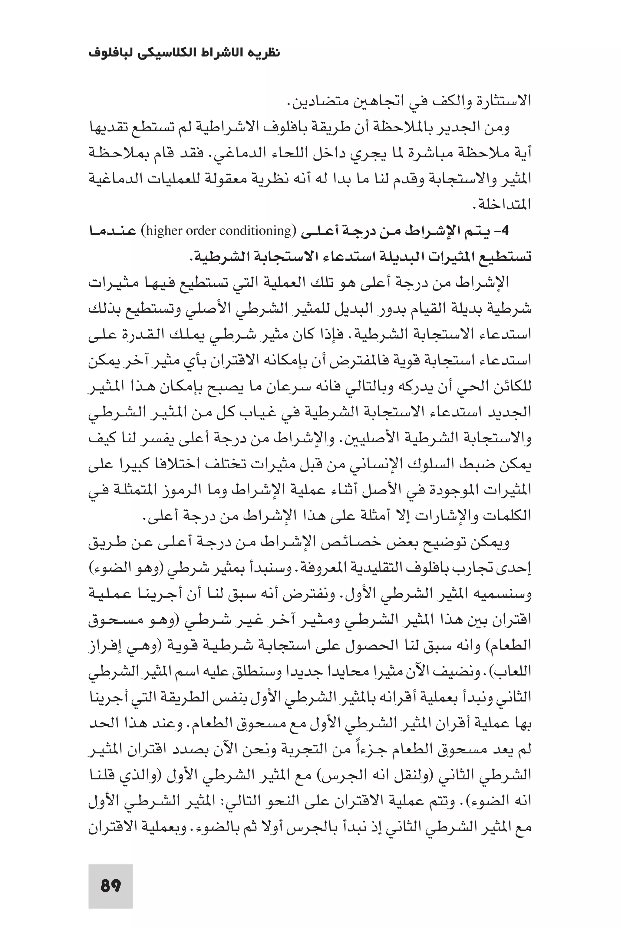 ‫ﻧﻈﺮﻳﺔ اﻻﺷﺮاط اﻟﻜﻼﺳﻴﻜﻲ ﻟﺒﺎﻓﻠﻮف‬

                                    ‫اﻻﺳﺘﺜﺎرة واﻟﻜﻒ ﻓﻲ اﲡﺎﻫ ﻣﺘﻀﺎدﻳﻦ.‬
‫وﻣﻦ اﳉﺪﻳﺮ ﺑﺎ ﻼﺣﻈﺔ أن ﻃﺮﻳﻘﺔ ﺑﺎﻓﻠﻮف اﻻﺷﺮاﻃﻴﺔ ﻟﻢ ﺗﺴﺘﻄﻊ ﺗﻘﺪﻳﻬﺎ‬
‫أﻳﺔ ﻣﻼﺣﻈﺔ ﻣﺒﺎﺷﺮة ﺎ ﻳﺠﺮي داﺧﻞ اﻟﻠﺤﺎء اﻟﺪﻣﺎﻏﻲ. ﻓﻘﺪ ﻗﺎم ﻼﺣـﻈـﺔ‬
‫ا ﺜﻴﺮ واﻻﺳﺘﺠﺎﺑﺔ وﻗﺪم ﻟﻨﺎ ﻣﺎ ﺑﺪا ﻟﻪ أﻧﻪ ﻧﻈﺮﻳﺔ ﻣﻌﻘﻮﻟﺔ ﻟﻠﻌﻤﻠﻴﺎت اﻟﺪﻣﺎﻏﻴﺔ‬
                                                                   ‫ا ﺘﺪاﺧﻠﺔ.‬
‫٤- ﻳـﺘـﻢ اﻹﺷـﺮاط ﻣـﻦ درﺟـﺔ أﻋ ـﻠــﻰ )‪ (higher order conditioning‬ﻋـﻨــﺪﻣــﺎ‬
                    ‫ﺗﺴﺘﻄﻴﻊ ا ﺜﻴﺮات اﻟﺒﺪﻳﻠﺔ اﺳﺘﺪﻋﺎء اﻻﺳﺘﺠﺎﺑﺔ اﻟﺸﺮﻃﻴﺔ.‬
‫اﻹﺷﺮاط ﻣﻦ درﺟﺔ أﻋﻠﻰ ﻫﻮ ﺗﻠﻚ اﻟﻌﻤﻠﻴﺔ اﻟﺘﻲ ﺗﺴﺘﻄﻴﻊ ﻓـﻴـﻬـﺎ ﻣـﺜـﻴـﺮات‬
‫ﺷﺮﻃﻴﺔ ﺑﺪﻳﻠﺔ اﻟﻘﻴﺎم ﺑﺪور اﻟﺒﺪﻳﻞ ﻟﻠﻤﺜﻴﺮ اﻟﺸﺮﻃﻲ اﻷﺻﻠﻲ وﺗﺴﺘﻄﻴﻊ ﺑﺬﻟﻚ‬
‫اﺳﺘﺪﻋﺎء اﻻﺳﺘﺠﺎﺑﺔ اﻟﺸﺮﻃﻴﺔ. ﻓﺈذا ﻛﺎن ﻣﺜﻴﺮ ﺷـﺮﻃـﻲ ـﻠـﻚ اﻟـﻘـﺪرة ﻋـﻠـﻰ‬
‫اﺳﺘﺪﻋﺎء اﺳﺘﺠﺎﺑﺔ ﻗﻮﻳﺔ ﻓﺎ ﻔﺘﺮض أن ﺑﺈﻣﻜﺎﻧﻪ اﻻﻗﺘﺮان ﺑﺄي ﻣﺜﻴﺮ آﺧﺮ ﻜﻦ‬
‫ﻟﻠﻜﺎﺋﻦ اﳊﻲ أن ﻳﺪرﻛﻪ وﺑﺎﻟﺘﺎﻟﻲ ﻓﺎﻧﻪ ﺳﺮﻋﺎن ﻣﺎ ﻳﺼﺒﺢ ﺑﺈﻣﻜـﺎن ﻫـﺬا ا ـﺜـﻴـﺮ‬
‫اﳉﺪﻳﺪ اﺳﺘﺪﻋﺎء اﻻﺳﺘﺠﺎﺑﺔ اﻟﺸﺮﻃﻴﺔ ﻓﻲ ﻏـﻴـﺎب ﻛـﻞ ﻣـﻦ ا ـﺜـﻴـﺮ اﻟـﺸـﺮﻃـﻲ‬
‫واﻻﺳﺘﺠﺎﺑﺔ اﻟﺸﺮﻃﻴﺔ اﻷﺻﻠﻴ . واﻹﺷﺮاط ﻣﻦ درﺟﺔ أﻋﻠﻰ ﻳﻔﺴﺮ ﻟﻨﺎ ﻛﻴﻒ‬
‫ﻜﻦ ﺿﺒﻂ اﻟﺴﻠﻮك اﻹﻧﺴﺎﻧﻲ ﻣﻦ ﻗﺒﻞ ﻣﺜﻴﺮات ﺗﺨﺘﻠﻒ اﺧﺘﻼﻓﺎ ﻛﺒﻴﺮا ﻋﻠﻰ‬
‫ا ﺜﻴﺮات ا ﻮﺟﻮدة ﻓﻲ اﻷﺻﻞ أﺛﻨﺎء ﻋﻤﻠﻴﺔ اﻹﺷﺮاط وﻣﺎ اﻟﺮﻣﻮز ا ﺘﻤﺜﻠـﺔ ﻓـﻲ‬
            ‫اﻟﻜﻠﻤﺎت واﻹﺷﺎرات إﻻ أﻣﺜﻠﺔ ﻋﻠﻰ ﻫﺬا اﻹﺷﺮاط ﻣﻦ درﺟﺔ أﻋﻠﻰ.‬
‫و ﻜﻦ ﺗﻮﺿﻴﺢ ﺑﻌﺾ ﺧﺼـﺎﺋـﺺ اﻹﺷـﺮاط ﻣـﻦ درﺟـﺔ أﻋـﻠـﻰ ﻋـﻦ ﻃـﺮﻳـﻖ‬
‫إﺣﺪى ﲡﺎرب ﺑﺎﻓﻠﻮف اﻟﺘﻘﻠﻴﺪﻳﺔ ا ﻌﺮوﻓﺔ. وﺳﻨﺒﺪأ ﺜﻴﺮ ﺷﺮﻃﻲ )وﻫﻮ اﻟﻀﻮء(‬
‫وﺳﻨﺴﻤﻴﻪ ا ﺜﻴﺮ اﻟﺸﺮﻃﻲ اﻷول. وﻧﻔﺘﺮض أﻧﻪ ﺳﺒﻖ ﻟﻨـﺎ أن أﺟـﺮﻳـﻨـﺎ ﻋـﻤـﻠـﻴـﺔ‬
‫اﻗﺘﺮان ﺑ ﻫﺬا ا ﺜﻴﺮ اﻟﺸﺮﻃـﻲ وﻣـﺜـﻴـﺮ آﺧـﺮ ﻏـﻴـﺮ ﺷـﺮﻃـﻲ )وﻫـﻮ ﻣـﺴـﺤـﻮق‬
‫اﻟﻄﻌﺎم( واﻧﻪ ﺳﺒﻖ ﻟﻨﺎ اﳊﺼﻮل ﻋﻠﻰ اﺳﺘﺠﺎﺑـﺔ ﺷـﺮﻃـﻴـﺔ ﻗـﻮﻳـﺔ )وﻫـﻲ إﻓـﺮاز‬
‫اﻟﻠﻌﺎب(. وﻧﻀﻴﻒ اﻵن ﻣﺜﻴﺮا ﻣﺤﺎﻳﺪا ﺟﺪﻳﺪا وﺳﻨﻄﻠﻖ ﻋﻠﻴﻪ اﺳﻢ ا ﺜﻴﺮ اﻟﺸﺮﻃﻲ‬
‫اﻟﺜﺎﻧﻲ وﻧﺒﺪأ ﺑﻌﻤﻠﻴﺔ أﻗﺮاﻧﻪ ﺑﺎ ﺜﻴﺮ اﻟﺸﺮﻃﻲ اﻷول ﺑﻨﻔﺲ اﻟﻄﺮﻳﻘﺔ اﻟﺘﻲ أﺟﺮﻳﻨﺎ‬
‫ﺑﻬﺎ ﻋﻤﻠﻴﺔ أﻗﺮان ا ﺜﻴﺮ اﻟﺸﺮﻃﻲ اﻷول ﻣﻊ ﻣﺴﺤﻮق اﻟﻄﻌﺎم. وﻋﻨﺪ ﻫﺬا اﳊﺪ‬
‫ﻟﻢ ﻳﻌﺪ ﻣﺴﺤﻮق اﻟﻄﻌﺎم ﺟـﺰءا ﻣﻦ اﻟﺘﺠﺮﺑﺔ وﻧﺤﻦ اﻵن ﺑﺼﺪد اﻗﺘﺮان ا ﺜـﻴـﺮ‬
                                                  ‫ً‬
‫اﻟﺸﺮﻃﻲ اﻟﺜﺎﻧﻲ )وﻟﻨﻘﻞ اﻧﻪ اﳉﺮس( ﻣﻊ ا ﺜﻴﺮ اﻟﺸﺮﻃﻲ اﻷول )واﻟﺬي ﻗﻠـﻨـﺎ‬
‫اﻧﻪ اﻟﻀﻮء(. وﺗﺘﻢ ﻋﻤﻠﻴﺔ اﻻﻗﺘﺮان ﻋﻠﻰ اﻟﻨﺤﻮ اﻟﺘﺎﻟﻲ: ا ﺜﻴﺮ اﻟﺸـﺮﻃـﻲ اﻷول‬
‫ﻣﻊ ا ﺜﻴﺮ اﻟﺸﺮﻃﻲ اﻟﺜﺎﻧﻲ إذ ﻧﺒﺪأ ﺑﺎﳉﺮس أوﻻ ﺛﻢ ﺑﺎﻟﻀﻮء. وﺑﻌﻤﻠﻴﺔ اﻻﻗﺘﺮان‬

 ‫98‬
 