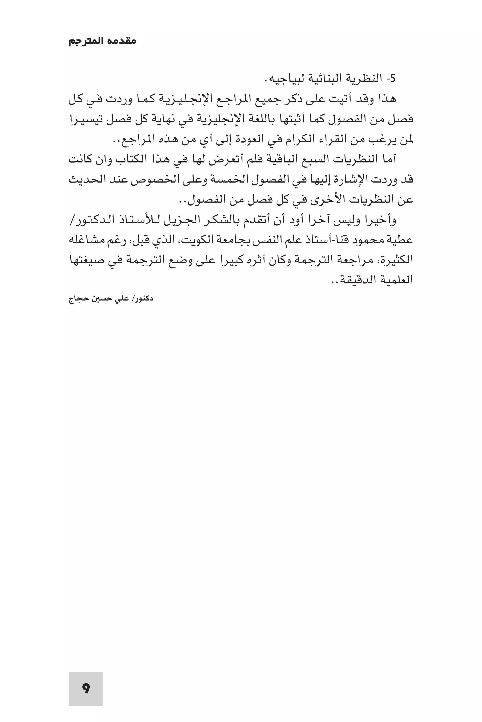 ‫ﻣﻘﺪﻣﺔ ا ﺘﺮﺟﻢ‬

                                          ‫٥- اﻟﻨﻈﺮﻳﺔ اﻟﺒﻨﺎﺋﻴﺔ ﻟﺒﻴﺎﺟﻴﻪ.‬
‫ﻫﺬا وﻗﺪ أﺗﻴﺖ ﻋﻠﻰ ذﻛﺮ ﺟﻤﻴﻊ ا ﺮاﺟـﻊ اﻹﳒـﻠـﻴـﺰﻳـﺔ ﻛـﻤـﺎ وردت ﻓـﻲ ﻛـﻞ‬
‫ﻓﺼﻞ ﻣﻦ اﻟﻔﺼﻮل ﻛﻤﺎ أﺛﺒﺘﻬﺎ ﺑﺎﻟﻠﻐﺔ اﻹﳒﻠﻴﺰﻳﺔ ﻓﻲ ﻧﻬﺎﻳﺔ ﻛﻞ ﻓﺼﻞ ﺗﻴﺴﻴـﺮا‬
           ‫ﻦ ﻳﺮﻏﺐ ﻣﻦ اﻟﻘﺮاء اﻟﻜﺮام ﻓﻲ اﻟﻌﻮدة إﻟﻰ أي ﻣﻦ ﻫﺬه ا ﺮاﺟﻊ..‬
‫أﻣﺎ اﻟﻨﻈﺮﻳﺎت اﻟﺴﺒﻊ اﻟﺒﺎﻗﻴﺔ ﻓﻠﻢ أﺗﻌﺮض ﻟﻬﺎ ﻓﻲ ﻫﺬا اﻟﻜﺘﺎب وان ﻛﺎﻧﺖ‬
‫ﻗﺪ وردت اﻹﺷﺎرة إﻟﻴﻬﺎ ﻓﻲ اﻟﻔﺼﻮل اﳋﻤﺴﺔ وﻋﻠﻰ اﳋﺼﻮص ﻋﻨﺪ اﳊﺪﻳﺚ‬
                         ‫ﻋﻦ اﻟﻨﻈﺮﻳﺎت اﻷﺧﺮى ﻓﻲ ﻛﻞ ﻓﺼﻞ ﻣﻦ اﻟﻔﺼﻮل..‬
‫وأﺧﻴﺮا وﻟﻴﺲ آﺧﺮا أود أن أﺗﻘﺪم ﺑﺎﻟﺸﻜـﺮ اﳉـﺰﻳـﻞ ﻟـﻸﺳـﺘـﺎذ اﻟـﺪﻛـﺘـﻮر/‬
‫ﻋﻄﻴﺔ ﻣﺤﻤﻮد ﻗﻨﺎ-أﺳﺘﺎذ ﻋﻠﻢ اﻟﻨﻔﺲ ﺑﺠﺎﻣﻌﺔ اﻟﻜﻮﻳﺖ اﻟﺬي ﻗﺒﻞ رﻏﻢ ﻣﺸﺎﻏﻠﻪ‬
‫اﻟﻜﺜﻴﺮة ﻣﺮاﺟﻌﺔ اﻟﺘﺮﺟﻤﺔ وﻛﺎن أﺛﺮه ﻛﺒﻴﺮا ﻋﻠﻰ وﺿﻊ اﻟﺘﺮﺟﻤﺔ ﻓﻲ ﺻﻴﻐﺘﻬﺎ‬
                                                        ‫اﻟﻌﻠﻤﻴﺔ اﻟﺪﻗﻴﻘﺔ..‬
‫دﻛﺘﻮر/ ﻋﻠﻲ ﺣﺴ ﺣﺠﺎج‬




  ‫9‬
 