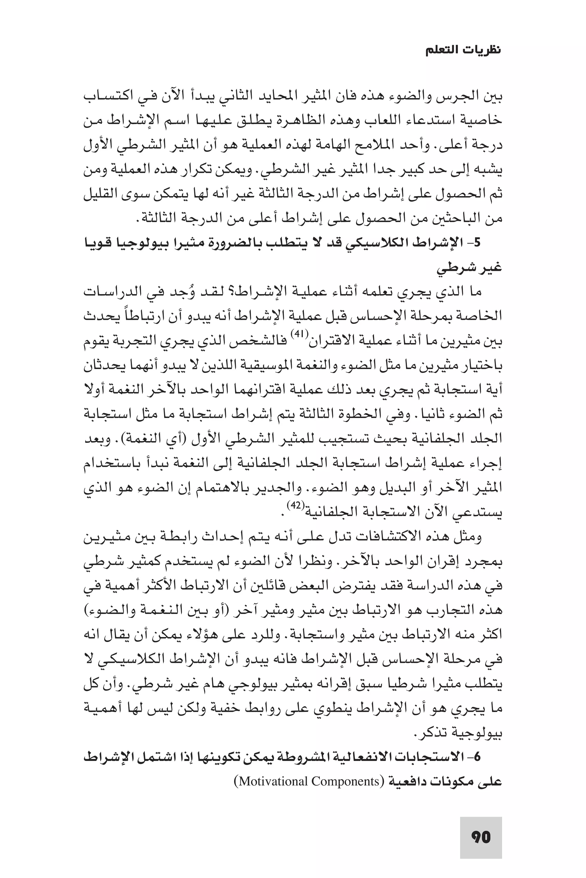 ‫ﻧﻈﺮﻳﺎت اﻟﺘﻌﻠﻢ‬

‫ﺑ اﳉﺮس واﻟﻀﻮء ﻫﺬه ﻓﺎن ا ﺜﻴﺮ اﶈﺎﻳﺪ اﻟﺜﺎﻧﻲ ﻳﺒـﺪأ اﻵن ﻓـﻲ اﻛـﺘـﺴـﺎب‬
‫ﺧﺎﺻﻴﺔ اﺳﺘﺪﻋﺎء اﻟﻠﻌﺎب وﻫﺬه اﻟﻈﺎﻫـﺮة ﻳـﻄـﻠـﻖ ﻋـﻠـﻴـﻬـﺎ اﺳـﻢ اﻹﺷـﺮاط ﻣـﻦ‬
‫درﺟﺔ أﻋﻠﻰ. وأﺣﺪ ا ﻼﻣﺢ اﻟﻬﺎﻣﺔ ﻟﻬﺬه اﻟﻌﻤﻠﻴﺔ ﻫﻮ أن ا ﺜﻴﺮ اﻟﺸﺮﻃﻲ اﻷول‬
‫ﻳﺸﺒﻪ إﻟﻰ ﺣﺪ ﻛﺒﻴﺮ ﺟﺪا ا ﺜﻴﺮ ﻏﻴﺮ اﻟﺸﺮﻃﻲ. و ﻜﻦ ﺗﻜﺮار ﻫﺬه اﻟﻌﻤﻠﻴﺔ وﻣﻦ‬
‫ﺛﻢ اﳊﺼﻮل ﻋﻠﻰ إﺷﺮاط ﻣﻦ اﻟﺪرﺟﺔ اﻟﺜﺎﻟﺜﺔ ﻏﻴﺮ أﻧﻪ ﻟﻬﺎ ﻳﺘﻤﻜﻦ ﺳﻮى اﻟﻘﻠﻴﻞ‬
           ‫ﻣﻦ اﻟﺒﺎﺣﺜ ﻣﻦ اﳊﺼﻮل ﻋﻠﻰ إﺷﺮاط أﻋﻠﻰ ﻣﻦ اﻟﺪرﺟﺔ اﻟﺜﺎﻟﺜﺔ.‬
‫٥- اﻹﺷﺮاط اﻟﻜﻼﺳﻴﻜﻲ ﻗﺪ ﻻ ﻳﺘﻄﻠﺐ ﺑﺎﻟﻀﺮورة ﻣﺜﻴﺮا ﺑﻴﻮﻟﻮﺟﻴﺎ ﻗـﻮﻳـﺎ‬
                                                              ‫ﻏﻴﺮ ﺷﺮﻃﻲ‬
‫ﻣﺎ اﻟﺬي ﻳﺠﺮي ﺗﻌﻠﻤﻪ أﺛﻨﺎء ﻋﻤﻠﻴـﺔ اﻹﺷـﺮاط? ﻟـﻘـﺪ وُﺟﺪ ﻓﻲ اﻟﺪراﺳـﺎت‬
‫اﳋﺎﺻﺔ ﺮﺣﻠﺔ اﻹﺣﺴﺎس ﻗﺒﻞ ﻋﻤﻠﻴﺔ اﻹﺷﺮاط أﻧﻪ ﻳﺒﺪو أن ارﺗﺒﺎﻃﺎ ﻳﺤﺪث‬
         ‫ً‬
‫ﺑ ﻣﺜﻴﺮﻳﻦ ﻣﺎ أﺛﻨﺎء ﻋﻤﻠﻴﺔ اﻻﻗﺘﺮان)١٤( ﻓﺎﻟﺸﺨﺺ اﻟﺬي ﻳﺠﺮي اﻟﺘﺠﺮﺑﺔ ﻳﻘﻮم‬
‫ﺑﺎﺧﺘﻴﺎر ﻣﺜﻴﺮﻳﻦ ﻣﺎ ﻣﺜﻞ اﻟﻀﻮء واﻟﻨﻐﻤﺔ ا ﻮﺳﻴﻘﻴﺔ اﻟﻠﺬﻳﻦ ﻻ ﻳﺒﺪو أﻧﻬﻤﺎ ﻳﺤﺪﺛﺎن‬
‫أﻳﺔ اﺳﺘﺠﺎﺑﺔ ﺛﻢ ﻳﺠﺮي ﺑﻌﺪ ذﻟﻚ ﻋﻤﻠﻴﺔ اﻗﺘﺮاﻧﻬﻤﺎ اﻟﻮاﺣﺪ ﺑﺎﻵﺧﺮ اﻟﻨﻐﻤﺔ أوﻻ‬
‫ﺛﻢ اﻟﻀﻮء ﺛﺎﻧﻴﺎ. وﻓﻲ اﳋﻄﻮة اﻟﺜﺎﻟﺜﺔ ﻳﺘﻢ إﺷﺮاط اﺳﺘﺠﺎﺑﺔ ﻣﺎ ﻣﺜﻞ اﺳﺘﺠﺎﺑﺔ‬
‫اﳉﻠﺪ اﳉﻠﻔﺎﻧﻴﺔ ﺑﺤﻴﺚ ﺗﺴﺘﺠﻴﺐ ﻟﻠﻤﺜﻴﺮ اﻟﺸﺮﻃﻲ اﻷول )أي اﻟﻨﻐﻤﺔ(. وﺑﻌﺪ‬
‫إﺟﺮاء ﻋﻤﻠﻴﺔ إﺷﺮاط اﺳﺘﺠﺎﺑﺔ اﳉﻠﺪ اﳉﻠﻔﺎﻧﻴﺔ إﻟﻰ اﻟﻨﻐﻤﺔ ﻧﺒﺪأ ﺑﺎﺳﺘﺨﺪام‬
‫ا ﺜﻴﺮ اﻵﺧﺮ أو اﻟﺒﺪﻳﻞ وﻫﻮ اﻟﻀﻮء. واﳉﺪﻳﺮ ﺑﺎﻻﻫﺘﻤﺎم إن اﻟﻀﻮء ﻫﻮ اﻟﺬي‬
                                    ‫ﻳﺴﺘﺪﻋﻲ اﻵن اﻻﺳﺘﺠﺎﺑﺔ اﳉﻠﻔﺎﻧﻴﺔ)٢٤(.‬
‫وﻣﺜﻞ ﻫﺬه اﻻﻛﺘﺸﺎﻓﺎت ﺗﺪل ﻋـﻠـﻰ أﻧـﻪ ﻳـﺘـﻢ إﺣـﺪاث راﺑـﻄـﺔ ﺑـ ﻣـﺜـﻴـﺮﻳـﻦ‬
‫ﺠﺮد إﻗﺮان اﻟﻮاﺣﺪ ﺑﺎﻵﺧﺮ. وﻧﻈﺮا ﻷن اﻟﻀﻮء ﻟﻢ ﻳﺴﺘﺨﺪم ﻛﻤﺜﻴﺮ ﺷﺮﻃﻲ‬
‫ﻓﻲ ﻫﺬه اﻟﺪراﺳﺔ ﻓﻘﺪ ﻳﻔﺘﺮض اﻟﺒﻌﺾ ﻗﺎﺋﻠ أن اﻻرﺗﺒﺎط اﻷﻛﺜﺮ أﻫﻤﻴﺔ ﻓﻲ‬
‫ﻫﺬه اﻟﺘﺠﺎرب ﻫﻮ اﻻرﺗﺒﺎط ﺑ ﻣﺜﻴﺮ وﻣﺜﻴﺮ آﺧﺮ )أو ﺑـ اﻟـﻨـﻐـﻤـﺔ واﻟـﻀـﻮء(‬
‫اﻛﺜﺮ ﻣﻨﻪ اﻻرﺗﺒﺎط ﺑ ﻣﺜﻴﺮ واﺳﺘﺠﺎﺑﺔ. وﻟﻠﺮد ﻋﻠﻰ ﻫﺆﻻء ﻜﻦ أن ﻳﻘﺎل اﻧﻪ‬
‫ﻓﻲ ﻣﺮﺣﻠﺔ اﻹﺣﺴﺎس ﻗﺒﻞ اﻹﺷﺮاط ﻓﺎﻧﻪ ﻳﺒﺪو أن اﻹﺷﺮاط اﻟﻜﻼﺳﻴـﻜـﻲ ﻻ‬
‫ﻳﺘﻄﻠﺐ ﻣﺜﻴﺮا ﺷﺮﻃﻴﺎ ﺳﺒﻖ إﻗﺮاﻧﻪ ﺜﻴﺮ ﺑﻴﻮﻟﻮﺟﻲ ﻫﺎم ﻏﻴﺮ ﺷﺮﻃﻲ. وأن ﻛﻞ‬
‫ﻣﺎ ﻳﺠﺮي ﻫﻮ أن اﻹﺷﺮاط ﻳﻨﻄﻮي ﻋﻠﻰ رواﺑﻂ ﺧﻔﻴﺔ وﻟﻜﻦ ﻟﻴﺲ ﻟﻬﺎ أﻫﻤـﻴـﺔ‬
                                                          ‫ﺑﻴﻮﻟﻮﺟﻴﺔ ﺗﺬﻛﺮ.‬
‫٦- اﻻﺳﺘﺠﺎﺑﺎت اﻻﻧﻔﻌﺎﻟﻴﺔ ا ﺸﺮوﻃﺔ ﻜﻦ ﺗﻜﻮﻳﻨﻬﺎ إذا اﺷﺘﻤﻞ اﻹﺷﺮاط‬
                            ‫ﻋﻠﻰ ﻣﻜﻮﻧﺎت داﻓﻌﻴﺔ )‪(Motivational Components‬‬

                                                                  ‫09‬
 