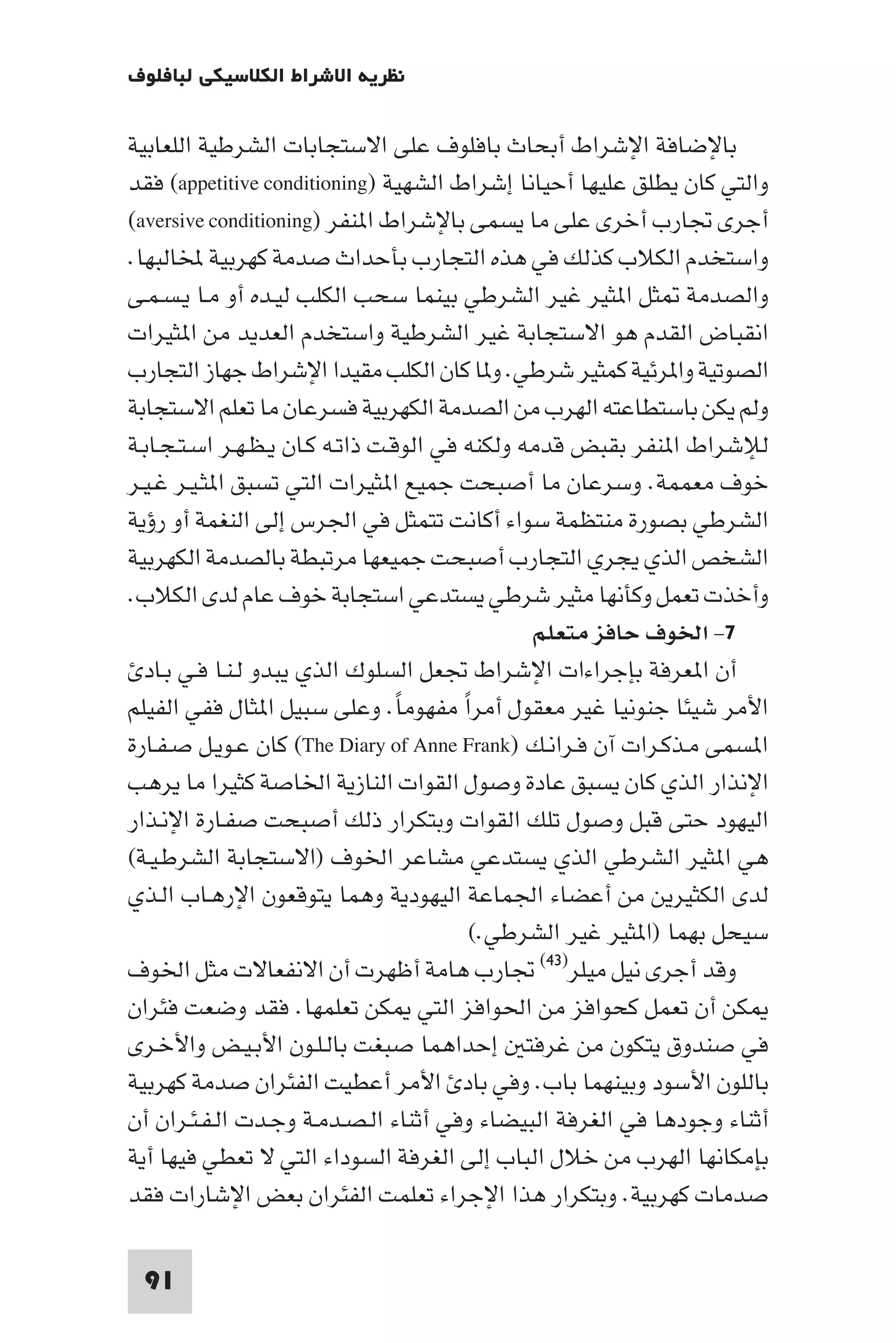 ‫ﻧﻈﺮﻳﺔ اﻻﺷﺮاط اﻟﻜﻼﺳﻴﻜﻲ ﻟﺒﺎﻓﻠﻮف‬

‫ﺑﺎﻹﺿﺎﻓﺔ اﻹﺷﺮاط أﺑﺤﺎث ﺑﺎﻓﻠﻮف ﻋﻠﻰ اﻻﺳﺘﺠﺎﺑﺎت اﻟﺸﺮﻃﻴﺔ اﻟﻠﻌﺎﺑﻴﺔ‬
‫واﻟﺘﻲ ﻛﺎن ﻳﻄﻠﻖ ﻋﻠﻴﻬﺎ أﺣﻴﺎﻧﺎ إﺷﺮاط اﻟﺸﻬﻴﺔ )‪ (appetitive conditioning‬ﻓﻘﺪ‬
‫أﺟﺮى ﲡﺎرب أﺧﺮى ﻋﻠﻰ ﻣﺎ ﻳﺴﻤﻰ ﺑﺎﻹﺷﺮاط ا ﻨﻔﺮ )‪(aversive conditioning‬‬
‫واﺳﺘﺨﺪم اﻟﻜﻼب ﻛﺬﻟﻚ ﻓﻲ ﻫﺬه اﻟﺘﺠﺎرب ﺑﺄﺣﺪاث ﺻﺪﻣﺔ ﻛﻬﺮﺑﻴﺔ ﺨﻤﻟﺎﻟﺒﻬﺎ.‬
‫واﻟﺼﺪﻣﺔ ﺜﻞ ا ﺜﻴﺮ ﻏﻴﺮ اﻟﺸﺮﻃﻲ ﺑﻴﻨﻤﺎ ﺳﺤﺐ اﻟﻜﻠﺐ ﻟﻴـﺪه أو ﻣـﺎ ﻳـﺴـﻤـﻰ‬
‫اﻧﻘﺒﺎض اﻟﻘﺪم ﻫﻮ اﻻﺳﺘﺠﺎﺑﺔ ﻏﻴﺮ اﻟﺸﺮﻃﻴﺔ واﺳﺘﺨﺪم اﻟﻌﺪﻳﺪ ﻣﻦ ا ﺜﻴﺮات‬
‫اﻟﺼﻮﺗﻴﺔ وا ﺮﺋﻴﺔ ﻛﻤﺜﻴﺮ ﺷﺮﻃﻲ. و ﺎ ﻛﺎن اﻟﻜﻠﺐ ﻣﻘﻴﺪا اﻹﺷﺮاط ﺟﻬﺎز اﻟﺘﺠﺎرب‬
‫وﻟﻢ ﻳﻜﻦ ﺑﺎﺳﺘﻄﺎﻋﺘﻪ اﻟﻬﺮب ﻣﻦ اﻟﺼﺪﻣﺔ اﻟﻜﻬﺮﺑﻴﺔ ﻓﺴﺮﻋﺎن ﻣﺎ ﺗﻌﻠﻢ اﻻﺳﺘﺠﺎﺑﺔ‬
‫ﻟﻺﺷﺮاط ا ﻨﻔﺮ ﺑﻘﺒﺾ ﻗﺪﻣﻪ وﻟﻜﻨﻪ ﻓﻲ اﻟﻮﻗـﺖ ذاﺗـﻪ ﻛـﺎن ﻳـﻈـﻬـﺮ اﺳـﺘـﺠـﺎﺑـﺔ‬
‫ﺧﻮف ﻣﻌﻤﻤﺔ. وﺳﺮﻋﺎن ﻣﺎ أﺻﺒﺤﺖ ﺟﻤﻴﻊ ا ﺜﻴﺮات اﻟﺘﻲ ﺗﺴﺒﻖ ا ﺜـﻴـﺮ ﻏـﻴـﺮ‬
‫اﻟﺸﺮﻃﻲ ﺑﺼﻮرة ﻣﻨﺘﻈﻤﺔ ﺳﻮاء أﻛﺎﻧﺖ ﺗﺘﻤﺜﻞ ﻓﻲ اﳉﺮس إﻟﻰ اﻟﻨﻐﻤﺔ أو رؤﻳﺔ‬
‫اﻟﺸﺨﺺ اﻟﺬي ﻳﺠﺮي اﻟﺘﺠﺎرب أﺻﺒﺤﺖ ﺟﻤﻴﻌﻬﺎ ﻣﺮﺗﺒﻄﺔ ﺑﺎﻟﺼﺪﻣﺔ اﻟﻜﻬﺮﺑﻴﺔ‬
‫وأﺧﺬت ﺗﻌﻤﻞ وﻛﺄﻧﻬﺎ ﻣﺜﻴﺮ ﺷﺮﻃﻲ ﻳﺴﺘﺪﻋﻲ اﺳﺘﺠﺎﺑﺔ ﺧﻮف ﻋﺎم ﻟﺪى اﻟﻜﻼب.‬
                                                ‫٧- اﳋﻮف ﺣﺎﻓﺰ ﻣﺘﻌﻠﻢ‬
  ‫أن ا ﻌﺮﻓﺔ ﺑﺈﺟﺮاءات اﻹﺷﺮاط ﲡﻌﻞ اﻟﺴﻠﻮك اﻟﺬي ﻳﺒﺪو ﻟـﻨـﺎ ﻓـﻲ ﺑـﺎد‬
‫اﻷﻣﺮ ﺷﻴﺌﺎ ﺟﻨﻮﻧﻴﺎ ﻏﻴﺮ ﻣﻌﻘﻮل أﻣﺮا ﻣﻔﻬﻮﻣﺎ. وﻋﻠﻰ ﺳﺒﻴﻞ ا ﺜﺎل ﻓﻔﻲ اﻟﻔﻴﻠﻢ‬
                                  ‫ً‬      ‫ً‬
‫ا ﺴﻤﻰ ﻣـﺬﻛـﺮات آن ﻓـﺮاﻧـﻚ )‪ (The Diary of Anne Frank‬ﻛﺎن ﻋـﻮﻳـﻞ ﺻـﻔـﺎرة‬
‫اﻹﻧﺬار اﻟﺬي ﻛﺎن ﻳﺴﺒﻖ ﻋﺎدة وﺻﻮل اﻟﻘﻮات اﻟﻨﺎزﻳﺔ اﳋﺎﺻﺔ ﻛﺜﻴﺮا ﻣﺎ ﻳﺮﻫﺐ‬
‫اﻟﻴﻬﻮد ﺣﺘﻰ ﻗﺒﻞ وﺻﻮل ﺗﻠﻚ اﻟﻘﻮات وﺑﺘﻜﺮار ذﻟﻚ أﺻﺒﺤﺖ ﺻﻔـﺎرة اﻹﻧـﺬار‬
‫ﻫﻲ ا ﺜﻴﺮ اﻟﺸﺮﻃﻲ اﻟﺬي ﻳﺴﺘﺪﻋﻲ ﻣﺸﺎﻋﺮ اﳋﻮف )اﻻﺳﺘﺠﺎﺑﺔ اﻟﺸﺮﻃـﻴـﺔ(‬
‫ﻟﺪى اﻟﻜﺜﻴﺮﻳﻦ ﻣﻦ أﻋﻀﺎء اﳉﻤﺎﻋﺔ اﻟﻴﻬﻮدﻳﺔ وﻫﻤﺎ ﻳﺘﻮﻗﻌﻮن اﻹرﻫـﺎب اﻟـﺬي‬
                                           ‫ﺳﻴﺤﻞ ﺑﻬﻤﺎ )ا ﺜﻴﺮ ﻏﻴﺮ اﻟﺸﺮﻃﻲ.(‬
‫وﻗﺪ أﺟﺮى ﻧﻴﻞ ﻣﻴﻠﺮ)٣٤( ﲡﺎرب ﻫﺎﻣﺔ أﻇﻬﺮت أن اﻻﻧﻔﻌﺎﻻت ﻣﺜﻞ اﳋﻮف‬
‫ﻜﻦ أن ﺗﻌﻤﻞ ﻛﺤﻮاﻓﺰ ﻣﻦ اﳊﻮاﻓﺰ اﻟﺘﻲ ﻜﻦ ﺗﻌﻠﻤﻬﺎ. ﻓﻘﺪ وﺿﻌﺖ ﻓﺌﺮان‬
‫ﻓﻲ ﺻﻨﺪوق ﻳﺘﻜﻮن ﻣﻦ ﻏﺮﻓﺘ إﺣﺪاﻫﻤﺎ ﺻﺒﻐﺖ ﺑﺎﻟـﻠـﻮن اﻷﺑـﻴـﺾ واﻷﺧـﺮى‬
‫ﺑﺎﻟﻠﻮن اﻷﺳﻮد وﺑﻴﻨﻬﻤﺎ ﺑﺎب. وﻓﻲ ﺑﺎد اﻷﻣﺮ أﻋﻄﻴﺖ اﻟﻔﺌﺮان ﺻﺪﻣﺔ ﻛﻬﺮﺑﻴﺔ‬
‫أﺛﻨﺎء وﺟﻮدﻫﺎ ﻓﻲ اﻟﻐﺮﻓﺔ اﻟﺒﻴﻀﺎء وﻓﻲ أﺛﻨﺎء اﻟـﺼـﺪﻣـﺔ وﺟـﺪت اﻟـﻔـﺌـﺮان أن‬
‫ﺑﺈﻣﻜﺎﻧﻬﺎ اﻟﻬﺮب ﻣﻦ ﺧﻼل اﻟﺒﺎب إﻟﻰ اﻟﻐﺮﻓﺔ اﻟﺴﻮداء اﻟﺘﻲ ﻻ ﺗﻌﻄﻲ ﻓﻴﻬﺎ أﻳﺔ‬
‫ﺻﺪﻣﺎت ﻛﻬﺮﺑﻴﺔ. وﺑﺘﻜﺮار ﻫﺬا اﻹﺟﺮاء ﺗﻌﻠﻤﺖ اﻟﻔﺌﺮان ﺑﻌﺾ اﻹﺷﺎرات ﻓﻘﺪ‬

 ‫19‬
 