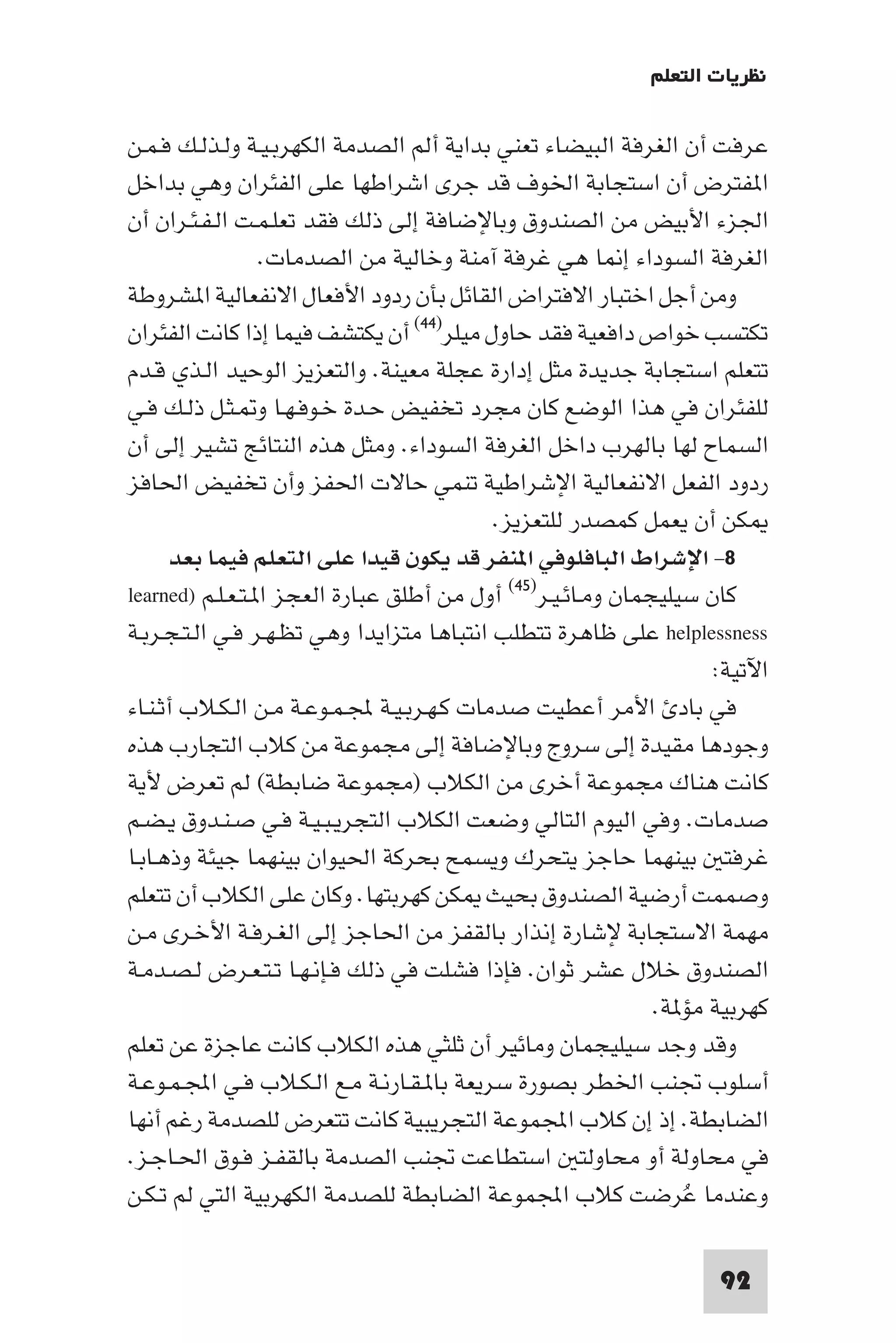 ‫ﻧﻈﺮﻳﺎت اﻟﺘﻌﻠﻢ‬

‫ﻋﺮﻓﺖ أن اﻟﻐﺮﻓﺔ اﻟﺒﻴﻀﺎء ﺗﻌﻨﻲ ﺑﺪاﻳﺔ أﻟﻢ اﻟﺼﺪﻣﺔ اﻟﻜﻬﺮﺑـﻴـﺔ وﻟـﺬﻟـﻚ ﻓـﻤـﻦ‬
‫ا ﻔﺘﺮض أن اﺳﺘﺠﺎﺑﺔ اﳋﻮف ﻗﺪ ﺟﺮى اﺷﺮاﻃﻬﺎ ﻋﻠﻰ اﻟﻔﺌﺮان وﻫﻲ ﺑﺪاﺧﻞ‬
‫اﳉﺰء اﻷﺑﻴﺾ ﻣﻦ اﻟﺼﻨﺪوق وﺑﺎﻹﺿﺎﻓﺔ إﻟﻰ ذﻟﻚ ﻓﻘﺪ ﺗﻌﻠـﻤـﺖ اﻟـﻔـﺌـﺮان أن‬
                  ‫اﻟﻐﺮﻓﺔ اﻟﺴﻮداء إ ﺎ ﻫﻲ ﻏﺮﻓﺔ آﻣﻨﺔ وﺧﺎﻟﻴﺔ ﻣﻦ اﻟﺼﺪﻣﺎت.‬
‫وﻣﻦ أﺟﻞ اﺧﺘﺒﺎر اﻻﻓﺘﺮاض اﻟﻘﺎﺋﻞ ﺑﺄن ردود اﻷﻓﻌﺎل اﻻﻧﻔﻌﺎﻟﻴﺔ ا ﺸﺮوﻃﺔ‬
‫ﺗﻜﺘﺴﺐ ﺧﻮاص داﻓﻌﻴﺔ ﻓﻘﺪ ﺣﺎول ﻣﻴﻠﺮ)٤٤( أن ﻳﻜﺘﺸﻒ ﻓﻴﻤﺎ إذا ﻛﺎﻧﺖ اﻟﻔﺌﺮان‬
‫ﺗﺘﻌﻠﻢ اﺳﺘﺠﺎﺑﺔ ﺟﺪﻳﺪة ﻣﺜﻞ إدارة ﻋﺠﻠﺔ ﻣﻌﻴﻨﺔ. واﻟﺘﻌﺰﻳﺰ اﻟﻮﺣﻴﺪ اﻟـﺬي ﻗـﺪم‬
‫ﻟﻠﻔﺌﺮان ﻓﻲ ﻫﺬا اﻟﻮﺿﻊ ﻛﺎن ﻣﺠﺮد ﺗﺨﻔﻴﺾ ﺣـﺪة ﺧـﻮﻓـﻬـﺎ و ـﺜـﻞ ذﻟـﻚ ﻓـﻲ‬
‫اﻟﺴﻤﺎح ﻟﻬﺎ ﺑﺎﻟﻬﺮب داﺧﻞ اﻟﻐﺮﻓﺔ اﻟﺴﻮداء. وﻣﺜﻞ ﻫﺬه اﻟﻨﺘﺎﺋﺞ ﺗﺸﻴﺮ إﻟﻰ أن‬
‫ردود اﻟﻔﻌﻞ اﻻﻧﻔﻌﺎﻟﻴﺔ اﻹﺷﺮاﻃﻴﺔ ﺗﻨﻤﻲ ﺣﺎﻻت اﳊﻔﺰ وأن ﺗﺨﻔﻴﺾ اﳊﺎﻓﺰ‬
                                             ‫ﻜﻦ أن ﻳﻌﻤﻞ ﻛﻤﺼﺪر ﻟﻠﺘﻌﺰﻳﺰ.‬
       ‫٨- اﻹﺷﺮاط اﻟﺒﺎﻓﻠﻮﻓﻲ ا ﻨﻔﺮ ﻗﺪ ﻳﻜﻮن ﻗﻴﺪا ﻋﻠﻰ اﻟﺘﻌﻠﻢ ﻓﻴﻤﺎ ﺑﻌﺪ‬
‫ﻛﺎن ﺳﻴﻠﻴﺠﻤﺎن وﻣـﺎﺋـﻴـﺮ)٥٤( أول ﻣﻦ أﻃﻠﻖ ﻋﺒﺎرة اﻟﻌﺠﺰ ا ـﺘـﻌـﻠـﻢ )‪learned‬‬
‫‪ helplessness‬ﻋﻠﻰ ﻇﺎﻫﺮة ﺗﺘﻄﻠﺐ اﻧﺘﺒﺎﻫﺎ ﻣﺘﺰاﻳﺪا وﻫﻲ ﺗﻈـﻬـﺮ ﻓـﻲ اﻟـﺘـﺠـﺮﺑـﺔ‬
                                                                    ‫اﻵﺗﻴﺔ:‬
‫ﻓﻲ ﺑﺎد اﻷﻣﺮ أﻋﻄﻴﺖ ﺻﺪﻣﺎت ﻛـﻬـﺮﺑـﻴـﺔ ﺠﻤﻟـﻤـﻮﻋـﺔ ﻣـﻦ اﻟـﻜـﻼب أﺛـﻨـﺎء‬
‫وﺟﻮدﻫﺎ ﻣﻘﻴﺪة إﻟﻰ ﺳﺮوج وﺑﺎﻹﺿﺎﻓﺔ إﻟﻰ ﻣﺠﻤﻮﻋﺔ ﻣﻦ ﻛﻼب اﻟﺘﺠﺎرب ﻫﺬه‬
‫ﻛﺎﻧﺖ ﻫﻨﺎك ﻣﺠﻤﻮﻋﺔ أﺧﺮى ﻣﻦ اﻟﻜﻼب )ﻣﺠﻤﻮﻋﺔ ﺿﺎﺑﻄﺔ( ﻟﻢ ﺗﻌﺮض ﻷﻳﺔ‬
‫ﺻﺪﻣﺎت. وﻓﻲ اﻟﻴﻮم اﻟﺘﺎﻟﻲ وﺿﻌﺖ اﻟﻜﻼب اﻟﺘﺠﺮﻳـﺒـﻴـﺔ ﻓـﻲ ﺻـﻨـﺪوق ﻳـﻀـﻢ‬
‫ﻏﺮﻓﺘ ﺑﻴﻨﻬﻤﺎ ﺣﺎﺟﺰ ﻳﺘﺤﺮك وﻳﺴﻤﺢ ﺑﺤﺮﻛﺔ اﳊﻴﻮان ﺑﻴﻨﻬﻤﺎ ﺟﻴﺌﺔ وذﻫـﺎﺑـﺎ‬
‫وﺻﻤﻤﺖ أرﺿﻴﺔ اﻟﺼﻨﺪوق ﺑﺤﻴﺚ ﻜﻦ ﻛﻬﺮﺑﺘﻬﺎ. وﻛﺎن ﻋﻠﻰ اﻟﻜﻼب أن ﺗﺘﻌﻠﻢ‬
‫ﻣﻬﻤﺔ اﻻﺳﺘﺠﺎﺑﺔ ﻹﺷﺎرة إﻧﺬار ﺑﺎﻟﻘﻔﺰ ﻣﻦ اﳊﺎﺟﺰ إﻟﻰ اﻟﻐـﺮﻓـﺔ اﻷﺧـﺮى ﻣـﻦ‬
‫اﻟﺼﻨﺪوق ﺧﻼل ﻋﺸﺮ ﺛﻮان. ﻓﺈذا ﻓﺸﻠﺖ ﻓﻲ ذﻟﻚ ﻓـﺈﻧـﻬـﺎ ﺗـﺘـﻌـﺮض ﻟـﺼـﺪﻣـﺔ‬
                                                              ‫ﻛﻬﺮﺑﻴﺔ ﻣﺆ ﺔ.‬
‫وﻗﺪ وﺟﺪ ﺳﻴﻠﻴﺠﻤﺎن وﻣﺎﺋﻴﺮ أن ﺛﻠﺜﻲ ﻫﺬه اﻟﻜﻼب ﻛﺎﻧﺖ ﻋﺎﺟﺰة ﻋﻦ ﺗﻌﻠﻢ‬
‫أﺳﻠﻮب ﲡﻨﺐ اﳋﻄﺮ ﺑﺼﻮرة ﺳﺮﻳﻌﺔ ﺑﺎ ـﻘـﺎرﻧـﺔ ﻣـﻊ اﻟـﻜـﻼب ﻓـﻲ اﺠﻤﻟـﻤـﻮﻋـﺔ‬
‫اﻟﻀﺎﺑﻄﺔ. إذ إن ﻛﻼب اﺠﻤﻟﻤﻮﻋﺔ اﻟﺘﺠﺮﻳﺒﻴﺔ ﻛﺎﻧﺖ ﺗﺘﻌﺮض ﻟﻠﺼﺪﻣﺔ رﻏﻢ أﻧﻬﺎ‬
‫ﻓﻲ ﻣﺤﺎوﻟﺔ أو ﻣﺤﺎوﻟﺘ اﺳﺘﻄﺎﻋﺖ ﲡﻨﺐ اﻟﺼﺪﻣﺔ ﺑﺎﻟﻘﻔـﺰ ﻓـﻮق اﳊـﺎﺟـﺰ.‬
‫وﻋﻨﺪﻣﺎ ﻋُﺮﺿﺖ ﻛﻼب اﺠﻤﻟﻤﻮﻋﺔ اﻟﻀﺎﺑﻄﺔ ﻟﻠﺼﺪﻣﺔ اﻟﻜﻬﺮﺑﻴﺔ اﻟﺘﻲ ﻟﻢ ﺗـﻜـﻦ‬

                                                                    ‫29‬
 