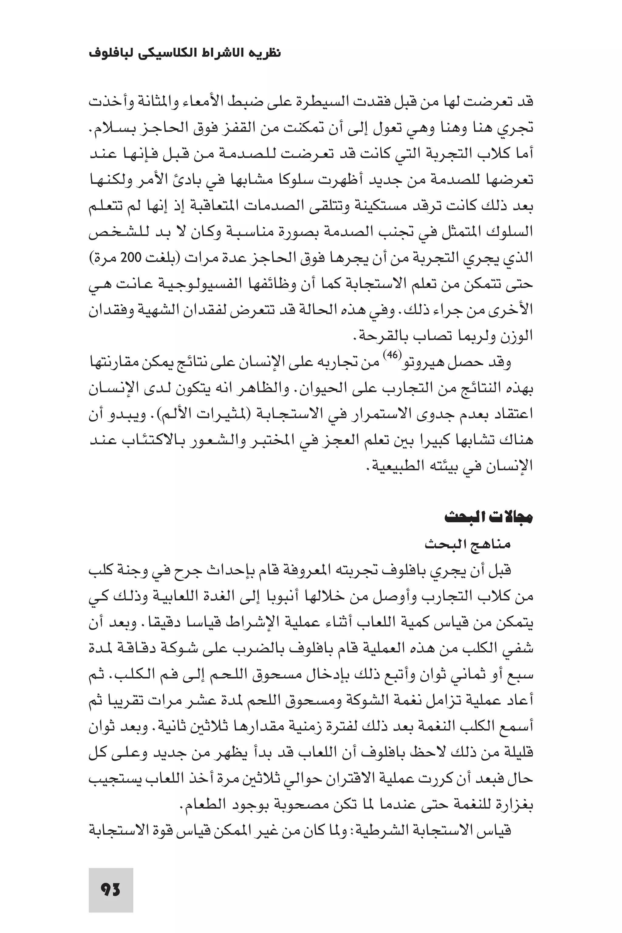 ‫ﻧﻈﺮﻳﺔ اﻻﺷﺮاط اﻟﻜﻼﺳﻴﻜﻲ ﻟﺒﺎﻓﻠﻮف‬

‫ﻗﺪ ﺗﻌﺮﺿﺖ ﻟﻬﺎ ﻣﻦ ﻗﺒﻞ ﻓﻘﺪت اﻟﺴﻴﻄﺮة ﻋﻠﻰ ﺿﺒﻂ اﻷﻣﻌﺎء وا ﺜﺎﻧﺔ وأﺧﺬت‬
‫ﲡﺮي ﻫﻨﺎ وﻫﻨﺎ وﻫﻲ ﺗﻌﻮل إﻟﻰ أن ﻜﻨﺖ ﻣﻦ اﻟﻘﻔﺰ ﻓﻮق اﳊﺎﺟـﺰ ﺑـﺴـﻼم.‬
‫أﻣﺎ ﻛﻼب اﻟﺘﺠﺮﺑﺔ اﻟﺘﻲ ﻛﺎﻧﺖ ﻗﺪ ﺗﻌـﺮﺿـﺖ ﻟـﻠـﺼـﺪﻣـﺔ ﻣـﻦ ﻗـﺒـﻞ ﻓـﺈﻧـﻬـﺎ ﻋـﻨـﺪ‬
‫ﺗﻌﺮﺿﻬﺎ ﻟﻠﺼﺪﻣﺔ ﻣﻦ ﺟﺪﻳﺪ أﻇﻬﺮت ﺳﻠﻮﻛﺎ ﻣﺸﺎﺑﻬﺎ ﻓﻲ ﺑﺎد اﻷﻣﺮ وﻟﻜـﻨـﻬـﺎ‬
‫ﺑﻌﺪ ذﻟﻚ ﻛﺎﻧﺖ ﺗﺮﻗﺪ ﻣﺴﺘﻜﻴﻨﺔ وﺗﺘﻠﻘﻰ اﻟﺼﺪﻣﺎت ا ﺘﻌﺎﻗﺒﺔ إذ إﻧﻬﺎ ﻟﻢ ﺗﺘﻌـﻠـﻢ‬
‫اﻟﺴﻠﻮك ا ﺘﻤﺜﻞ ﻓﻲ ﲡﻨﺐ اﻟﺼﺪﻣﺔ ﺑﺼﻮرة ﻣﻨﺎﺳـﺒـﺔ وﻛـﺎن ﻻ ﺑـﺪ ﻟـﻠـﺸـﺨـﺺ‬
‫اﻟﺬي ﻳﺠﺮي اﻟﺘﺠﺮﺑﺔ ﻣﻦ أن ﻳﺠﺮﻫﺎ ﻓﻮق اﳊﺎﺟﺰ ﻋﺪة ﻣﺮات )ﺑﻠﻐﺖ ٠٠٢ ﻣﺮة(‬
‫ﺣﺘﻰ ﺗﺘﻤﻜﻦ ﻣﻦ ﺗﻌﻠﻢ اﻻﺳﺘﺠﺎﺑﺔ ﻛﻤﺎ أن وﻇﺎﺋﻔﻬﺎ اﻟﻔﺴﻴﻮﻟـﻮﺟـﻴـﺔ ﻋـﺎﻧـﺖ ﻫـﻲ‬
‫اﻷﺧﺮى ﻣﻦ ﺟﺮاء ذﻟﻚ. وﻓﻲ ﻫﺬه اﳊﺎﻟﺔ ﻗﺪ ﺗﺘﻌﺮض ﻟﻔﻘﺪان اﻟﺸﻬﻴﺔ وﻓﻘﺪان‬
                                              ‫اﻟﻮزن وﻟﺮ ﺎ ﺗﺼﺎب ﺑﺎﻟﻘﺮﺣﺔ.‬
‫وﻗﺪ ﺣﺼﻞ ﻫﻴﺮوﺗﻮ)٦٤( ﻣﻦ ﲡﺎرﺑﻪ ﻋﻠﻰ اﻹﻧﺴﺎن ﻋﻠﻰ ﻧﺘﺎﺋﺞ ﻜﻦ ﻣﻘﺎرﻧﺘﻬﺎ‬
‫ﺑﻬﺬه اﻟﻨﺘﺎﺋﺞ ﻣﻦ اﻟﺘﺠﺎرب ﻋﻠﻰ اﳊﻴﻮان. واﻟﻈﺎﻫﺮ اﻧﻪ ﻳﺘﻜﻮن ﻟـﺪى اﻹﻧـﺴـﺎن‬
‫اﻋﺘﻘﺎد ﺑﻌﺪم ﺟﺪوى اﻻﺳﺘﻤﺮار ﻓﻲ اﻻﺳﺘـﺠـﺎﺑـﺔ ) ـﺜـﻴـﺮات اﻷﻟـﻢ(. وﻳـﺒـﺪو أن‬
‫ﻫﻨﺎك ﺗﺸﺎﺑﻬﺎ ﻛﺒﻴﺮا ﺑ ﺗﻌﻠﻢ اﻟﻌﺠﺰ ﻓﻲ اﺨﻤﻟﺘﺒـﺮ واﻟـﺸـﻌـﻮر ﺑـﺎﻻﻛـﺘـﺌـﺎب ﻋـﻨـﺪ‬
                                                ‫اﻹﻧﺴﺎن ﻓﻲ ﺑﻴﺌﺘﻪ اﻟﻄﺒﻴﻌﻴﺔ.‬

                                                          ‫ﻣﺠﺎﻻت اﻟﺒﺤﺚ‬
                                                       ‫ﻣﻨﺎﻫﺞ اﻟﺒﺤﺚ‬
‫ﻗﺒﻞ أن ﻳﺠﺮي ﺑﺎﻓﻠﻮف ﲡﺮﺑﺘﻪ ا ﻌﺮوﻓﺔ ﻗﺎم ﺑﺈﺣﺪاث ﺟﺮح ﻓﻲ وﺟﻨﺔ ﻛﻠﺐ‬
‫ﻣﻦ ﻛﻼب اﻟﺘﺠﺎرب وأوﺻﻞ ﻣﻦ ﺧﻼﻟﻬﺎ أﻧﺒﻮﺑﺎ إﻟﻰ اﻟﻐﺪة اﻟﻠﻌﺎﺑﻴـﺔ وذﻟـﻚ ﻛـﻲ‬
‫ﻳﺘﻤﻜﻦ ﻣﻦ ﻗﻴﺎس ﻛﻤﻴﺔ اﻟﻠﻌﺎب أﺛﻨﺎء ﻋﻤﻠﻴﺔ اﻹﺷﺮاط ﻗﻴﺎﺳﺎ دﻗﻴﻘﺎ. وﺑﻌﺪ أن‬
‫ﺷﻔﻲ اﻟﻜﻠﺐ ﻣﻦ ﻫﺬه اﻟﻌﻤﻠﻴﺔ ﻗﺎم ﺑﺎﻓﻠﻮف ﺑﺎﻟﻀﺮب ﻋﻠﻰ ﺷـﻮﻛـﺔ دﻗـﺎﻗـﺔ ـﺪة‬
‫ﺳﺒﻊ أو ﺛﻤﺎﻧﻲ ﺛﻮان وأﺗﺒﻊ ذﻟﻚ ﺑﺈدﺧﺎل ﻣﺴﺤﻮق اﻟﻠـﺤـﻢ إﻟـﻰ ﻓـﻢ اﻟـﻜـﻠـﺐ. ﺛـﻢ‬
‫أﻋﺎد ﻋﻤﻠﻴﺔ ﺗﺰاﻣﻞ ﻧﻐﻤﺔ اﻟﺸﻮﻛﺔ وﻣﺴﺤﻮق اﻟﻠﺤﻢ ﺪة ﻋﺸﺮ ﻣﺮات ﺗﻘﺮﻳﺒﺎ ﺛﻢ‬
‫أﺳﻤﻊ اﻟﻜﻠﺐ اﻟﻨﻐﻤﺔ ﺑﻌﺪ ذﻟﻚ ﻟﻔﺘﺮة زﻣﻨﻴﺔ ﻣﻘﺪارﻫﺎ ﺛﻼﺛ ﺛﺎﻧﻴﺔ. وﺑﻌﺪ ﺛﻮان‬
‫ﻗﻠﻴﻠﺔ ﻣﻦ ذﻟﻚ ﻻﺣﻆ ﺑﺎﻓﻠﻮف أن اﻟﻠﻌﺎب ﻗﺪ ﺑﺪأ ﻳﻈﻬﺮ ﻣﻦ ﺟﺪﻳﺪ وﻋـﻠـﻰ ﻛـﻞ‬
‫ﺣﺎل ﻓﺒﻌﺪ أن ﻛﺮرت ﻋﻤﻠﻴﺔ اﻻﻗﺘﺮان ﺣﻮاﻟﻲ ﺛﻼﺛ ﻣﺮة أﺧﺬ اﻟﻠﻌﺎب ﻳﺴﺘﺠﻴﺐ‬
                 ‫ﺑﻐﺰارة ﻟﻠﻨﻐﻤﺔ ﺣﺘﻰ ﻋﻨﺪﻣﺎ ﺎ ﺗﻜﻦ ﻣﺼﺤﻮﺑﺔ ﺑﻮﺟﻮد اﻟﻄﻌﺎم.‬
‫ﻗﻴﺎس اﻻﺳﺘﺠﺎﺑﺔ اﻟﺸﺮﻃﻴﺔ: و ﺎ ﻛﺎن ﻣﻦ ﻏﻴﺮ ا ﻤﻜﻦ ﻗﻴﺎس ﻗﻮة اﻻﺳﺘﺠﺎﺑﺔ‬

 ‫39‬
 