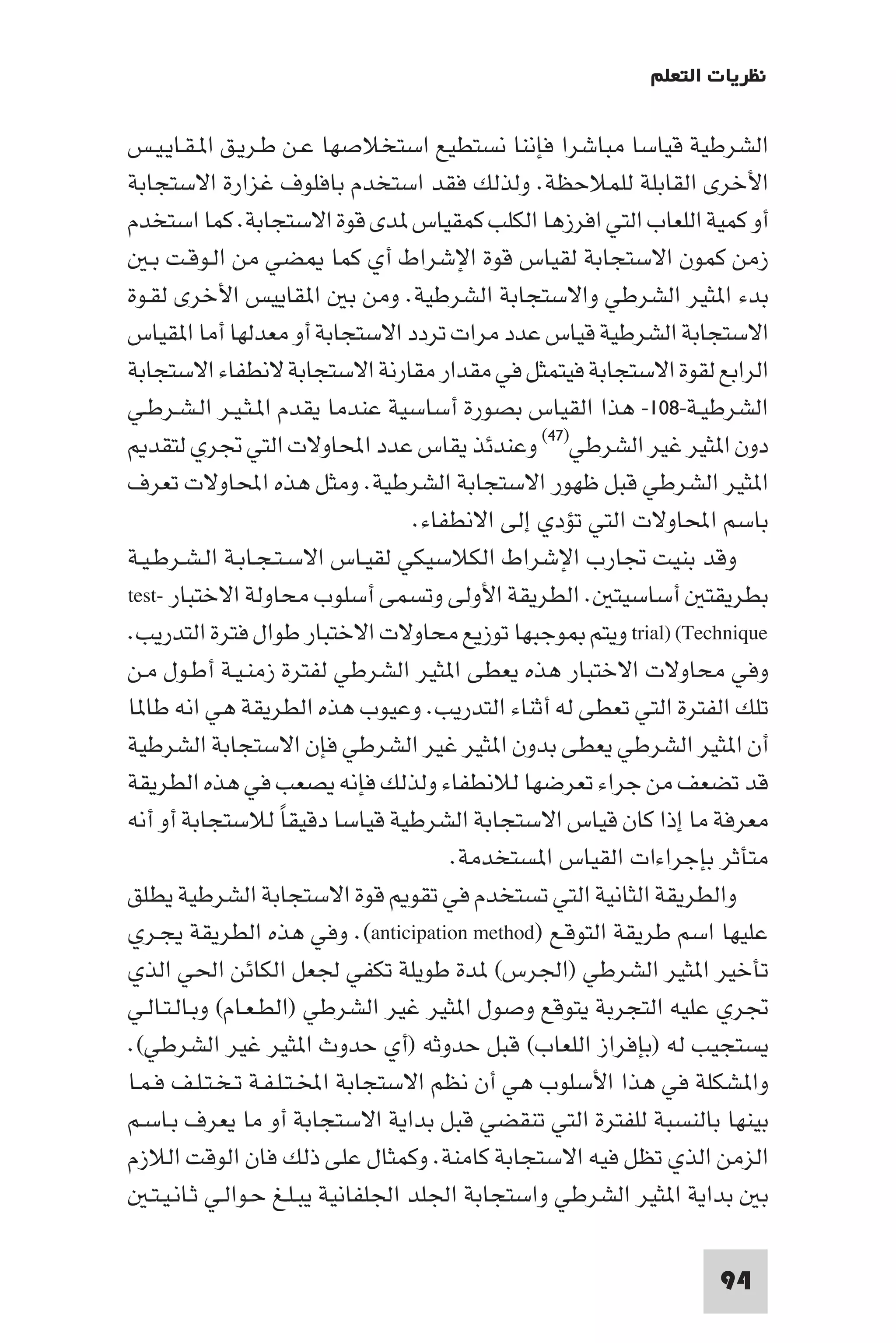 ‫ﻧﻈﺮﻳﺎت اﻟﺘﻌﻠﻢ‬

‫اﻟﺸﺮﻃﻴﺔ ﻗﻴﺎﺳﺎ ﻣﺒﺎﺷﺮا ﻓﺈﻧﻨﺎ ﻧﺴﺘﻄﻴﻊ اﺳﺘﺨﻼﺻﻬﺎ ﻋـﻦ ﻃـﺮﻳـﻖ ا ـﻘـﺎﻳـﻴـﺲ‬
‫اﻷﺧﺮى اﻟﻘﺎﺑﻠﺔ ﻟﻠﻤﻼﺣﻈﺔ. وﻟﺬﻟﻚ ﻓﻘﺪ اﺳﺘﺨﺪم ﺑﺎﻓﻠﻮف ﻏﺰارة اﻻﺳﺘﺠﺎﺑﺔ‬
‫أو ﻛﻤﻴﺔ اﻟﻠﻌﺎب اﻟﺘﻲ اﻓﺮزﻫﺎ اﻟﻜﻠﺐ ﻛﻤﻘﻴﺎس ﺪى ﻗﻮة اﻻﺳﺘﺠﺎﺑﺔ. ﻛﻤﺎ اﺳﺘﺨﺪم‬
   ‫زﻣﻦ ﻛﻤﻮن اﻻﺳﺘﺠﺎﺑﺔ ﻟﻘﻴﺎس ﻗﻮة اﻹﺷﺮاط أي ﻛﻤﺎ ﻀﻲ ﻣﻦ اﻟـﻮﻗـﺖ ﺑـ‬
‫ﺑﺪء ا ﺜﻴﺮ اﻟﺸﺮﻃﻲ واﻻﺳﺘﺠﺎﺑﺔ اﻟﺸﺮﻃﻴﺔ. وﻣﻦ ﺑ ا ﻘﺎﻳﻴﺲ اﻷﺧﺮى ﻟﻘـﻮة‬
‫اﻻﺳﺘﺠﺎﺑﺔ اﻟﺸﺮﻃﻴﺔ ﻗﻴﺎس ﻋﺪد ﻣﺮات ﺗﺮدد اﻻﺳﺘﺠﺎﺑﺔ أو ﻣﻌﺪﻟﻬﺎ أﻣﺎ ا ﻘﻴﺎس‬
‫اﻟﺮاﺑﻊ ﻟﻘﻮة اﻻﺳﺘﺠﺎﺑﺔ ﻓﻴﺘﻤﺜﻞ ﻓﻲ ﻣﻘﺪار ﻣﻘﺎرﻧﺔ اﻻﺳﺘﺠﺎﺑﺔ ﻻﻧﻄﻔﺎء اﻻﺳﺘﺠﺎﺑﺔ‬
‫اﻟﺸﺮﻃﻴـﺔ-٨٠١- ﻫﺬا اﻟﻘﻴﺎس ﺑﺼﻮرة أﺳﺎﺳﻴﺔ ﻋﻨﺪﻣﺎ ﻳﻘﺪم ا ـﺜـﻴـﺮ اﻟـﺸـﺮﻃـﻲ‬
   ‫دون ا ﺜﻴﺮ ﻏﻴﺮ اﻟﺸﺮﻃﻲ)٧٤( وﻋﻨﺪﺋﺬ ﻳﻘﺎس ﻋﺪد اﶈﺎوﻻت اﻟﺘﻲ ﲡﺮي ﻟﺘﻘﺪ‬
‫ا ﺜﻴﺮ اﻟﺸﺮﻃﻲ ﻗﺒﻞ ﻇﻬﻮر اﻻﺳﺘﺠﺎﺑﺔ اﻟﺸﺮﻃﻴﺔ. وﻣﺜﻞ ﻫﺬه اﶈﺎوﻻت ﺗﻌﺮف‬
                                     ‫ﺑﺎﺳﻢ اﶈﺎوﻻت اﻟﺘﻲ ﺗﺆدي إﻟﻰ اﻻﻧﻄﻔﺎء.‬
‫وﻗﺪ ﺑﻨﻴﺖ ﲡﺎرب اﻹﺷﺮاط اﻟﻜﻼﺳﻴﻜﻲ ﻟﻘﻴـﺎس اﻻﺳـﺘـﺠـﺎﺑـﺔ اﻟـﺸـﺮﻃـﻴـﺔ‬
‫ﺑﻄﺮﻳﻘﺘ أﺳﺎﺳﻴﺘ . اﻟﻄﺮﻳﻘﺔ اﻷوﻟﻰ وﺗﺴﻤﻰ أﺳﻠﻮب ﻣﺤﺎوﻟﺔ اﻻﺧﺘﺒﺎر -‪test‬‬
‫‪ trial) (Technique‬وﻳﺘﻢ ﻮﺟﺒﻬﺎ ﺗﻮزﻳﻊ ﻣﺤﺎوﻻت اﻻﺧﺘﺒﺎر ﻃﻮال ﻓﺘﺮة اﻟﺘﺪرﻳﺐ.‬
‫وﻓﻲ ﻣﺤﺎوﻻت اﻻﺧﺘﺒﺎر ﻫﺬه ﻳﻌﻄﻰ ا ﺜﻴﺮ اﻟﺸﺮﻃﻲ ﻟﻔﺘﺮة زﻣﻨـﻴـﺔ أﻃـﻮل ﻣـﻦ‬
‫ﺗﻠﻚ اﻟﻔﺘﺮة اﻟﺘﻲ ﺗﻌﻄﻰ ﻟﻪ أﺛﻨﺎء اﻟﺘﺪرﻳﺐ. وﻋﻴﻮب ﻫﺬه اﻟﻄﺮﻳﻘﺔ ﻫﻲ اﻧﻪ ﻃﺎ ﺎ‬
‫أن ا ﺜﻴﺮ اﻟﺸﺮﻃﻲ ﻳﻌﻄﻰ ﺑﺪون ا ﺜﻴﺮ ﻏﻴﺮ اﻟﺸﺮﻃﻲ ﻓﺈن اﻻﺳﺘﺠﺎﺑﺔ اﻟﺸﺮﻃﻴﺔ‬
‫ﻗﺪ ﺗﻀﻌﻒ ﻣﻦ ﺟﺮاء ﺗﻌﺮﺿﻬﺎ ﻟﻼﻧﻄﻔﺎء وﻟﺬﻟﻚ ﻓﺈﻧﻪ ﻳﺼﻌﺐ ﻓﻲ ﻫﺬه اﻟﻄﺮﻳﻘﺔ‬
‫ﻣﻌﺮﻓﺔ ﻣﺎ إذا ﻛﺎن ﻗﻴﺎس اﻻﺳﺘﺠﺎﺑﺔ اﻟﺸﺮﻃﻴﺔ ﻗﻴﺎﺳﺎ دﻗﻴﻘﺎ ﻟﻼﺳﺘﺠﺎﺑﺔ أو أﻧﻪ‬
                      ‫ً‬
                                         ‫ﻣﺘﺄﺛﺮ ﺑﺈﺟﺮاءات اﻟﻘﻴﺎس ا ﺴﺘﺨﺪﻣﺔ.‬
‫واﻟﻄﺮﻳﻘﺔ اﻟﺜﺎﻧﻴﺔ اﻟﺘﻲ ﺗﺴﺘﺨﺪم ﻓﻲ ﺗﻘﻮ ﻗﻮة اﻻﺳﺘﺠﺎﺑﺔ اﻟﺸﺮﻃﻴﺔ ﻳﻄﻠﻖ‬
‫ﻋﻠﻴﻬﺎ اﺳﻢ ﻃﺮﻳﻘﺔ اﻟﺘﻮﻗـﻊ )‪ .(anticipation method‬وﻓﻲ ﻫﺬه اﻟﻄﺮﻳﻘﺔ ﻳﺠـﺮي‬
‫ﺗﺄﺧﻴﺮ ا ﺜﻴﺮ اﻟﺸﺮﻃﻲ )اﳉﺮس( ﺪة ﻃﻮﻳﻠﺔ ﺗﻜﻔﻲ ﳉﻌﻞ اﻟﻜﺎﺋﻦ اﳊﻲ اﻟﺬي‬
‫ﲡﺮي ﻋﻠﻴﻪ اﻟﺘﺠﺮﺑﺔ ﻳﺘﻮﻗﻊ وﺻﻮل ا ﺜﻴﺮ ﻏﻴﺮ اﻟﺸﺮﻃﻲ )اﻟﻄـﻌـﺎم( وﺑـﺎﻟـﺘـﺎﻟـﻲ‬
‫ﻳﺴﺘﺠﻴﺐ ﻟﻪ )ﺑﺈﻓﺮاز اﻟﻠﻌﺎب( ﻗﺒﻞ ﺣﺪوﺛﻪ )أي ﺣﺪوث ا ﺜﻴﺮ ﻏﻴﺮ اﻟﺸﺮﻃﻲ(.‬
‫وا ﺸﻜﻠﺔ ﻓﻲ ﻫﺬا اﻷﺳﻠﻮب ﻫﻲ أن ﻧﻈﻢ اﻻﺳﺘﺠﺎﺑﺔ اﺨﻤﻟـﺘـﻠـﻔـﺔ ﺗـﺨـﺘـﻠـﻒ ﻓـﻤـﺎ‬
‫ﺑﻴﻨﻬﺎ ﺑﺎﻟﻨﺴﺒﺔ ﻟﻠﻔﺘﺮة اﻟﺘﻲ ﺗﻨﻘﻀﻲ ﻗﺒﻞ ﺑﺪاﻳﺔ اﻻﺳﺘﺠﺎﺑﺔ أو ﻣﺎ ﻳﻌﺮف ﺑـﺎﺳـﻢ‬
‫اﻟﺰﻣﻦ اﻟﺬي ﺗﻈﻞ ﻓﻴﻪ اﻻﺳﺘﺠﺎﺑﺔ ﻛﺎﻣﻨﺔ. وﻛﻤﺜﺎل ﻋﻠﻰ ذﻟﻚ ﻓﺎن اﻟﻮﻗﺖ اﻟﻼزم‬
   ‫ﺑ ﺑﺪاﻳﺔ ا ﺜﻴﺮ اﻟﺸﺮﻃﻲ واﺳﺘﺠﺎﺑﺔ اﳉﻠﺪ اﳉﻠﻔﺎﻧﻴﺔ ﻳﺒـﻠـﻎ ﺣـﻮاﻟـﻲ ﺛـﺎﻧـﻴـﺘـ‬

                                                                  ‫49‬
 