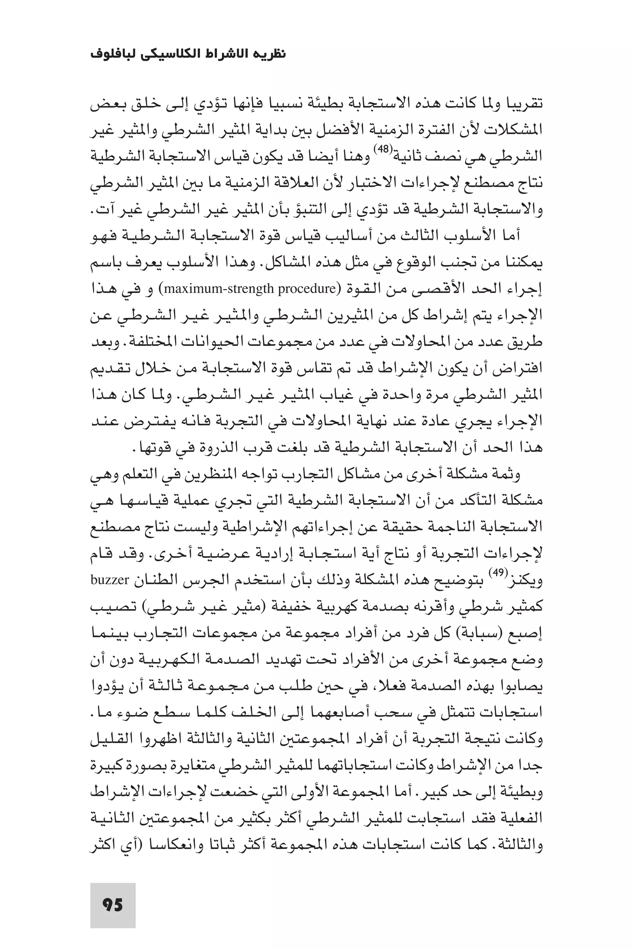 ‫ﻧﻈﺮﻳﺔ اﻻﺷﺮاط اﻟﻜﻼﺳﻴﻜﻲ ﻟﺒﺎﻓﻠﻮف‬

‫ﺗﻘﺮﻳﺒﺎ و ﺎ ﻛﺎﻧﺖ ﻫﺬه اﻻﺳﺘﺠﺎﺑﺔ ﺑﻄﻴﺌﺔ ﻧﺴﺒﻴﺎ ﻓﺈﻧﻬﺎ ﺗـﺆدي إﻟـﻰ ﺧـﻠـﻖ ﺑـﻌـﺾ‬
‫ا ﺸﻜﻼت ﻷن اﻟﻔﺘﺮة اﻟﺰﻣﻨﻴﺔ اﻷﻓﻀﻞ ﺑ ﺑﺪاﻳﺔ ا ﺜﻴﺮ اﻟﺸﺮﻃﻲ وا ﺜﻴﺮ ﻏﻴﺮ‬
‫اﻟﺸﺮﻃﻲ ﻫﻲ ﻧﺼﻒ ﺛﺎﻧﻴﺔ)٨٤( وﻫﻨﺎ أﻳﻀﺎ ﻗﺪ ﻳﻜﻮن ﻗﻴﺎس اﻻﺳﺘﺠﺎﺑﺔ اﻟﺸﺮﻃﻴﺔ‬
‫ﻧﺘﺎج ﻣﺼﻄﻨﻊ ﻹﺟﺮاءات اﻻﺧﺘﺒﺎر ﻷن اﻟﻌﻼﻗﺔ اﻟﺰﻣﻨﻴﺔ ﻣﺎ ﺑ ا ﺜﻴﺮ اﻟﺸﺮﻃﻲ‬
‫واﻻﺳﺘﺠﺎﺑﺔ اﻟﺸﺮﻃﻴﺔ ﻗﺪ ﺗﺆدي إﻟﻰ اﻟﺘﻨﺒﺆ ﺑﺄن ا ﺜﻴﺮ ﻏﻴﺮ اﻟﺸﺮﻃﻲ ﻏﻴﺮ آت.‬
‫أﻣﺎ اﻷﺳﻠﻮب اﻟﺜﺎﻟﺚ ﻣﻦ أﺳﺎﻟﻴﺐ ﻗﻴﺎس ﻗﻮة اﻻﺳﺘﺠﺎﺑـﺔ اﻟـﺸـﺮﻃـﻴـﺔ ﻓـﻬـﻮ‬
‫ﻜﻨﻨﺎ ﻣﻦ ﲡﻨﺐ اﻟﻮﻗﻮع ﻓﻲ ﻣﺜﻞ ﻫﺬه ا ﺸﺎﻛﻞ. وﻫﺬا اﻷﺳﻠﻮب ﻳﻌﺮف ﺑﺎﺳﻢ‬
‫إﺟﺮاء اﳊﺪ اﻷﻗـﺼـﻰ ﻣـﻦ اﻟـﻘـﻮة )‪ (maximum-strength procedure‬و ﻓﻲ ﻫـﺬا‬
‫اﻹﺟﺮاء ﻳﺘﻢ إﺷﺮاط ﻛﻞ ﻣﻦ ا ﺜﻴﺮﻳﻦ اﻟـﺸـﺮﻃـﻲ وا ـﺜـﻴـﺮ ﻏـﻴـﺮ اﻟـﺸـﺮﻃـﻲ ﻋـﻦ‬
‫ﻃﺮﻳﻖ ﻋﺪد ﻣﻦ اﶈﺎوﻻت ﻓﻲ ﻋﺪد ﻣﻦ ﻣﺠﻤﻮﻋﺎت اﳊﻴﻮاﻧﺎت اﺨﻤﻟﺘﻠﻔﺔ. وﺑﻌﺪ‬
   ‫اﻓﺘﺮاض أن ﻳﻜﻮن اﻹﺷﺮاط ﻗﺪ ﺗﻘﺎس ﻗﻮة اﻻﺳﺘﺠﺎﺑـﺔ ﻣـﻦ ﺧـﻼل ﺗـﻘـﺪ‬
‫ا ﺜﻴﺮ اﻟﺸﺮﻃﻲ ﻣﺮة واﺣﺪة ﻓﻲ ﻏﻴﺎب ا ﺜـﻴـﺮ ﻏـﻴـﺮ اﻟـﺸـﺮﻃـﻲ. و ـﺎ ﻛـﺎن ﻫـﺬا‬
‫اﻹﺟﺮاء ﻳﺠﺮي ﻋﺎدة ﻋﻨﺪ ﻧﻬﺎﻳﺔ اﶈﺎوﻻت ﻓﻲ اﻟﺘﺠﺮﺑﺔ ﻓـﺎﻧـﻪ ﻳـﻔـﺘـﺮض ﻋـﻨـﺪ‬
          ‫ﻫﺬا اﳊﺪ أن اﻻﺳﺘﺠﺎﺑﺔ اﻟﺸﺮﻃﻴﺔ ﻗﺪ ﺑﻠﻐﺖ ﻗﺮب اﻟﺬروة ﻓﻲ ﻗﻮﺗﻬﺎ.‬
‫وﺛﻤﺔ ﻣﺸﻜﻠﺔ أﺧﺮى ﻣﻦ ﻣﺸﺎﻛﻞ اﻟﺘﺠﺎرب ﺗﻮاﺟﻪ ا ﻨﻈﺮﻳﻦ ﻓﻲ اﻟﺘﻌﻠﻢ وﻫﻲ‬
‫ﻣﺸﻜﻠﺔ اﻟﺘﺄﻛﺪ ﻣﻦ أن اﻻﺳﺘﺠﺎﺑﺔ اﻟﺸﺮﻃﻴﺔ اﻟﺘﻲ ﲡﺮي ﻋﻤﻠﻴﺔ ﻗﻴـﺎﺳـﻬـﺎ ﻫـﻲ‬
‫اﻻﺳﺘﺠﺎﺑﺔ اﻟﻨﺎﺟﻤﺔ ﺣﻘﻴﻘﺔ ﻋﻦ إﺟﺮاءاﺗﻬﻢ اﻹﺷﺮاﻃﻴﺔ وﻟﻴﺴﺖ ﻧﺘﺎج ﻣﺼﻄﻨﻊ‬
‫ﻹﺟﺮاءات اﻟﺘﺠﺮﺑﺔ أو ﻧﺘﺎج أﻳﺔ اﺳﺘـﺠـﺎﺑـﺔ إرادﻳـﺔ ﻋـﺮﺿـﻴـﺔ أﺧـﺮى. وﻗـﺪ ﻗـﺎم‬
‫وﻳﻜﻨﺰ)٩٤( ﺑﺘﻮﺿﻴﺢ ﻫﺬه ا ﺸﻜﻠﺔ وذﻟﻚ ﺑﺄن اﺳﺘﺨﺪم اﳉﺮس اﻟﻄﻨـﺎن ‪buzzer‬‬
‫ﻛﻤﺜﻴﺮ ﺷﺮﻃﻲ وأﻗﺮﻧﻪ ﺑﺼﺪﻣﺔ ﻛﻬﺮﺑﻴﺔ ﺧﻔﻴﻔﺔ )ﻣﺜﻴﺮ ﻏـﻴـﺮ ﺷـﺮﻃـﻲ( ﺗـﺼـﻴـﺐ‬
‫إﺻﺒﻊ )ﺳﺒﺎﺑﺔ( ﻛﻞ ﻓﺮد ﻣﻦ أﻓﺮاد ﻣﺠﻤﻮﻋﺔ ﻣﻦ ﻣﺠﻤﻮﻋﺎت اﻟﺘﺠـﺎرب ﺑـﻴـﻨـﻤـﺎ‬
‫وﺿﻊ ﻣﺠﻤﻮﻋﺔ أﺧﺮى ﻣﻦ اﻷﻓﺮاد ﲢﺖ ﺗﻬﺪﻳﺪ اﻟﺼـﺪﻣـﺔ اﻟـﻜـﻬـﺮﺑـﻴـﺔ دون أن‬
‫ﻳﺼﺎﺑﻮا ﺑﻬﺬه اﻟﺼﺪﻣﺔ ﻓﻌﻼ ﻓﻲ ﺣ ﻃـﻠـﺐ ﻣـﻦ ﻣـﺠـﻤـﻮﻋـﺔ ﺛـﺎﻟـﺜـﺔ أن ﻳـﺆدوا‬
‫اﺳﺘﺠﺎﺑﺎت ﺗﺘﻤﺜﻞ ﻓﻲ ﺳﺤﺐ أﺻﺎﺑﻌﻬﻤﺎ إﻟـﻰ اﳋـﻠـﻒ ﻛـﻠـﻤـﺎ ﺳـﻄـﻊ ﺿـﻮء ﻣـﺎ.‬
‫وﻛﺎﻧﺖ ﻧﺘﻴﺠﺔ اﻟﺘﺠﺮﺑﺔ أن أﻓﺮاد اﺠﻤﻟﻤﻮﻋﺘ اﻟﺜﺎﻧﻴﺔ واﻟﺜﺎﻟﺜﺔ اﻇﻬﺮوا اﻟﻘـﻠـﻴـﻞ‬
‫ﺟﺪا ﻣﻦ اﻹﺷﺮاط وﻛﺎﻧﺖ اﺳﺘﺠﺎﺑﺎﺗﻬﻤﺎ ﻟﻠﻤﺜﻴﺮ اﻟﺸﺮﻃﻲ ﻣﺘﻐﺎﻳﺮة ﺑﺼﻮرة ﻛﺒﻴﺮة‬
‫وﺑﻄﻴﺌﺔ إﻟﻰ ﺣﺪ ﻛﺒﻴﺮ. أﻣﺎ اﺠﻤﻟﻤﻮﻋﺔ اﻷوﻟﻰ اﻟﺘﻲ ﺧﻀﻌﺖ ﻹﺟﺮاءات اﻹﺷﺮاط‬
‫اﻟﻔﻌﻠﻴﺔ ﻓﻘﺪ اﺳﺘﺠﺎﺑﺖ ﻟﻠﻤﺜﻴﺮ اﻟﺸﺮﻃﻲ أﻛﺜﺮ ﺑﻜﺜﻴﺮ ﻣﻦ اﺠﻤﻟﻤﻮﻋﺘ اﻟﺜـﺎﻧـﻴـﺔ‬
‫واﻟﺜﺎﻟﺜﺔ. ﻛﻤﺎ ﻛﺎﻧﺖ اﺳﺘﺠﺎﺑﺎت ﻫﺬه اﺠﻤﻟﻤﻮﻋﺔ أﻛﺜﺮ ﺛﺒﺎﺗﺎ واﻧﻌﻜﺎﺳﺎ )أي اﻛﺜﺮ‬

 ‫59‬
 