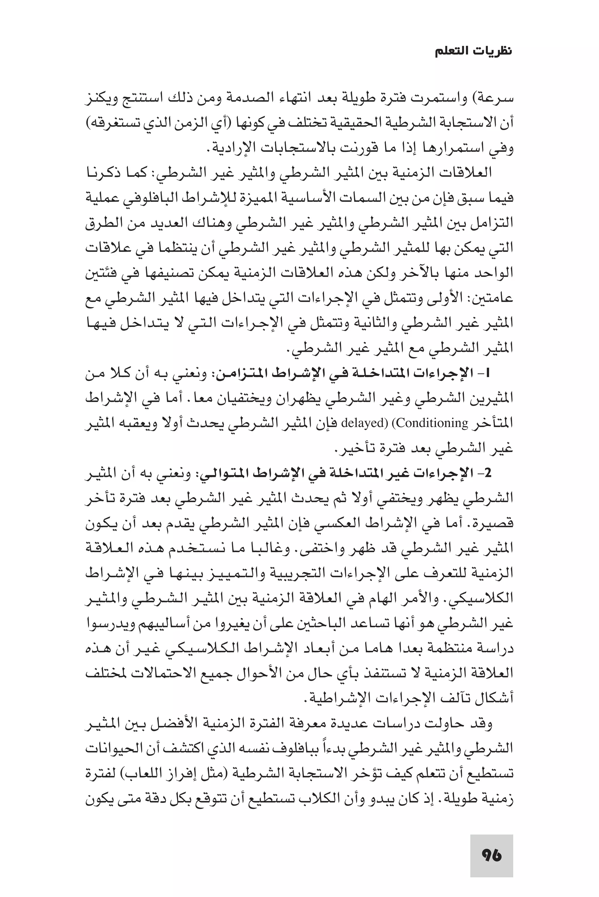 ‫ﻧﻈﺮﻳﺎت اﻟﺘﻌﻠﻢ‬

‫ﺳﺮﻋﺔ( واﺳﺘﻤﺮت ﻓﺘﺮة ﻃﻮﻳﻠﺔ ﺑﻌﺪ اﻧﺘﻬﺎء اﻟﺼﺪﻣﺔ وﻣﻦ ذﻟﻚ اﺳﺘﻨﺘﺞ وﻳﻜﻨﺰ‬
‫أن اﻻﺳﺘﺠﺎﺑﺔ اﻟﺸﺮﻃﻴﺔ اﳊﻘﻴﻘﻴﺔ ﺗﺨﺘﻠﻒ ﻓﻲ ﻛﻮﻧﻬﺎ )أي اﻟﺰﻣﻦ اﻟﺬي ﺗﺴﺘﻐﺮﻗﻪ(‬
                        ‫وﻓﻲ اﺳﺘﻤﺮارﻫﺎ إذا ﻣﺎ ﻗﻮرﻧﺖ ﺑﺎﻻﺳﺘﺠﺎﺑﺎت اﻹرادﻳﺔ.‬
‫اﻟﻌﻼﻗﺎت اﻟﺰﻣﻨﻴﺔ ﺑ ا ﺜﻴﺮ اﻟﺸﺮﻃﻲ وا ﺜﻴﺮ ﻏﻴﺮ اﻟﺸﺮﻃﻲ: ﻛﻤـﺎ ذﻛـﺮﻧـﺎ‬
‫ﻓﻴﻤﺎ ﺳﺒﻖ ﻓﺈن ﻣﻦ ﺑ اﻟﺴﻤﺎت اﻷﺳﺎﺳﻴﺔ ا ﻤﻴﺰة ﻟﻺﺷﺮاط اﻟﺒﺎﻓﻠﻮﻓﻲ ﻋﻤﻠﻴﺔ‬
‫اﻟﺘﺰاﻣﻞ ﺑ ا ﺜﻴﺮ اﻟﺸﺮﻃﻲ وا ﺜﻴﺮ ﻏﻴﺮ اﻟﺸﺮﻃﻲ وﻫﻨﺎك اﻟﻌﺪﻳﺪ ﻣﻦ اﻟﻄﺮق‬
‫اﻟﺘﻲ ﻜﻦ ﺑﻬﺎ ﻟﻠﻤﺜﻴﺮ اﻟﺸﺮﻃﻲ وا ﺜﻴﺮ ﻏﻴﺮ اﻟﺸﺮﻃﻲ أن ﻳﻨﺘﻈﻤﺎ ﻓﻲ ﻋﻼﻗﺎت‬
   ‫اﻟﻮاﺣﺪ ﻣﻨﻬﺎ ﺑﺎﻵﺧﺮ وﻟﻜﻦ ﻫﺬه اﻟﻌﻼﻗﺎت اﻟﺰﻣﻨﻴﺔ ﻜﻦ ﺗﺼﻨﻴﻔﻬﺎ ﻓﻲ ﻓﺌﺘ‬
‫ﻋﺎﻣﺘ : اﻷوﻟﻰ وﺗﺘﻤﺜﻞ ﻓﻲ اﻹﺟﺮاءات اﻟﺘﻲ ﻳﺘﺪاﺧﻞ ﻓﻴﻬﺎ ا ﺜﻴﺮ اﻟﺸﺮﻃﻲ ﻣﻊ‬
‫ا ﺜﻴﺮ ﻏﻴﺮ اﻟﺸﺮﻃﻲ واﻟﺜﺎﻧﻴﺔ وﺗﺘﻤﺜﻞ ﻓﻲ اﻹﺟـﺮاءات اﻟـﺘـﻲ ﻻ ﻳـﺘـﺪاﺧـﻞ ﻓـﻴـﻬـﺎ‬
                                       ‫ا ﺜﻴﺮ اﻟﺸﺮﻃﻲ ﻣﻊ ا ﺜﻴﺮ ﻏﻴﺮ اﻟﺸﺮﻃﻲ.‬
‫١- اﻹﺟﺮاءات ا ﺘﺪاﺧـﻠـﺔ ﻓـﻲ اﻹﺷـﺮاط ا ـﺘـﺰاﻣـﻦ: وﻧﻌﻨﻲ ﺑـﻪ أن ﻛـﻼ ﻣـﻦ‬
‫ا ﺜﻴﺮﻳﻦ اﻟﺸﺮﻃﻲ وﻏﻴﺮ اﻟﺸﺮﻃﻲ ﻳﻈﻬﺮان وﻳﺨﺘﻔﻴﺎن ﻣﻌﺎ. أﻣﺎ ﻓﻲ اﻹﺷﺮاط‬
‫ا ﺘﺄﺧﺮ ‪ delayed) (Conditioning‬ﻓﺈن ا ﺜﻴﺮ اﻟﺸﺮﻃﻲ ﻳﺤﺪث أوﻻ وﻳﻌﻘﺒﻪ ا ﺜﻴﺮ‬
                                              ‫ﻏﻴﺮ اﻟﺸﺮﻃﻲ ﺑﻌﺪ ﻓﺘﺮة ﺗﺄﺧﻴﺮ.‬
‫٢- اﻹﺟﺮاءات ﻏﻴﺮ ا ﺘﺪاﺧﻠﺔ ﻓﻲ اﻹﺷﺮاط ا ـﺘـﻮاﻟـﻲ: وﻧﻌﻨﻲ ﺑﻪ أن ا ﺜﻴـﺮ‬
‫اﻟﺸﺮﻃﻲ ﻳﻈﻬﺮ وﻳﺨﺘﻔﻲ أوﻻ ﺛﻢ ﻳﺤﺪث ا ﺜﻴﺮ ﻏﻴﺮ اﻟﺸﺮﻃﻲ ﺑﻌﺪ ﻓﺘﺮة ﺗﺄﺧﺮ‬
‫ﻗﺼﻴﺮة. أﻣﺎ ﻓﻲ اﻹﺷﺮاط اﻟﻌﻜﺴﻲ ﻓﺈن ا ﺜﻴﺮ اﻟﺸﺮﻃﻲ ﻳﻘﺪم ﺑﻌﺪ أن ﻳـﻜـﻮن‬
‫ا ﺜﻴﺮ ﻏﻴﺮ اﻟﺸﺮﻃﻲ ﻗﺪ ﻇﻬﺮ واﺧﺘﻔﻰ. وﻏﺎﻟـﺒـﺎ ﻣـﺎ ﻧـﺴـﺘـﺨـﺪم ﻫـﺬه اﻟـﻌـﻼﻗـﺔ‬
‫اﻟﺰﻣﻨﻴﺔ ﻟﻠﺘﻌﺮف ﻋﻠﻰ اﻹﺟﺮاءات اﻟﺘﺠﺮﻳﺒﻴﺔ واﻟـﺘـﻤـﻴـﻴـﺰ ﺑـﻴـﻨـﻬـﺎ ﻓـﻲ اﻹﺷـﺮاط‬
‫اﻟﻜﻼﺳﻴﻜﻲ. واﻷﻣﺮ اﻟﻬﺎم ﻓﻲ اﻟﻌﻼﻗﺔ اﻟﺰﻣﻨﻴﺔ ﺑ ا ﺜﻴـﺮ اﻟـﺸـﺮﻃـﻲ وا ـﺜـﻴـﺮ‬
‫ﻏﻴﺮ اﻟﺸﺮﻃﻲ ﻫﻮ أﻧﻬﺎ ﺗﺴﺎﻋﺪ اﻟﺒﺎﺣﺜ ﻋﻠﻰ أن ﻳﻐﻴﺮوا ﻣﻦ أﺳﺎﻟﻴﺒﻬﻢ وﻳﺪرﺳﻮا‬
‫دراﺳﺔ ﻣﻨﺘﻈﻤﺔ ﺑﻌﺪا ﻫﺎﻣـﺎ ﻣـﻦ أﺑـﻌـﺎد اﻹﺷـﺮاط اﻟـﻜـﻼﺳـﻴـﻜـﻲ ﻏـﻴـﺮ أن ﻫـﺬه‬
‫اﻟﻌﻼﻗﺔ اﻟﺰﻣﻨﻴﺔ ﻻ ﺗﺴﺘﻨﻔﺬ ﺑﺄي ﺣﺎل ﻣﻦ اﻷﺣﻮال ﺟﻤﻴﻊ اﻻﺣﺘﻤﺎﻻت ﺨﻤﻟﺘﻠﻒ‬
                                         ‫أﺷﻜﺎل ﺗﺂﻟﻒ اﻹﺟﺮاءات اﻹﺷﺮاﻃﻴﺔ.‬
‫وﻗﺪ ﺣﺎوﻟﺖ دراﺳﺎت ﻋﺪﻳﺪة ﻣﻌﺮﻓﺔ اﻟﻔﺘﺮة اﻟﺰﻣﻨﻴﺔ اﻷﻓﻀـﻞ ﺑـ ا ـﺜـﻴـﺮ‬
‫اﻟﺸﺮﻃﻲ وا ﺜﻴﺮ ﻏﻴﺮ اﻟﺸﺮﻃﻲ ﺑﺪءا ﺑﺒﺎﻓﻠﻮف ﻧﻔﺴﻪ اﻟﺬي اﻛﺘﺸﻒ أن اﳊﻴﻮاﻧﺎت‬
                                            ‫ً‬
‫ﺗﺴﺘﻄﻴﻊ أن ﺗﺘﻌﻠﻢ ﻛﻴﻒ ﺗﺆﺧﺮ اﻻﺳﺘﺠﺎﺑﺔ اﻟﺸﺮﻃﻴﺔ )ﻣﺜﻞ إﻓﺮاز اﻟﻠﻌﺎب( ﻟﻔﺘﺮة‬
‫زﻣﻨﻴﺔ ﻃﻮﻳﻠﺔ. إذ ﻛﺎن ﻳﺒﺪو وأن اﻟﻜﻼب ﺗﺴﺘﻄﻴﻊ أن ﺗﺘﻮﻗﻊ ﺑﻜﻞ دﻗﺔ ﻣﺘﻰ ﻳﻜﻮن‬

                                                                   ‫69‬
 