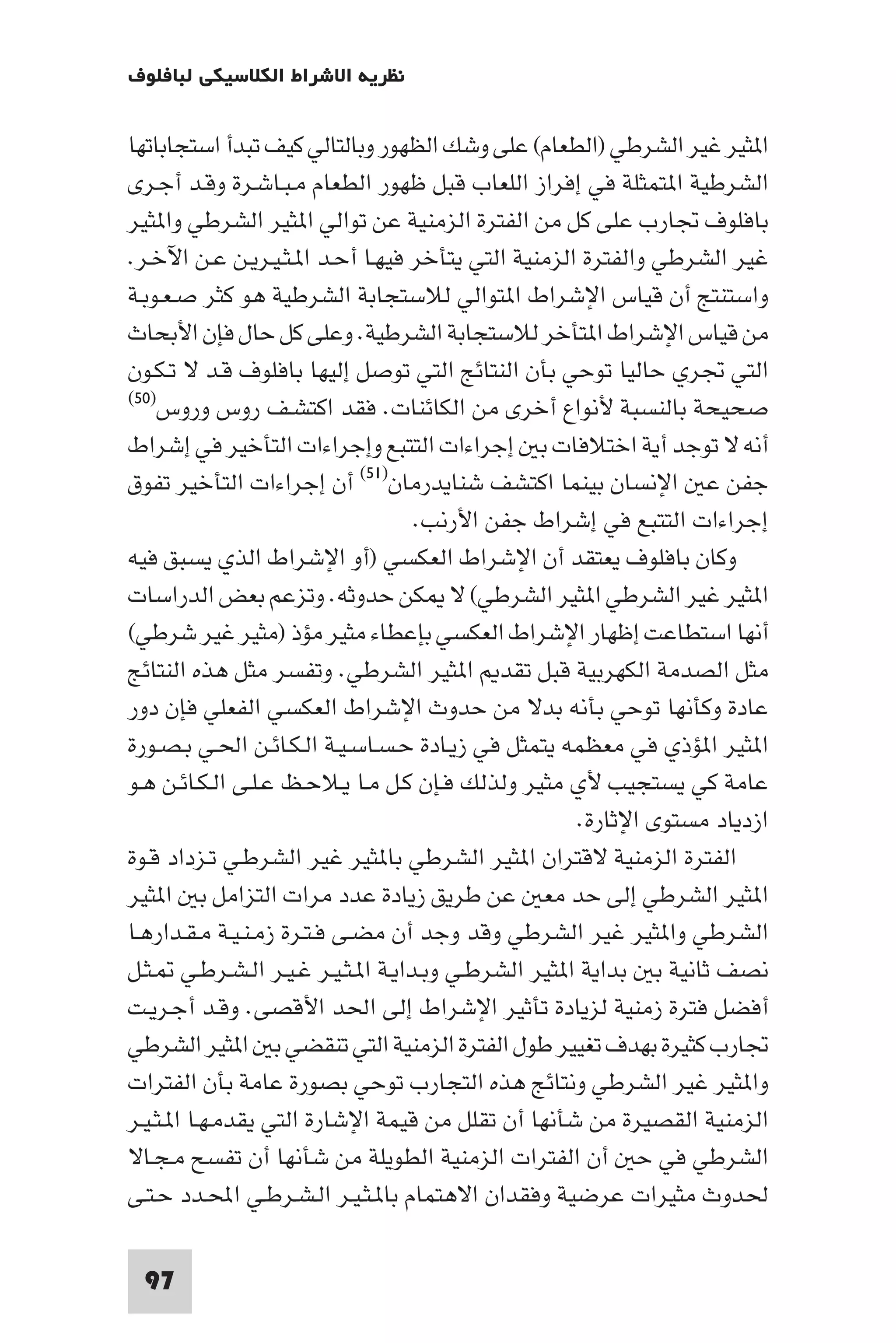 ‫ﻧﻈﺮﻳﺔ اﻻﺷﺮاط اﻟﻜﻼﺳﻴﻜﻲ ﻟﺒﺎﻓﻠﻮف‬

‫ا ﺜﻴﺮ ﻏﻴﺮ اﻟﺸﺮﻃﻲ )اﻟﻄﻌﺎم( ﻋﻠﻰ وﺷﻚ اﻟﻈﻬﻮر وﺑﺎﻟﺘﺎﻟﻲ ﻛﻴﻒ ﺗﺒﺪأ اﺳﺘﺠﺎﺑﺎﺗﻬﺎ‬
‫اﻟﺸﺮﻃﻴﺔ ا ﺘﻤﺜﻠﺔ ﻓﻲ إﻓﺮاز اﻟﻠﻌﺎب ﻗﺒﻞ ﻇﻬﻮر اﻟﻄﻌﺎم ﻣـﺒـﺎﺷـﺮة وﻗـﺪ أﺟـﺮى‬
‫ﺑﺎﻓﻠﻮف ﲡﺎرب ﻋﻠﻰ ﻛﻞ ﻣﻦ اﻟﻔﺘﺮة اﻟﺰﻣﻨﻴﺔ ﻋﻦ ﺗﻮاﻟﻲ ا ﺜﻴﺮ اﻟﺸﺮﻃﻲ وا ﺜﻴﺮ‬
‫ﻏﻴﺮ اﻟﺸﺮﻃﻲ واﻟﻔﺘﺮة اﻟﺰﻣﻨﻴﺔ اﻟﺘﻲ ﻳﺘﺄﺧﺮ ﻓﻴﻬـﺎ أﺣـﺪ ا ـﺜـﻴـﺮﻳـﻦ ﻋـﻦ اﻵﺧـﺮ.‬
‫واﺳﺘﻨﺘﺞ أن ﻗﻴﺎس اﻹﺷﺮاط ا ﺘﻮاﻟﻲ ﻟﻼﺳﺘﺠﺎﺑﺔ اﻟﺸﺮﻃﻴﺔ ﻫﻮ ﻛﺜﺮ ﺻـﻌـﻮﺑـﺔ‬
‫ﻣﻦ ﻗﻴﺎس اﻹﺷﺮاط ا ﺘﺄﺧﺮ ﻟﻼﺳﺘﺠﺎﺑﺔ اﻟﺸﺮﻃﻴﺔ. وﻋﻠﻰ ﻛﻞ ﺣﺎل ﻓﺈن اﻷﺑﺤﺎث‬
‫اﻟﺘﻲ ﲡﺮي ﺣﺎﻟﻴﺎ ﺗﻮﺣﻲ ﺑﺄن اﻟﻨﺘﺎﺋﺞ اﻟﺘﻲ ﺗﻮﺻﻞ إﻟﻴﻬﺎ ﺑﺎﻓﻠﻮف ﻗـﺪ ﻻ ﺗـﻜـﻮن‬
‫ﺻﺤﻴﺤﺔ ﺑﺎﻟﻨﺴﺒﺔ ﻷﻧﻮاع أﺧﺮى ﻣﻦ اﻟﻜﺎﺋﻨﺎت. ﻓﻘﺪ اﻛﺘﺸـﻒ روس وروس)٠٥(‬

‫أﻧﻪ ﻻ ﺗﻮﺟﺪ أﻳﺔ اﺧﺘﻼﻓﺎت ﺑ إﺟﺮاءات اﻟﺘﺘﺒﻊ وإﺟﺮاءات اﻟﺘﺄﺧﻴﺮ ﻓﻲ إﺷﺮاط‬
‫ﺟﻔﻦ ﻋ اﻹﻧﺴﺎن ﺑﻴﻨﻤﺎ اﻛﺘﺸﻒ ﺷﻨﺎﻳﺪرﻣﺎن)١٥( أن إﺟﺮاءات اﻟﺘﺄﺧﻴﺮ ﺗﻔﻮق‬
                                   ‫إﺟﺮاءات اﻟﺘﺘﺒﻊ ﻓﻲ إﺷﺮاط ﺟﻔﻦ اﻷرﻧﺐ.‬
‫وﻛﺎن ﺑﺎﻓﻠﻮف ﻳﻌﺘﻘﺪ أن اﻹﺷﺮاط اﻟﻌﻜﺴﻲ )أو اﻹﺷﺮاط اﻟﺬي ﻳﺴﺒﻖ ﻓﻴﻪ‬
‫ا ﺜﻴﺮ ﻏﻴﺮ اﻟﺸﺮﻃﻲ ا ﺜﻴﺮ اﻟﺸﺮﻃﻲ( ﻻ ﻜﻦ ﺣﺪوﺛﻪ. وﺗﺰﻋﻢ ﺑﻌﺾ اﻟﺪراﺳﺎت‬
‫أﻧﻬﺎ اﺳﺘﻄﺎﻋﺖ إﻇﻬﺎر اﻹﺷﺮاط اﻟﻌﻜﺴﻲ ﺑﺈﻋﻄﺎء ﻣﺜﻴﺮ ﻣﺆذ )ﻣﺜﻴﺮ ﻏﻴﺮ ﺷﺮﻃﻲ(‬
‫ﻣﺜﻞ اﻟﺼﺪﻣﺔ اﻟﻜﻬﺮﺑﻴﺔ ﻗﺒﻞ ﺗﻘﺪ ا ﺜﻴﺮ اﻟﺸﺮﻃﻲ. وﺗﻔﺴﺮ ﻣﺜﻞ ﻫﺬه اﻟﻨﺘﺎﺋﺞ‬
‫ﻋﺎدة وﻛﺄﻧﻬﺎ ﺗﻮﺣﻲ ﺑﺄﻧﻪ ﺑﺪﻻ ﻣﻦ ﺣﺪوث اﻹﺷﺮاط اﻟﻌﻜﺴﻲ اﻟﻔﻌﻠﻲ ﻓﺈن دور‬
‫ا ﺜﻴﺮ ا ﺆذي ﻓﻲ ﻣﻌﻈﻤﻪ ﻳﺘﻤﺜﻞ ﻓﻲ زﻳـﺎدة ﺣـﺴـﺎﺳـﻴـﺔ اﻟـﻜـﺎﺋـﻦ اﳊـﻲ ﺑـﺼـﻮرة‬
‫ﻋﺎﻣﺔ ﻛﻲ ﻳﺴﺘﺠﻴﺐ ﻷي ﻣﺜﻴﺮ وﻟﺬﻟﻚ ﻓـﺈن ﻛـﻞ ﻣـﺎ ﻳـﻼﺣـﻆ ﻋـﻠـﻰ اﻟـﻜـﺎﺋـﻦ ﻫـﻮ‬
                                                    ‫ازدﻳﺎد ﻣﺴﺘﻮى اﻹﺛﺎرة.‬
‫اﻟﻔﺘﺮة اﻟﺰﻣﻨﻴﺔ ﻻﻗﺘﺮان ا ﺜﻴﺮ اﻟﺸﺮﻃﻲ ﺑﺎ ﺜﻴﺮ ﻏﻴﺮ اﻟﺸﺮﻃـﻲ ﺗـﺰداد ﻗـﻮة‬
‫ا ﺜﻴﺮ اﻟﺸﺮﻃﻲ إﻟﻰ ﺣﺪ ﻣﻌ ﻋﻦ ﻃﺮﻳﻖ زﻳﺎدة ﻋﺪد ﻣﺮات اﻟﺘﺰاﻣﻞ ﺑ ا ﺜﻴﺮ‬
‫اﻟﺸﺮﻃﻲ وا ﺜﻴﺮ ﻏﻴﺮ اﻟﺸﺮﻃﻲ وﻗﺪ وﺟﺪ أن ﻣﻀـﻰ ﻓـﺘـﺮة زﻣـﻨـﻴـﺔ ﻣـﻘـﺪارﻫـﺎ‬
‫ﻧﺼﻒ ﺛﺎﻧﻴﺔ ﺑ ﺑﺪاﻳﺔ ا ﺜﻴﺮ اﻟﺸﺮﻃـﻲ وﺑـﺪاﻳـﺔ ا ـﺜـﻴـﺮ ﻏـﻴـﺮ اﻟـﺸـﺮﻃـﻲ ـﺜـﻞ‬
‫أﻓﻀﻞ ﻓﺘﺮة زﻣﻨﻴﺔ ﻟﺰﻳﺎدة ﺗﺄﺛﻴﺮ اﻹﺷﺮاط إﻟﻰ اﳊﺪ اﻷﻗﺼﻰ. وﻗـﺪ أﺟـﺮﻳـﺖ‬
‫ﲡﺎرب ﻛﺜﻴﺮة ﺑﻬﺪف ﺗﻐﻴﻴﺮ ﻃﻮل اﻟﻔﺘﺮة اﻟﺰﻣﻨﻴﺔ اﻟﺘﻲ ﺗﻨﻘﻀﻲ ﺑ ا ﺜﻴﺮ اﻟﺸﺮﻃﻲ‬
‫وا ﺜﻴﺮ ﻏﻴﺮ اﻟﺸﺮﻃﻲ وﻧﺘﺎﺋﺞ ﻫﺬه اﻟﺘﺠﺎرب ﺗﻮﺣﻲ ﺑﺼﻮرة ﻋﺎﻣﺔ ﺑﺄن اﻟﻔﺘﺮات‬
‫اﻟﺰﻣﻨﻴﺔ اﻟﻘﺼﻴﺮة ﻣﻦ ﺷﺄﻧﻬﺎ أن ﺗﻘﻠﻞ ﻣﻦ ﻗﻴﻤﺔ اﻹﺷﺎرة اﻟﺘﻲ ﻳﻘﺪﻣـﻬـﺎ ا ـﺜـﻴـﺮ‬
‫اﻟﺸﺮﻃﻲ ﻓﻲ ﺣ أن اﻟﻔﺘﺮات اﻟﺰﻣﻨﻴﺔ اﻟﻄﻮﻳﻠﺔ ﻣﻦ ﺷﺄﻧﻬﺎ أن ﺗﻔﺴﺢ ﻣـﺠـﺎﻻ‬
‫ﳊﺪوث ﻣﺜﻴﺮات ﻋﺮﺿﻴﺔ وﻓﻘﺪان اﻻﻫﺘﻤﺎم ﺑﺎ ـﺜـﻴـﺮ اﻟـﺸـﺮﻃـﻲ اﶈـﺪد ﺣـﺘـﻰ‬

 ‫79‬
 