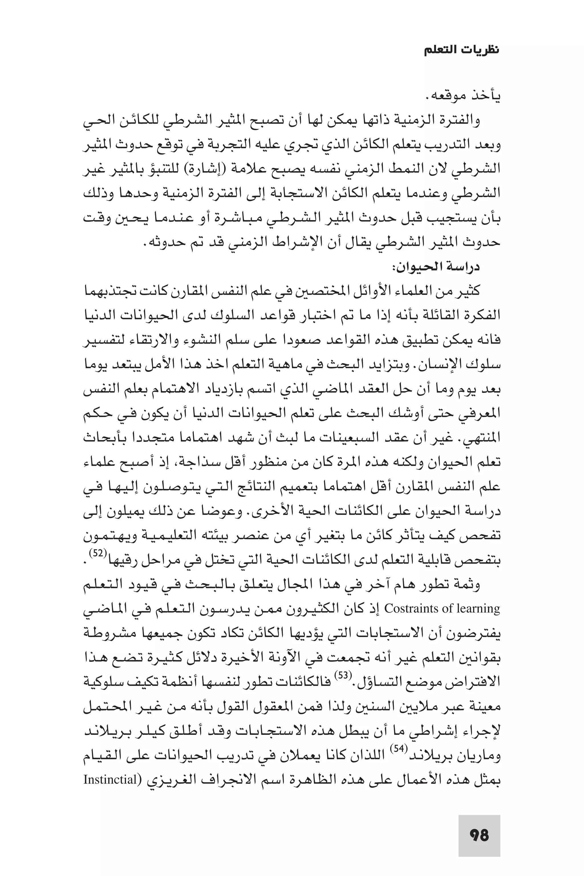 ‫ﻧﻈﺮﻳﺎت اﻟﺘﻌﻠﻢ‬

                                                                ‫ﻳﺄﺧﺬ ﻣﻮﻗﻌﻪ.‬
‫واﻟﻔﺘﺮة اﻟﺰﻣﻨﻴﺔ ذاﺗﻬﺎ ﻜﻦ ﻟﻬﺎ أن ﺗﺼﺒﺢ ا ﺜﻴﺮ اﻟﺸﺮﻃﻲ ﻟﻠﻜـﺎﺋـﻦ اﳊـﻲ‬
‫وﺑﻌﺪ اﻟﺘﺪرﻳﺐ ﻳﺘﻌﻠﻢ اﻟﻜﺎﺋﻦ اﻟﺬي ﲡﺮي ﻋﻠﻴﻪ اﻟﺘﺠﺮﺑﺔ ﻓﻲ ﺗﻮﻗﻊ ﺣﺪوث ا ﺜﻴﺮ‬
‫اﻟﺸﺮﻃﻲ ﻻن اﻟﻨﻤﻂ اﻟﺰﻣﻨﻲ ﻧﻔﺴﻪ ﻳﺼﺒﺢ ﻋﻼﻣﺔ )إﺷﺎرة( ﻟﻠﺘﻨﺒﺆ ﺑﺎ ﺜﻴﺮ ﻏﻴﺮ‬
‫اﻟﺸﺮﻃﻲ وﻋﻨﺪﻣﺎ ﻳﺘﻌﻠﻢ اﻟﻜﺎﺋﻦ اﻻﺳﺘﺠﺎﺑﺔ إﻟﻰ اﻟﻔﺘﺮة اﻟﺰﻣﻨﻴﺔ وﺣﺪﻫﺎ وذﻟﻚ‬
‫ﺑﺄن ﻳﺴﺘﺠﻴﺐ ﻗﺒﻞ ﺣﺪوث ا ﺜﻴﺮ اﻟـﺸـﺮﻃـﻲ ﻣـﺒـﺎﺷـﺮة أو ﻋـﻨـﺪﻣـﺎ ﻳـﺤـ وﻗـﺖ‬
              ‫ﺣﺪوث ا ﺜﻴﺮ اﻟﺸﺮﻃﻲ ﻳﻘﺎل أن اﻹﺷﺮاط اﻟﺰﻣﻨﻲ ﻗﺪ ﺣﺪوﺛﻪ.‬
                                                           ‫دراﺳﺔ اﳊﻴﻮان:‬
‫ﻛﺜﻴﺮ ﻣﻦ اﻟﻌﻠﻤﺎء اﻷواﺋﻞ اﺨﻤﻟﺘﺼ ﻓﻲ ﻋﻠﻢ اﻟﻨﻔﺲ ا ﻘﺎرن ﻛﺎﻧﺖ ﲡﺘﺬﺑﻬﻤﺎ‬
‫اﻟﻔﻜﺮة اﻟﻘﺎﺋﻠﺔ ﺑﺄﻧﻪ إذا ﻣﺎ اﺧﺘﺒﺎر ﻗﻮاﻋﺪ اﻟﺴﻠﻮك ﻟﺪى اﳊﻴﻮاﻧﺎت اﻟﺪﻧﻴﺎ‬
‫ﻓﺎﻧﻪ ﻜﻦ ﺗﻄﺒﻴﻖ ﻫﺬه اﻟﻘﻮاﻋﺪ ﺻﻌﻮدا ﻋﻠﻰ ﺳﻠﻢ اﻟﻨﺸﻮء واﻻرﺗﻘﺎء ﻟﺘﻔﺴﻴﺮ‬
‫ﺳﻠﻮك اﻹﻧﺴﺎن. وﺑﺘﺰاﻳﺪ اﻟﺒﺤﺚ ﻓﻲ ﻣﺎﻫﻴﺔ اﻟﺘﻌﻠﻢ اﺧﺬ ﻫﺬا اﻷﻣﻞ ﻳﺒﺘﻌﺪ ﻳﻮﻣﺎ‬
‫ﺑﻌﺪ ﻳﻮم وﻣﺎ أن ﺣﻞ اﻟﻌﻘﺪ ا ﺎﺿﻲ اﻟﺬي اﺗﺴﻢ ﺑﺎزدﻳﺎد اﻻﻫﺘﻤﺎم ﺑﻌﻠﻢ اﻟﻨﻔﺲ‬
‫ا ﻌﺮﻓﻲ ﺣﺘﻰ أوﺷﻚ اﻟﺒﺤﺚ ﻋﻠﻰ ﺗﻌﻠﻢ اﳊﻴﻮاﻧﺎت اﻟﺪﻧﻴﺎ أن ﻳﻜﻮن ﻓـﻲ ﺣـﻜـﻢ‬
‫ا ﻨﺘﻬﻲ. ﻏﻴﺮ أن ﻋﻘﺪ اﻟﺴﺒﻌﻴﻨﺎت ﻣﺎ ﻟﺒﺚ أن ﺷﻬﺪ اﻫﺘﻤﺎﻣﺎ ﻣﺘﺠﺪدا ﺑﺄﺑﺤﺎث‬
‫ﺗﻌﻠﻢ اﳊﻴﻮان وﻟﻜﻨﻪ ﻫﺬه ا ﺮة ﻛﺎن ﻣﻦ ﻣﻨﻈﻮر أﻗﻞ ﺳﺬاﺟﺔ إذ أﺻﺒﺢ ﻋﻠﻤﺎء‬
‫ﻋﻠﻢ اﻟﻨﻔﺲ ا ﻘﺎرن أﻗﻞ اﻫﺘﻤﺎﻣﺎ ﺑﺘﻌﻤﻴﻢ اﻟﻨﺘﺎﺋﺞ اﻟـﺘـﻲ ﻳـﺘـﻮﺻـﻠـﻮن إﻟـﻴـﻬـﺎ ﻓـﻲ‬
‫دراﺳﺔ اﳊﻴﻮان ﻋﻠﻰ اﻟﻜﺎﺋﻨﺎت اﳊﻴﺔ اﻷﺧﺮى. وﻋﻮﺿﺎ ﻋﻦ ذﻟﻚ ﻴﻠﻮن إﻟﻰ‬
‫ﺗﻔﺤﺺ ﻛﻴﻒ ﻳﺘﺄﺛﺮ ﻛﺎﺋﻦ ﻣﺎ ﺑﺘﻐﻴﺮ أي ﻣﻦ ﻋﻨﺼﺮ ﺑﻴﺌﺘﻪ اﻟﺘﻌﻠﻴـﻤـﻴـﺔ وﻳـﻬـﺘـﻤـﻮن‬
‫ﺑﺘﻔﺤﺺ ﻗﺎﺑﻠﻴﺔ اﻟﺘﻌﻠﻢ ﻟﺪى اﻟﻜﺎﺋﻨﺎت اﳊﻴﺔ اﻟﺘﻲ ﺗﺨﺘﻞ ﻓﻲ ﻣﺮاﺣﻞ رﻗﻴﻬﺎ)٢٥(.‬
‫وﺛﻤﺔ ﺗﻄﻮر ﻫﺎم آﺧﺮ ﻓﻲ ﻫﺬا اﺠﻤﻟﺎل ﻳﺘﻌـﻠـﻖ ﺑـﺎﻟـﺒـﺤـﺚ ﻓـﻲ ﻗـﻴـﻮد اﻟـﺘـﻌـﻠـﻢ‬
‫‪ Costraints of learning‬إذ ﻛﺎن اﻟﻜﺜـﻴـﺮون ـﻦ ﻳـﺪرﺳـﻮن اﻟـﺘـﻌـﻠـﻢ ﻓـﻲ ا ـﺎﺿـﻲ‬
‫ﻳﻔﺘﺮﺿﻮن أن اﻻﺳﺘﺠﺎﺑﺎت اﻟﺘﻲ ﻳﺆدﻳﻬﺎ اﻟﻜﺎﺋﻦ ﺗﻜﺎد ﺗﻜﻮن ﺟﻤﻴﻌﻬﺎ ﻣﺸﺮوﻃـﺔ‬
‫ﺑﻘﻮاﻧ اﻟﺘﻌﻠﻢ ﻏﻴﺮ أﻧﻪ ﲡﻤﻌﺖ ﻓﻲ اﻵوﻧﺔ اﻷﺧﻴﺮة دﻻﺋﻞ ﻛـﺜـﻴـﺮة ﺗـﻀـﻊ ﻫـﺬا‬
‫اﻻﻓﺘﺮاض ﻣﻮﺿﻊ اﻟﺘﺴﺎؤل.)٣٥( ﻓﺎﻟﻜﺎﺋﻨﺎت ﺗﻄﻮر ﻟﻨﻔﺴﻬﺎ أﻧﻈﻤﺔ ﺗﻜﻴﻒ ﺳﻠﻮﻛﻴﺔ‬
‫ﻣﻌﻴﻨﺔ ﻋﺒﺮ ﻣﻼﻳ اﻟﺴﻨ وﻟﺬا ﻓﻤﻦ ا ﻌﻘﻮل اﻟﻘﻮل ﺑﺄﻧﻪ ﻣـﻦ ﻏـﻴـﺮ اﶈـﺘـﻤـﻞ‬
‫ﻹﺟﺮاء إﺷﺮاﻃﻲ ﻣﺎ أن ﻳﺒﻄﻞ ﻫﺬه اﻻﺳﺘﺠـﺎﺑـﺎت وﻗـﺪ أﻃـﻠـﻖ ﻛـﻴـﻠـﺮ ﺑـﺮﻳـﻼﻧـﺪ‬
‫وﻣﺎرﻳﺎن ﺑﺮﻳﻼﻧـﺪ)٤٥( اﻟﻠﺬان ﻛﺎﻧﺎ ﻳﻌﻤﻼن ﻓﻲ ﺗﺪرﻳﺐ اﳊﻴﻮاﻧﺎت ﻋﻠﻰ اﻟـﻘـﻴـﺎم‬
‫ﺜﻞ ﻫﺬه اﻷﻋﻤﺎل ﻋﻠﻰ ﻫﺬه اﻟﻈﺎﻫﺮة اﺳﻢ اﻻﳒﺮاف اﻟﻐـﺮﻳـﺰي )‪Instinctial‬‬

                                                                     ‫89‬
 