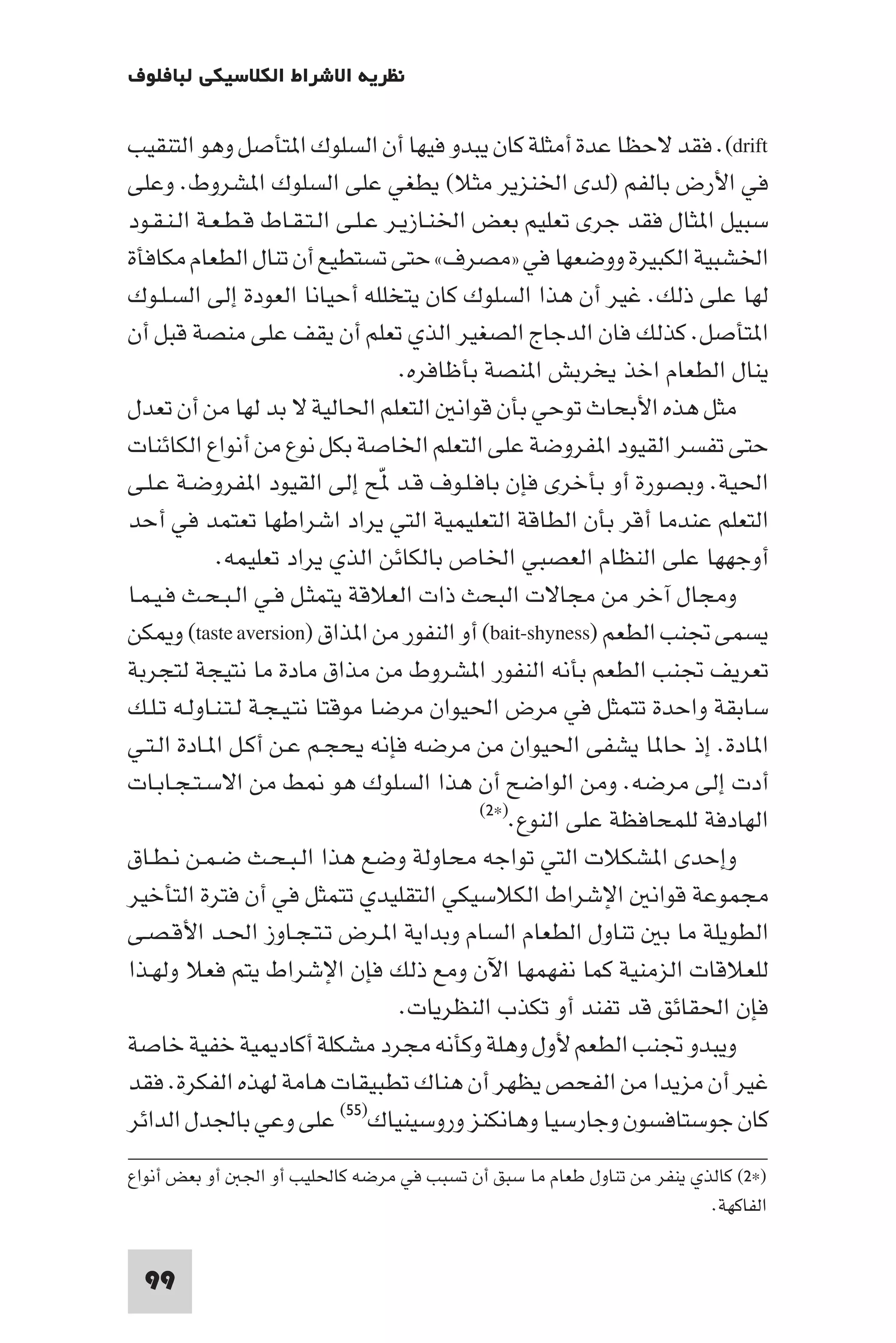 ‫ﻧﻈﺮﻳﺔ اﻻﺷﺮاط اﻟﻜﻼﺳﻴﻜﻲ ﻟﺒﺎﻓﻠﻮف‬

‫‪ .(drift‬ﻓﻘﺪ ﻻﺣﻈﺎ ﻋﺪة أﻣﺜﻠﺔ ﻛﺎن ﻳﺒﺪو ﻓﻴﻬﺎ أن اﻟﺴﻠﻮك ا ﺘﺄﺻﻞ وﻫﻮ اﻟﺘﻨﻘﻴﺐ‬
‫ﻓﻲ اﻷرض ﺑﺎﻟﻔﻢ )ﻟﺪى اﳋﻨﺰﻳﺮ ﻣﺜﻼ( ﻳﻄﻐﻲ ﻋﻠﻰ اﻟﺴﻠﻮك ا ﺸﺮوط. وﻋﻠﻰ‬
‫ﺳﺒﻴﻞ ا ﺜﺎل ﻓﻘﺪ ﺟﺮى ﺗﻌﻠﻴﻢ ﺑﻌﺾ اﳋﻨـﺎزﻳـﺮ ﻋـﻠـﻰ اﻟـﺘـﻘـﺎط ﻗـﻄـﻌـﺔ اﻟـﻨـﻘـﻮد‬
‫اﳋﺸﺒﻴﺔ اﻟﻜﺒﻴﺮة ووﺿﻌﻬﺎ ﻓﻲ »ﻣﺼﺮف« ﺣﺘﻰ ﺗﺴﺘﻄﻴﻊ أن ﺗﻨﺎل اﻟﻄﻌﺎم ﻣﻜﺎﻓﺄة‬
‫ﻟﻬﺎ ﻋﻠﻰ ذﻟﻚ. ﻏﻴﺮ أن ﻫﺬا اﻟﺴﻠﻮك ﻛﺎن ﻳﺘﺨﻠﻠﻪ أﺣﻴﺎﻧﺎ اﻟﻌﻮدة إﻟﻰ اﻟﺴـﻠـﻮك‬
‫ا ﺘﺄﺻﻞ. ﻛﺬﻟﻚ ﻓﺎن اﻟﺪﺟﺎج اﻟﺼﻐﻴﺮ اﻟﺬي ﺗﻌﻠﻢ أن ﻳﻘﻒ ﻋﻠﻰ ﻣﻨﺼﺔ ﻗﺒﻞ أن‬
                                    ‫ﻳﻨﺎل اﻟﻄﻌﺎم اﺧﺬ ﻳﺨﺮﺑﺶ ا ﻨﺼﺔ ﺑﺄﻇﺎﻓﺮه.‬
‫ﻣﺜﻞ ﻫﺬه اﻷﺑﺤﺎث ﺗﻮﺣﻲ ﺑﺄن ﻗﻮاﻧ اﻟﺘﻌﻠﻢ اﳊﺎﻟﻴﺔ ﻻ ﺑﺪ ﻟﻬﺎ ﻣﻦ أن ﺗﻌﺪل‬
‫ﺣﺘﻰ ﺗﻔﺴﺮ اﻟﻘﻴﻮد ا ﻔﺮوﺿﺔ ﻋﻠﻰ اﻟﺘﻌﻠﻢ اﳋﺎﺻﺔ ﺑﻜﻞ ﻧﻮع ﻣﻦ أﻧﻮاع اﻟﻜﺎﺋﻨﺎت‬
‫اﳊﻴﺔ. وﺑﺼﻮرة أو ﺑﺄﺧﺮى ﻓﺈن ﺑﺎﻓـﻠـﻮف ﻗـﺪ ّﺢ إﻟﻰ اﻟﻘﻴﻮد ا ﻔﺮوﺿـﺔ ﻋـﻠـﻰ‬
‫اﻟﺘﻌﻠﻢ ﻋﻨﺪﻣﺎ أﻗﺮ ﺑﺄن اﻟﻄﺎﻗﺔ اﻟﺘﻌﻠﻴﻤﻴﺔ اﻟﺘﻲ ﻳﺮاد اﺷﺮاﻃﻬﺎ ﺗﻌﺘﻤﺪ ﻓﻲ أﺣﺪ‬
             ‫أوﺟﻬﻬﺎ ﻋﻠﻰ اﻟﻨﻈﺎم اﻟﻌﺼﺒﻲ اﳋﺎص ﺑﺎﻟﻜﺎﺋﻦ اﻟﺬي ﻳﺮاد ﺗﻌﻠﻴﻤﻪ.‬
‫وﻣﺠﺎل آﺧﺮ ﻣﻦ ﻣﺠﺎﻻت اﻟﺒﺤﺚ ذات اﻟﻌﻼﻗﺔ ﻳﺘﻤﺜـﻞ ﻓـﻲ اﻟـﺒـﺤـﺚ ﻓـﻴـﻤـﺎ‬
‫ﻳﺴﻤﻰ ﲡﻨﺐ اﻟﻄﻌﻢ )‪ (bait-shyness‬أو اﻟﻨﻔﻮر ﻣﻦ ا ﺬاق )‪ (taste aversion‬و ﻜﻦ‬
‫ﺗﻌﺮﻳﻒ ﲡﻨﺐ اﻟﻄﻌﻢ ﺑﺄﻧﻪ اﻟﻨﻔﻮر ا ﺸﺮوط ﻣﻦ ﻣﺬاق ﻣﺎدة ﻣﺎ ﻧﺘﻴﺠﺔ ﻟﺘﺠﺮﺑﺔ‬
‫ﺳﺎﺑﻘﺔ واﺣﺪة ﺗﺘﻤﺜﻞ ﻓﻲ ﻣﺮض اﳊﻴﻮان ﻣﺮﺿﺎ ﻣﻮﻗﺘﺎ ﻧﺘـﻴـﺠـﺔ ﻟـﺘـﻨـﺎوﻟـﻪ ﺗـﻠـﻚ‬
‫ا ﺎدة. إذ ﺣﺎ ﺎ ﻳﺸﻔﻰ اﳊﻴﻮان ﻣﻦ ﻣﺮﺿﻪ ﻓﺈﻧﻪ ﻳﺤﺠـﻢ ﻋـﻦ أﻛـﻞ ا ـﺎدة اﻟـﺘـﻲ‬
‫أدت إﻟﻰ ﻣﺮﺿﻪ. وﻣﻦ اﻟﻮاﺿﺢ أن ﻫﺬا اﻟﺴﻠﻮك ﻫﻮ ﻂ ﻣﻦ اﻻﺳـﺘـﺠـﺎﺑـﺎت‬
                                            ‫اﻟﻬﺎدﻓﺔ ﻟﻠﻤﺤﺎﻓﻈﺔ ﻋﻠﻰ اﻟﻨﻮع.)×٢(‬

‫وإﺣﺪى ا ﺸﻜﻼت اﻟﺘﻲ ﺗﻮاﺟﻪ ﻣﺤﺎوﻟﺔ وﺿﻊ ﻫﺬا اﻟـﺒـﺤـﺚ ﺿـﻤـﻦ ﻧـﻄـﺎق‬
‫ﻣﺠﻤﻮﻋﺔ ﻗﻮاﻧ اﻹﺷﺮاط اﻟﻜﻼﺳﻴﻜﻲ اﻟﺘﻘﻠﻴﺪي ﺗﺘﻤﺜﻞ ﻓﻲ أن ﻓﺘﺮة اﻟﺘﺄﺧﻴﺮ‬
‫اﻟﻄﻮﻳﻠﺔ ﻣﺎ ﺑ ﺗﻨﺎول اﻟﻄﻌﺎم اﻟﺴﺎم وﺑﺪاﻳﺔ ا ـﺮض ﺗـﺘـﺠـﺎوز اﳊـﺪ اﻷﻗـﺼـﻰ‬
‫ﻟﻠﻌﻼﻗﺎت اﻟﺰﻣﻨﻴﺔ ﻛﻤﺎ ﻧﻔﻬﻤﻬﺎ اﻵن وﻣﻊ ذﻟﻚ ﻓﺈن اﻹﺷﺮاط ﻳﺘﻢ ﻓﻌﻼ وﻟﻬـﺬا‬
                                    ‫ﻓﺈن اﳊﻘﺎﺋﻖ ﻗﺪ ﺗﻔﻨﺪ أو ﺗﻜﺬب اﻟﻨﻈﺮﻳﺎت.‬
‫وﻳﺒﺪو ﲡﻨﺐ اﻟﻄﻌﻢ ﻷول وﻫﻠﺔ وﻛﺄﻧﻪ ﻣﺠﺮد ﻣﺸﻜﻠﺔ أﻛﺎد ﻴﺔ ﺧﻔﻴﺔ ﺧﺎﺻﺔ‬
‫ﻏﻴﺮ أن ﻣﺰﻳﺪا ﻣﻦ اﻟﻔﺤﺺ ﻳﻈﻬﺮ أن ﻫﻨﺎك ﺗﻄﺒﻴﻘﺎت ﻫﺎﻣﺔ ﻟﻬﺬه اﻟﻔﻜﺮة. ﻓﻘﺪ‬
‫ﻛﺎن ﺟﻮﺳﺘﺎﻓﺴﻮن وﺟﺎرﺳﻴﺎ وﻫﺎﻧﻜﻨﺰ وروﺳﻴﻨﻴﺎك)٥٥( ﻋﻠﻰ وﻋﻲ ﺑﺎﳉﺪل اﻟﺪاﺋﺮ‬
‫)×٢( ﻛﺎﻟﺬي ﻳﻨﻔﺮ ﻣﻦ ﺗﻨﺎول ﻃﻌﺎم ﻣﺎ ﺳﺒﻖ أن ﺗﺴﺒﺐ ﻓﻲ ﻣﺮﺿﻪ ﻛﺎﳊﻠﻴﺐ أو اﳉ أو ﺑﻌﺾ أﻧﻮاع‬
                                                                      ‫اﻟﻔﺎﻛﻬﺔ.‬


  ‫99‬
 