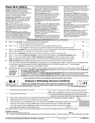 Form W-4 (2011)                                              Complete all worksheets that apply. However,
                                                             you may claim fewer (or zero) allowances. For
                                                                                                                                Form 1040-ES, Estimated Tax for Individuals.
                                                                                                                                Otherwise, you may owe additional tax. If you
                                                             regular wages, withholding must be based on                        have pension or annuity income, see Pub. 919 to
Purpose. Complete Form W-4 so that your                      allowances you claimed and may not be a flat                       find out if you should adjust your withholding on
employer can withhold the correct federal                    amount or percentage of wages.                                     Form W-4 or W-4P.
income tax from your pay. Consider completing a              Head of household. Generally, you may claim                        Two earners or multiple jobs. If you have a
new Form W-4 each year and when your                         head of household filing status on your tax return                 working spouse or more than one job, figure the
personal or financial situation changes.                     only if you are unmarried and pay more than                        total number of allowances you are entitled to
Exemption from withholding. If you are exempt,               50% of the costs of keeping up a home for                          claim on all jobs using worksheets from only one
complete only lines 1, 2, 3, 4, and 7 and sign               yourself and your dependent(s) or other                            Form W-4. Your withholding usually will be most
the form to validate it. Your exemption for 2011             qualifying individuals. See Pub. 501, Exemptions,                  accurate when all allowances are claimed on the
expires February 16, 2012. See Pub. 505, Tax                 Standard Deduction, and Filing Information, for                    Form W-4 for the highest paying job and zero
Withholding and Estimated Tax.                               information.                                                       allowances are claimed on the others. See Pub.
                                                             Tax credits. You can take projected tax credits                    919 for details.
Note. If another person can claim you as a
dependent on his or her tax return, you cannot               into account in figuring your allowable number of                  Nonresident alien. If you are a nonresident alien,
claim exemption from withholding if your income              withholding allowances. Credits for child or                       see Notice 1392, Supplemental Form W-4
exceeds $950 and includes more than $300 of                  dependent care expenses and the child tax                          Instructions for Nonresident Aliens, before
unearned income (for example, interest and                   credit may be claimed using the Personal                           completing this form.
dividends).                                                  Allowances Worksheet below. See Pub. 919,                          Check your withholding. After your Form W-4
                                                             How Do I Adjust My Tax Withholding, for                            takes effect, use Pub. 919 to see how the
Basic instructions. If you are not exempt,
                                                             information on converting your other credits into                  amount you are having withheld compares to
complete the Personal Allowances Worksheet
                                                             withholding allowances.                                            your projected total tax for 2011. See Pub. 919,
below. The worksheets on page 2 further adjust
your withholding allowances based on itemized                Nonwage income. If you have a large amount of                      especially if your earnings exceed $130,000
deductions, certain credits, adjustments to                  nonwage income, such as interest or dividends,                     (Single) or $180,000 (Married).
income, or two-earners/multiple jobs situations.             consider making estimated tax payments using
                                              Personal Allowances Worksheet (Keep for your records.)
A       Enter “1” for yourself if no one else can claim you as a dependent . . . . . . . . . . . . . . . . . .                                                  A

B       Enter “1” if:    {   • You are single and have only one job; or
                             • You are married, have only one job, and your spouse does not work; or
                             • Your wages from a second job or your spouse’s wages (or the total of both) are $1,500 or less.
                                                                                                                                                   . . .}       B

C       Enter “1” for your spouse. But, you may choose to enter “-0-” if you are married and have either a working spouse or more
        than one job. (Entering “-0-” may help you avoid having too little tax withheld.) . . . . . . . . . . . . . .                                           C
D       Enter number of dependents (other than your spouse or yourself) you will claim on your tax return . . . . . . . .                                       D
E       Enter “1” if you will file as head of household on your tax return (see conditions under Head of household above) . .                                   E
F       Enter “1” if you have at least $1,900 of child or dependent care expenses for which you plan to claim a credit                             . . .        F
        (Note. Do not include child support payments. See Pub. 503, Child and Dependent Care Expenses, for details.)
G       Child Tax Credit (including additional child tax credit). See Pub. 972, Child Tax Credit, for more information.
        • If your total income will be less than $61,000 ($90,000 if married), enter “2” for each eligible child; then less “1” if you have three or more eligible children.
        • If your total income will be between $61,000 and $84,000 ($90,000 and $119,000 if married), enter “1” for each eligible
          child plus “1” additional if you have six or more eligible children . . . . . . . . . . . . . . . . . .                                               G
H       Add lines A through G and enter total here. (Note. This may be different from the number of exemptions you claim on your tax return.) ▶ H



                             {
        For accuracy,          • If you plan to itemize or claim adjustments to income and want to reduce your withholding, see the Deductions
        complete all             and Adjustments Worksheet on page 2.
        worksheets             • If you have more than one job or are married and you and your spouse both work and the combined earnings from all jobs exceed
        that apply.              $40,000 ($10,000 if married), see the Two-Earners/Multiple Jobs Worksheet on page 2 to avoid having too little tax withheld.
                               • If neither of the above situations applies, stop here and enter the number from line H on line 5 of Form W-4 below.

                                     Cut here and give Form W-4 to your employer. Keep the top part for your records.


Form    W-4
Department of the Treasury
                                         Employee's Withholding Allowance Certificate
                                 ▶ Whether you are entitled to claim a certain number of allowances or exemption from withholding is
                                                                                                                                                                   OMB No. 1545-0074

                                                                                                                                                                      2011
Internal Revenue Service            subject to review by the IRS. Your employer may be required to send a copy of this form to the IRS.
    1     Type or print your first name and middle initial.  Last name                                                         2 Your social security number


          Home address (number and street or rural route)                                            Single          Married         Married, but withhold at higher Single rate.
                                                                                            3
                                                                                            Note. If married, but legally separated, or spouse is a nonresident alien, check the “Single” box.
          City or town, state, and ZIP code
                                                                                            4 If your last name differs from that shown on your social security card,
                                                                                                check here. You must call 1-800-772-1213 for a replacement card. ▶
    5     Total number of allowances you are claiming (from line H above or from the applicable worksheet on page 2)           5
    6     Additional amount, if any, you want withheld from each paycheck . . . . . . . . . . . . . .                          6 $
    7     I claim exemption from withholding for 2011, and I certify that I meet both of the following conditions for exemption.
          • Last year I had a right to a refund of all federal income tax withheld because I had no tax liability and
          • This year I expect a refund of all federal income tax withheld because I expect to have no tax liability.
          If you meet both conditions, write “Exempt” here . . . . . . . . . . . . . . . ▶ 7
Under penalties of perjury, I declare that I have examined this certificate and to the best of my knowledge and belief, it is true, correct, and complete.

Employee’s signature
(This form is not valid unless you sign it.)     ▶                                                                                           Date ▶
    8     Employer’s name and address (Employer: Complete lines 8 and 10 only if sending to the IRS.)            9 Office code (optional)    10    Employer identification number (EIN)


For Privacy Act and Paperwork Reduction Act Notice, see page 2.                                                   Cat. No. 10220Q                                       Form W-4 (2011)
 