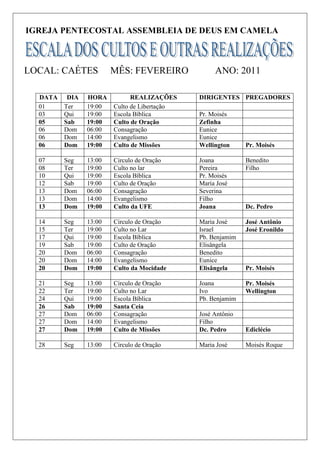 IGREJA PENTECOSTAL ASSEMBLEIA DE DEUS EM CAMELA



LOCAL: CAÉTES           MÊS: FEVEREIRO             ANO: 2011

  DATA    DIA   HORA          REALIZAÇÕES     DIRIGENTES PREGADORES
  01     Ter    19:00   Culto de Libertação
  03     Qui    19:00   Escola Bíblica        Pr. Moisés
  05     Sab    19:00   Culto de Oração       Zefinha
  06     Dom    06:00   Consagração           Eunice
  06     Dom    14:00   Evangelismo           Eunice
  06     Dom    19:00   Culto de Missões      Wellington     Pr. Moisés

  07     Seg    13:00   Circulo de Oração     Joana          Benedito
  08     Ter    19:00   Culto no lar          Pereira        Filho
  10     Qui    19:00   Escola Bíblica        Pr. Moisés
  12     Sab    19:00   Culto de Oração       Maria José
  13     Dom    06:00   Consagração           Severina
  13     Dom    14:00   Evangelismo           Filho
  13     Dom    19:00   Culto da UFE          Joana          Dc. Pedro

  14     Seg    13:00   Circulo de Oração     Maria José     José Antônio
  15     Ter    19:00   Culto no Lar          Israel         José Eronildo
  17     Qui    19:00   Escola Bíblica        Pb. Benjamim
  19     Sab    19:00   Culto de Oração       Elisângela
  20     Dom    06:00   Consagração           Benedito
  20     Dom    14:00   Evangelismo           Eunice
  20     Dom    19:00   Culto da Mocidade     Elisângela     Pr. Moisés

  21     Seg    13:00   Circulo de Oração     Joana          Pr. Moisés
  22     Ter    19:00   Culto no Lar          Ivo            Wellington
  24     Qui    19:00   Escola Bíblica        Pb. Benjamim
  26     Sab    19:00   Santa Ceia
  27     Dom    06:00   Consagração           José Antônio
  27     Dom    14:00   Evangelismo           Filho
  27     Dom    19:00   Culto de Missões      Dc. Pedro      Ediclécio

  28     Seg    13:00   Circulo de Oração     Maria José     Moisés Roque
 