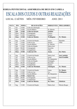 IGREJA PENTECOSTAL ASSEMBLEIA DE DEUS EM CAMELA



  LOCAL: CAÉTES           MÊS: FEVEREIRO             ANO: 2011

    DATA    DIA   HORA          REALIZAÇÕES     DIRIGENTES PREGADORES
    01     Ter    19:00   Culto de Libertação
    03     Qui    19:00   Escola Bíblica        Pr. Moisés
    05     Sab    19:00   Culto de Oração       Zefinha
    06     Dom    06:00   Consagração           Eunice
    06     Dom    14:00   Evangelismo           Eunice
    06     Dom    19:00   Culto de Missões      Wellington     Pr. Moisés

    07     Seg    13:00   Circulo de Oração     Joana          Benedito
    08     Ter    19:00   Culto no lar          Pereira        Filho
    10     Qui    19:00   Escola Bíblica        Pr. Moisés
    12     Sab    19:00   Culto de Oração       Maria José
    13     Dom    06:00   Consagração           Severina
    13     Dom    14:00   Evangelismo           Filho
    13     Dom    19:00   Culto da UFE          Joana          Dc. Pedro

    14     Seg    13:00   Circulo de Oração     Maria José     José Antônio
    15     Ter    19:00   Culto no Lar          Israel         José Eronildo
    17     Qui    19:00   Escola Bíblica        Pb. Benjamim
    19     Sab    19:00   Culto de Oração       Elisângela
    20     Dom    06:00   Consagração           Benedito
    20     Dom    14:00   Evangelismo           Eunice
    20     Dom    19:00   Culto da Mocidade     Elisângela     Pr. Moisés

    21     Seg    13:00   Circulo de Oração     Joana          Pr. Moisés
    22     Ter    19:00   Culto no Lar          Ivo            Wellington
    24     Qui    19:00   Escola Bíblica        Pb. Benjamim
    26     Sab    19:00   Santa Ceia
    27     Dom    06:00   Consagração           José Antônio
    27     Dom    14:00   Evangelismo           Filho
    27     Dom    19:00   Culto de Missões      Dc. Pedro      Ediclécio

    28     Seg    13:00   Circulo de Oração     Maria José     Moisés Roque
 