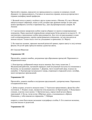 Прочитайте отрывки, определите их принадлежность к одному из книжных стилей.
Докажите эту принадлежность. Составьте по аналогии отрывки, используя причастия и
отражая специфику вашей профессии.

1. Великий поход в защиту «зелѐного друга» нужно начать с Москвы. И у нас в Москве
найдется немало заброше(н, нн)ых углов, которые при дружном напоре за один день
можно преобразить хотя бы в черновики буд...щих внутриквартальных скверов. М.
Леонов)

2. С наступлением заморозков клубни георгин убирают из грунта в непромерзающее
помещение. Перед выкопкой повреждѐнная заморозками ботва срезается на высоте 8—10
сантиметров, а выкопанные клубни просушиваются. Для этого их раскладывают в один
слой в непромерзающем, хорошо проветриваемом помещении, где они находятся не
меньше недели. Только после этого их укладывают в хранилище. (А. Мерло)

3. На тенистых полянах, заросших высокой росистой травою, скрыто цветут в лесу ночные
фиалки. В густой траве прячутся нежные душистые цветы.

(И. Соколов-Микитов)

Упражнение 120

Прочитайте, укажите ошибки, допущенные при образовании причастий. Перепишите в
исправленном виде.

1. Конструктор, изобревший новую модель машины, был очень талантлив. 2.
Медицинский работник, пытавший оправдать свой негуманный поступок по отношению к
больному, не заслуживает уважения. 3. Дворник, чисто подмѐтший двор, отдыхал на
скамейке. 4. В репертуаре музыкального театра, откроющего очередной сезон с октября,
много интересных произведений.

Упражнение 121

Прочитайте, укажите ошибки в построении предложений с деепричастиями. Перепишите
в исправленном виде.

1. Дойдя до реки, усталость овладела нами, 2. Тщательно прицелившись, фазан был убит
охотником. 3. Плывя в лодке, множество птиц виднелось по берегам реки. 4. Подъезжая к
станции, в вагоне стало шумно. 5. Прочитав пьесу, передо мной встали образы
персонажей. 6. Когда, читая поэму «Мѐртвые души», сталкиваешься с образом
Плюшкина, у тебя появляется отвращение. 7. Набирая

скорость, в окно было видно мелькание телеграфных столбов. 8. Его охватило волнение,
получив письмо от родителей.

Упражнение 122
 
