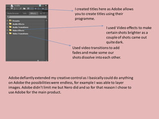 I created titles here as Adobe allows
                                         you to create titles using their
                                         programme.

                                                             I used Video effects to make
                                                             certain shots brighter as a
                                                             couple of shots came out
                                                             quite dark.
                                       Used video transitions to add
                                       fades and make some our
                                       shots dissolve into each other.




Adobe defiantly extended my creative control as I basically could do anything
on Adobe the possibilities were endless, for example I was able to layer
images. Adobe didn’t limit me but Nero did and so for that reason I chose to
use Adobe for the main product.
 