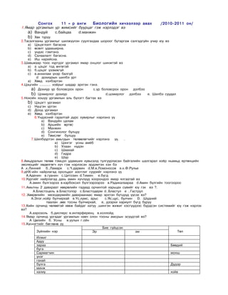 Ñîíãîõ     11 – ð àíãè    Áèîëîãèéí õè÷ýýëýýð àâàõ                 /2010-2011 îí/
1.ßìàð óðãàìëûí ¿ð æèìñèéã áóóðöàã ãýæ íýðëýäýã âý
   a) Âàíäóé    ñ.áàéöàà   d.ìàíæèí
    b) Õºõ ò¿ð¿¿
2.Òàñàëãààíû óðãàìëûã øèëæ¿¿ëýí ñóóëãàõäàà øîðîîã áóòàðãàæ ñàëãàäã¿éí ó÷èð þó âý
    a) Öýöýãëýëò áàãàñíà
    b) ºñºëò óäààøèðíà.
    c) ¿íäýñ ãýìòýíý.
    d) Ñàëààëàëò áàãàñíà.
    e) Èø íàðèéñíà.
3.Øàâüæààð òîîñ õ¿ðòäýã óðãàìàë ÿìàð îíöëîã øèíæòýé âý
    a) à öýöýã òîä ºíãºòýé
    b) á.öýöýã ¿çýìæã¿é
    c) â.àíõèëàì ¿íýð áàëã¿é
         d äîõèóðûí øèëáý óðò
    a) Õºâä õýëáýðòýí
4.Öýöãèéí ………. õî¸ðûã øàäàð ýðõòýí ãýíý.
      a) Äîõèóð ¿ð áîëîâñðîõ îðîí        ñ.¿ð áîëîâñðîõ îðîí äýëáýý
      b) Öîìèðëîã äîõèóð                         d.öîìèðëîã   äýëáýý    å. Øèëáý ñóóäàë
5.Íîõîéí õîøóó óðãàìëûí àëü á¿ëýãò áàãòàõ âý
    b) Öýöýãò óðãàìàë
    c) Í¿öãýí ¿ðòýí
    d) Äîîä óðãàìàë
    e) Õºâä õýëáýðòýí
        6.¯íäýñíèé ãàðàëòàé ä¿ðñ õóâèðëûã íýðëýíý ¿¿
            a) Âàíäóéí öàëàì
            b) Àðøèéí ºðãºñ
            c) Ìàíæèí
            d) Ñîíãèíîëîã áóëöóó
            e) Òºìñëºã áóëöóó
      7.Øèëá¿¿ðòýí àìüòäûí òºëººëºã÷èéã íýðëýíý       ¿¿.  .
                   a) Öýíãýã óñíû àì¸á
                   b) Óëààí í¿äýí
                   c) Øààõàé
                   d) Ãèäðà
                   e) Ø¿ð
8.Àìüäðàëûí òºëºº òýìöýë óäàìøèõ õóâüñàëä òóëãóóðëàñàí áàéãàëèéí øàëãàðàë õî¸ð íüàìüä åðòºíöèéí
ýâîëþöèéã õºäºëãºã÷ õ¿÷ ãýæ íýðëýñýí ýðäýìòýí õýí áý
À .ê.Ëèííåé   á..Ëàìàðê    ñ.×.äàðâèí d.Ì.â.Ëîìîíîñîâ å.ê.Ô.Ðóëüå
9.äÍÕ-èéí íàéðëàãàä îðîëöäîã àçîòëèã ñóóðèéã íýðëýíý ¿¿
   À.Àäåíèí â.ãóàíèí ñ.Öèòîçèí d.Òèìèí å.á¿ãä
10.Óóðãèéã íàéðëàãàä äàõü àìèí õ¿÷ë¿¿ä õîîðîíäîî ÿìàð ÿëãààòàé âý
     À.àìèí á¿ëãýýðýý â.êàðáîêñèë á¿ëãýýðýýðýý â.Ðàäèêàëààðàà d.Àìèí á¿ëãèéí òîîãîîðîî
11.Àìüòíû 2 äàâõðààò õºâðºëèéí ãàäààä îð÷èíòîé õàðüöàõ ñ¿âèéã þó ãýõ âý ?.
       À.Áëàñòîöåëü â.Áëàñòîïîð ñ.Áëàñòîäåðì d..Áëàñòóë å ..Ãàñòðóë
12..Õºâðºëèéí ìåçîäåðìèéí äàâõðààíààñ ÿìàð ýðõòýí á¿òö¿¿ä ¿¿ñýõ âý?
      À.Ýëýã,íîéð áóë÷èðõàé â.¯ñ,õóìñ, àðüñ     ñ.ßñ,öóñ, áóë÷èí D. .Ø¿äíèé
               ïààëàí ,ººõ òîñíû áóë÷èðõàé,   å, äýýðõè õàðèóëò á¿ãä áóðóó
13.Õèéí îð÷èíä ÷ºëººòýé õºâæ áàéäàã õàòóó ,øèíãýí æèæèã õýñã¿¿äýýñ á¿ðäñýí ñèñòåìèéã þó ãýæ íýðëýõ
âý?
     À.àýðîçîëü á.äèñïåðñ â.èíòåðôåðåíö â.êîëëîéä
14.ßìàð îð÷èíä óðãàäàã óðãàìëûí íàâ÷ îëîí òîîíû àìñðûí ýñ¿¿äòýé âý?
     À Öºëèéí á. Óñíû â.óóëûí ã.îéí
15.Õ¿ñíýãòèéã áºãëºíº ¿¿
                                              Áèå ã¿éöñýí
         Ç¿éëèéí íýð                    Ýð                       ýì                     Òºë
        Èëæèã
        Àäóó
        çàðàà                                                                    Áººäèé
        áóãà
        Ñàðìàã÷èí                                                                ìîíø
        ¿íýã
        ãàõàé
        áóëãà                                                                    Ä¿äýð
        ìèíæ
        õàëèó                                                                    õîéâ
 