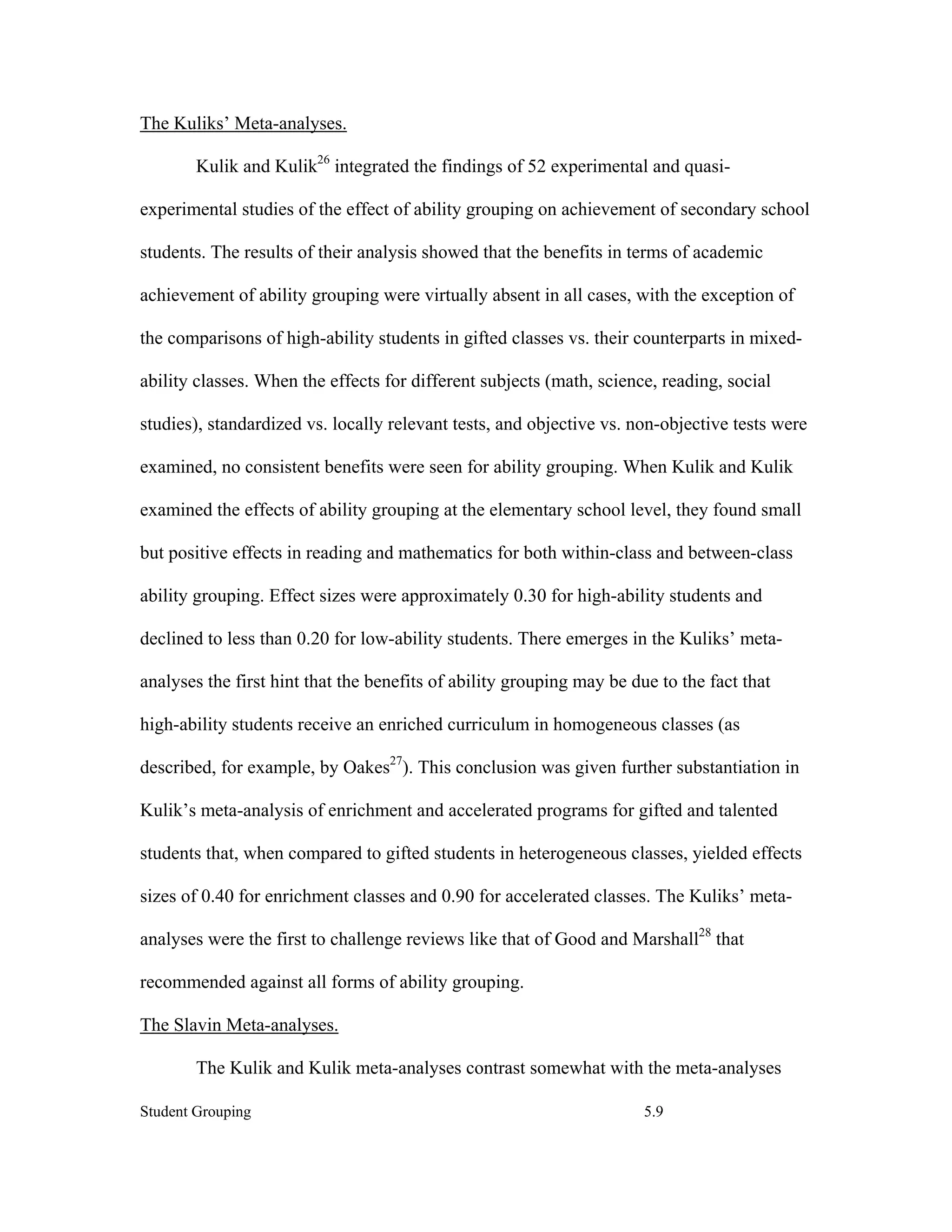 The Kuliks’ Meta-analyses.

        Kulik and Kulik26 integrated the findings of 52 experimental and quasi-

experimental studies of the effect of ability grouping on achievement of secondary school

students. The results of their analysis showed that the benefits in terms of academic

achievement of ability grouping were virtually absent in all cases, with the exception of

the comparisons of high-ability students in gifted classes vs. their counterparts in mixed-

ability classes. When the effects for different subjects (math, science, reading, social

studies), standardized vs. locally relevant tests, and objective vs. non-objective tests were

examined, no consistent benefits were seen for ability grouping. When Kulik and Kulik

examined the effects of ability grouping at the elementary school level, they found small

but positive effects in reading and mathematics for both within-class and between-class

ability grouping. Effect sizes were approximately 0.30 for high-ability students and

declined to less than 0.20 for low-ability students. There emerges in the Kuliks’ meta-

analyses the first hint that the benefits of ability grouping may be due to the fact that

high-ability students receive an enriched curriculum in homogeneous classes (as

described, for example, by Oakes27). This conclusion was given further substantiation in

Kulik’s meta-analysis of enrichment and accelerated programs for gifted and talented

students that, when compared to gifted students in heterogeneous classes, yielded effects

sizes of 0.40 for enrichment classes and 0.90 for accelerated classes. The Kuliks’ meta-

analyses were the first to challenge reviews like that of Good and Marshall28 that

recommended against all forms of ability grouping.

The Slavin Meta-analyses.

        The Kulik and Kulik meta-analyses contrast somewhat with the meta-analyses

Student Grouping                                                       5.9
 