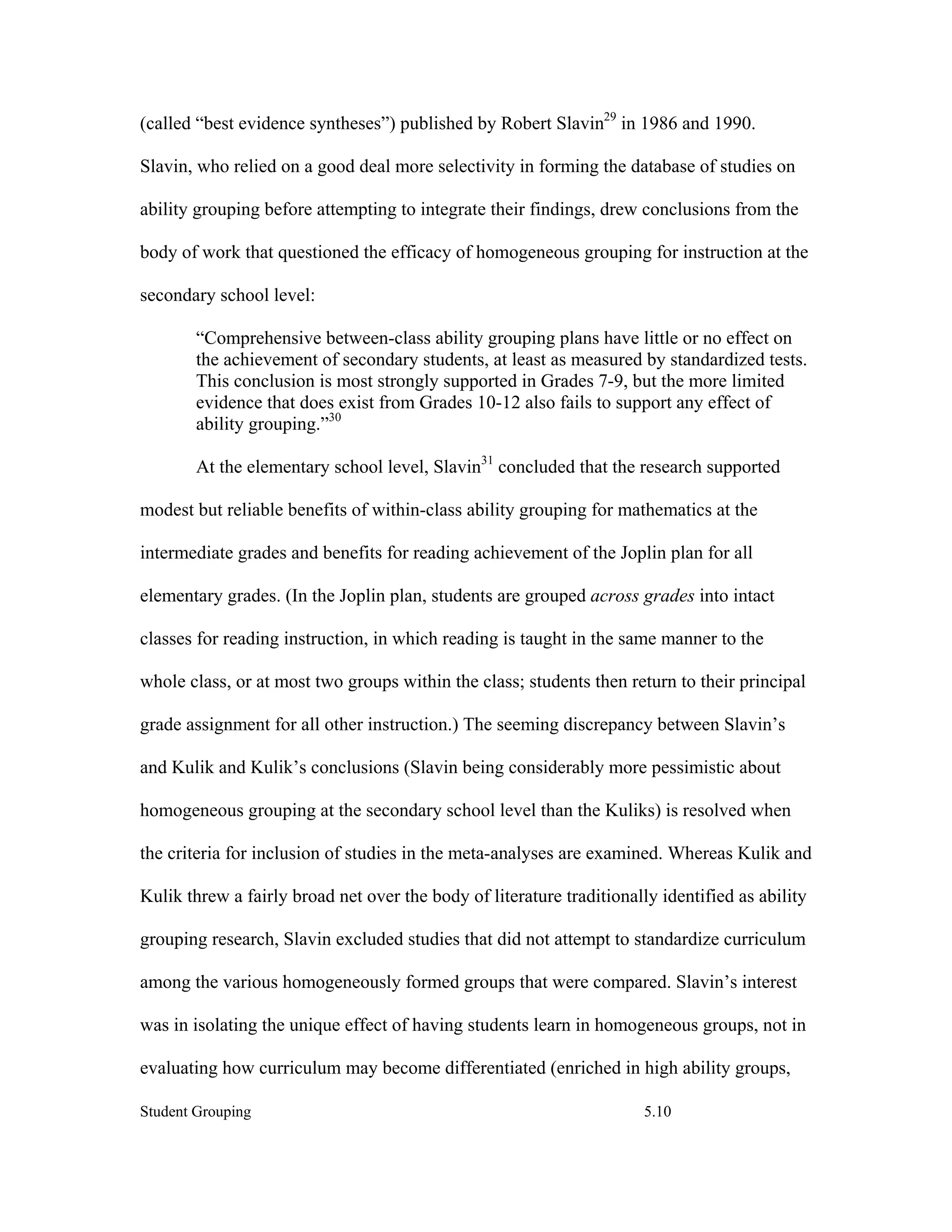 (called “best evidence syntheses”) published by Robert Slavin29 in 1986 and 1990.

Slavin, who relied on a good deal more selectivity in forming the database of studies on

ability grouping before attempting to integrate their findings, drew conclusions from the

body of work that questioned the efficacy of homogeneous grouping for instruction at the

secondary school level:

        “Comprehensive between-class ability grouping plans have little or no effect on
        the achievement of secondary students, at least as measured by standardized tests.
        This conclusion is most strongly supported in Grades 7-9, but the more limited
        evidence that does exist from Grades 10-12 also fails to support any effect of
        ability grouping.”30

        At the elementary school level, Slavin31 concluded that the research supported

modest but reliable benefits of within-class ability grouping for mathematics at the

intermediate grades and benefits for reading achievement of the Joplin plan for all

elementary grades. (In the Joplin plan, students are grouped across grades into intact

classes for reading instruction, in which reading is taught in the same manner to the

whole class, or at most two groups within the class; students then return to their principal

grade assignment for all other instruction.) The seeming discrepancy between Slavin’s

and Kulik and Kulik’s conclusions (Slavin being considerably more pessimistic about

homogeneous grouping at the secondary school level than the Kuliks) is resolved when

the criteria for inclusion of studies in the meta-analyses are examined. Whereas Kulik and

Kulik threw a fairly broad net over the body of literature traditionally identified as ability

grouping research, Slavin excluded studies that did not attempt to standardize curriculum

among the various homogeneously formed groups that were compared. Slavin’s interest

was in isolating the unique effect of having students learn in homogeneous groups, not in

evaluating how curriculum may become differentiated (enriched in high ability groups,

Student Grouping                                                       5.10
 