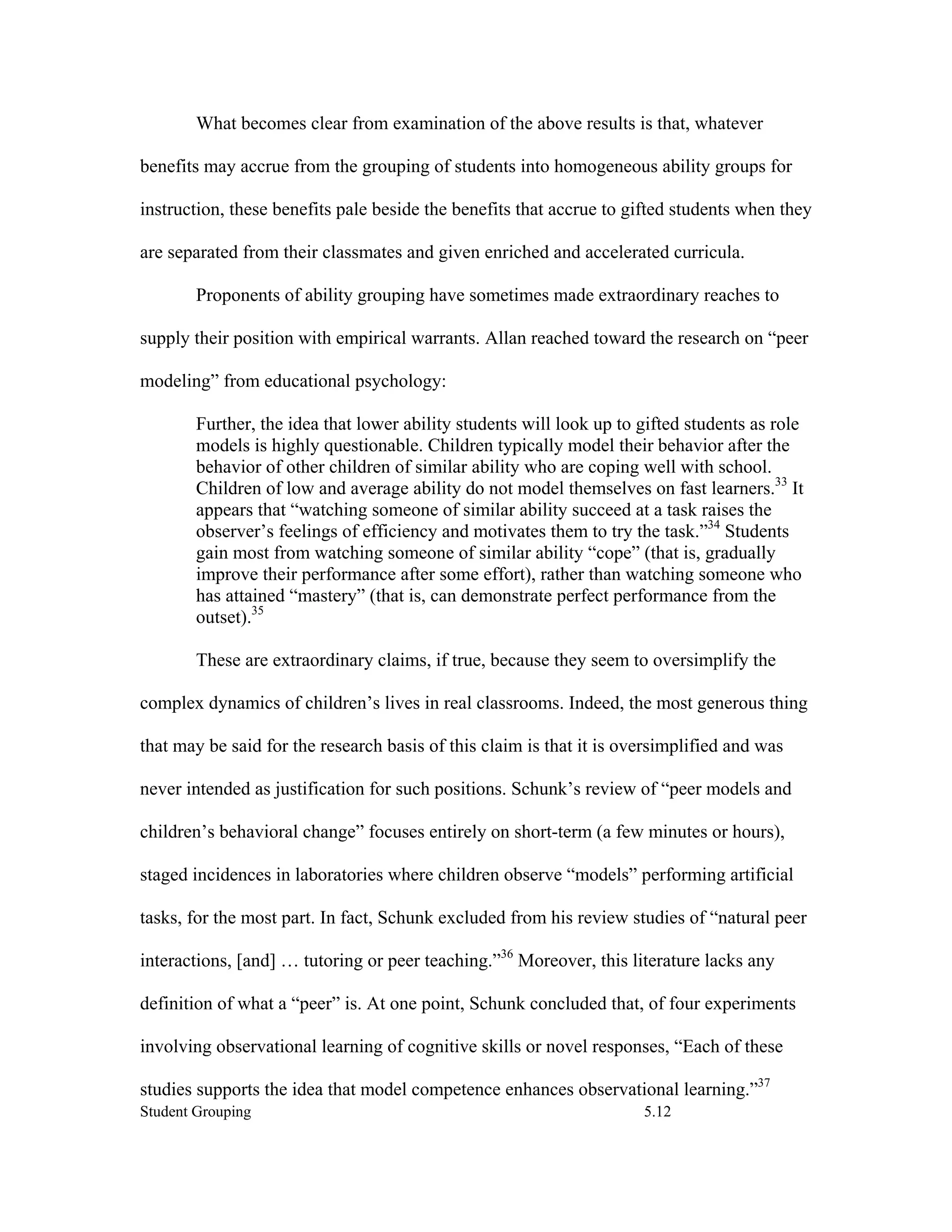 What becomes clear from examination of the above results is that, whatever

benefits may accrue from the grouping of students into homogeneous ability groups for

instruction, these benefits pale beside the benefits that accrue to gifted students when they

are separated from their classmates and given enriched and accelerated curricula.

        Proponents of ability grouping have sometimes made extraordinary reaches to

supply their position with empirical warrants. Allan reached toward the research on “peer

modeling” from educational psychology:

        Further, the idea that lower ability students will look up to gifted students as role
        models is highly questionable. Children typically model their behavior after the
        behavior of other children of similar ability who are coping well with school.
        Children of low and average ability do not model themselves on fast learners.33 It
        appears that “watching someone of similar ability succeed at a task raises the
        observer’s feelings of efficiency and motivates them to try the task.”34 Students
        gain most from watching someone of similar ability “cope” (that is, gradually
        improve their performance after some effort), rather than watching someone who
        has attained “mastery” (that is, can demonstrate perfect performance from the
        outset).35

        These are extraordinary claims, if true, because they seem to oversimplify the

complex dynamics of children’s lives in real classrooms. Indeed, the most generous thing

that may be said for the research basis of this claim is that it is oversimplified and was

never intended as justification for such positions. Schunk’s review of “peer models and

children’s behavioral change” focuses entirely on short-term (a few minutes or hours),

staged incidences in laboratories where children observe “models” performing artificial

tasks, for the most part. In fact, Schunk excluded from his review studies of “natural peer

interactions, [and] … tutoring or peer teaching.”36 Moreover, this literature lacks any

definition of what a “peer” is. At one point, Schunk concluded that, of four experiments

involving observational learning of cognitive skills or novel responses, “Each of these

studies supports the idea that model competence enhances observational learning.”37
Student Grouping                                                      5.12
 