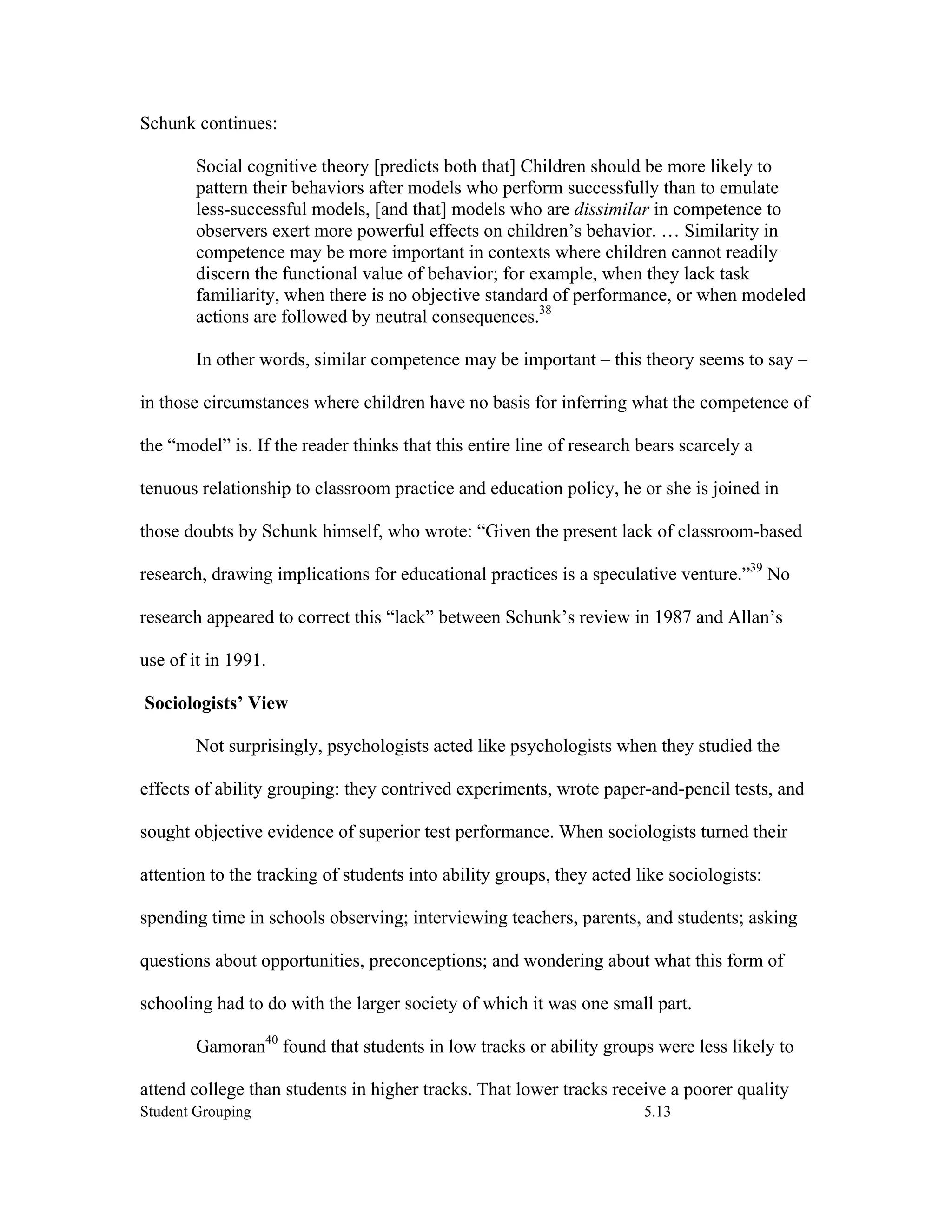 Schunk continues:

        Social cognitive theory [predicts both that] Children should be more likely to
        pattern their behaviors after models who perform successfully than to emulate
        less-successful models, [and that] models who are dissimilar in competence to
        observers exert more powerful effects on children’s behavior. … Similarity in
        competence may be more important in contexts where children cannot readily
        discern the functional value of behavior; for example, when they lack task
        familiarity, when there is no objective standard of performance, or when modeled
        actions are followed by neutral consequences.38

        In other words, similar competence may be important – this theory seems to say –

in those circumstances where children have no basis for inferring what the competence of

the “model” is. If the reader thinks that this entire line of research bears scarcely a

tenuous relationship to classroom practice and education policy, he or she is joined in

those doubts by Schunk himself, who wrote: “Given the present lack of classroom-based

research, drawing implications for educational practices is a speculative venture.”39 No

research appeared to correct this “lack” between Schunk’s review in 1987 and Allan’s

use of it in 1991.

Sociologists’ View

        Not surprisingly, psychologists acted like psychologists when they studied the

effects of ability grouping: they contrived experiments, wrote paper-and-pencil tests, and

sought objective evidence of superior test performance. When sociologists turned their

attention to the tracking of students into ability groups, they acted like sociologists:

spending time in schools observing; interviewing teachers, parents, and students; asking

questions about opportunities, preconceptions; and wondering about what this form of

schooling had to do with the larger society of which it was one small part.

        Gamoran40 found that students in low tracks or ability groups were less likely to

attend college than students in higher tracks. That lower tracks receive a poorer quality
Student Grouping                                                       5.13
 