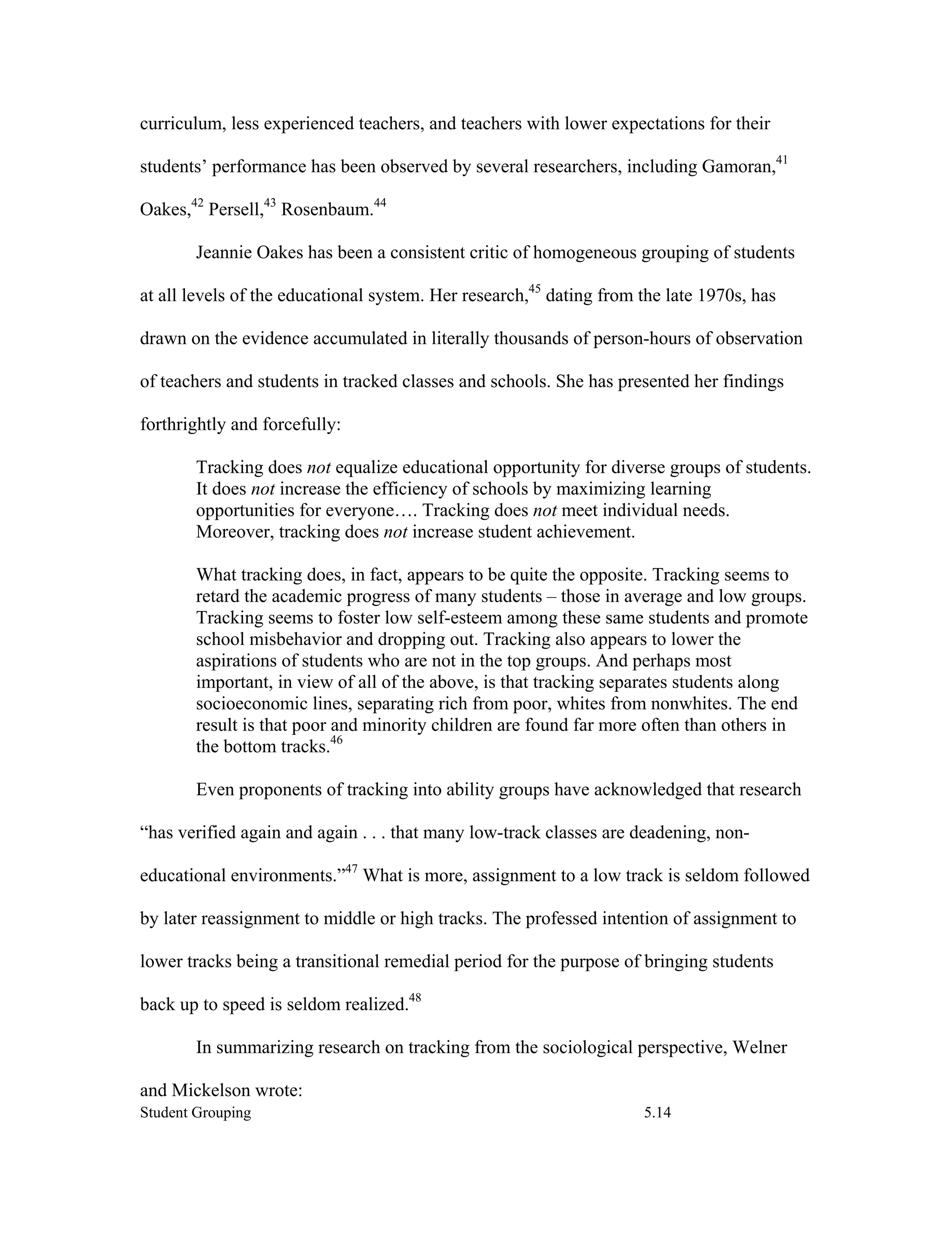 curriculum, less experienced teachers, and teachers with lower expectations for their

students’ performance has been observed by several researchers, including Gamoran,41

Oakes,42 Persell,43 Rosenbaum.44

        Jeannie Oakes has been a consistent critic of homogeneous grouping of students

at all levels of the educational system. Her research,45 dating from the late 1970s, has

drawn on the evidence accumulated in literally thousands of person-hours of observation

of teachers and students in tracked classes and schools. She has presented her findings

forthrightly and forcefully:

        Tracking does not equalize educational opportunity for diverse groups of students.
        It does not increase the efficiency of schools by maximizing learning
        opportunities for everyone…. Tracking does not meet individual needs.
        Moreover, tracking does not increase student achievement.

        What tracking does, in fact, appears to be quite the opposite. Tracking seems to
        retard the academic progress of many students – those in average and low groups.
        Tracking seems to foster low self-esteem among these same students and promote
        school misbehavior and dropping out. Tracking also appears to lower the
        aspirations of students who are not in the top groups. And perhaps most
        important, in view of all of the above, is that tracking separates students along
        socioeconomic lines, separating rich from poor, whites from nonwhites. The end
        result is that poor and minority children are found far more often than others in
        the bottom tracks.46

        Even proponents of tracking into ability groups have acknowledged that research

“has verified again and again . . . that many low-track classes are deadening, non-

educational environments.”47 What is more, assignment to a low track is seldom followed

by later reassignment to middle or high tracks. The professed intention of assignment to

lower tracks being a transitional remedial period for the purpose of bringing students

back up to speed is seldom realized.48

        In summarizing research on tracking from the sociological perspective, Welner

and Mickelson wrote:
Student Grouping                                                     5.14
 
