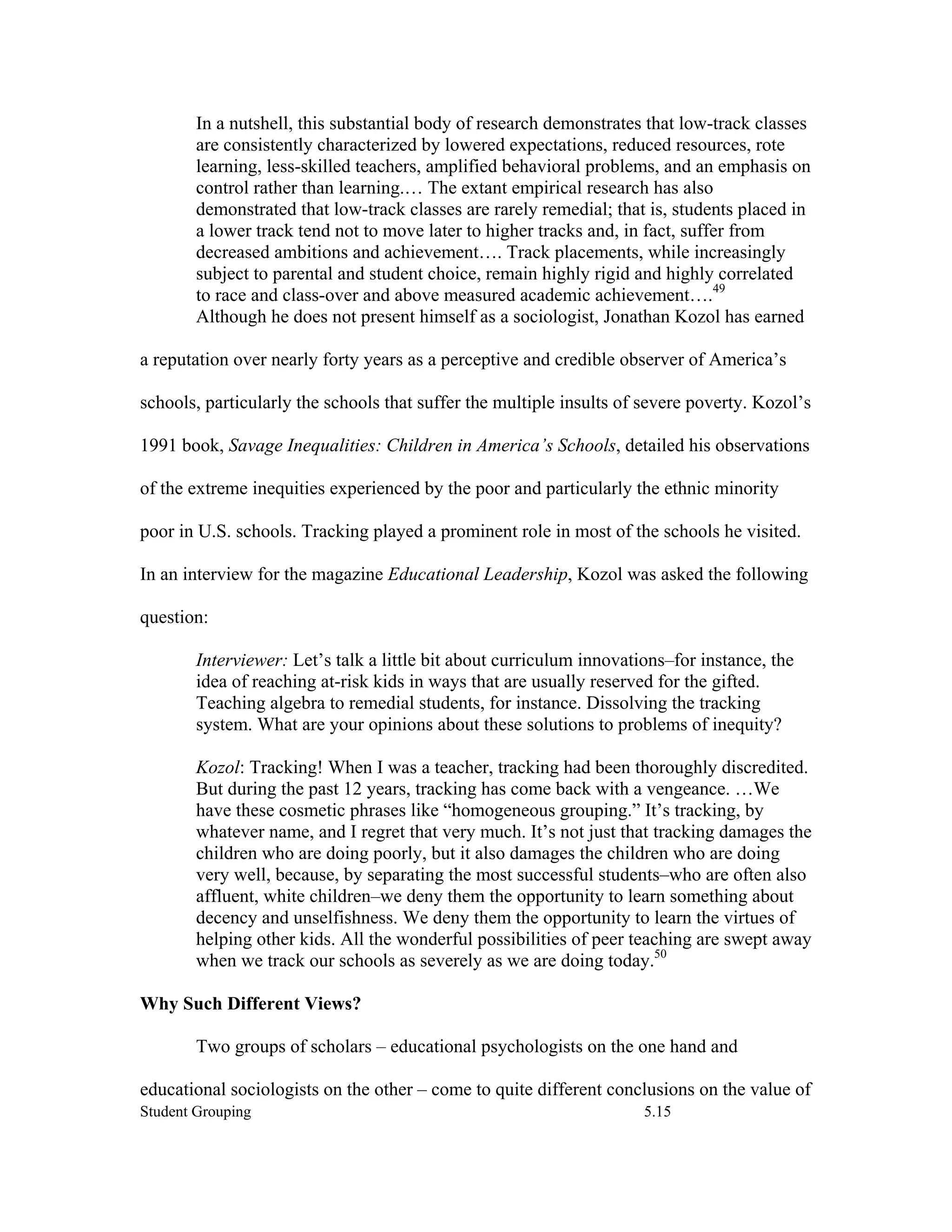 In a nutshell, this substantial body of research demonstrates that low-track classes
        are consistently characterized by lowered expectations, reduced resources, rote
        learning, less-skilled teachers, amplified behavioral problems, and an emphasis on
        control rather than learning.… The extant empirical research has also
        demonstrated that low-track classes are rarely remedial; that is, students placed in
        a lower track tend not to move later to higher tracks and, in fact, suffer from
        decreased ambitions and achievement…. Track placements, while increasingly
        subject to parental and student choice, remain highly rigid and highly correlated
        to race and class-over and above measured academic achievement….49
        Although he does not present himself as a sociologist, Jonathan Kozol has earned

a reputation over nearly forty years as a perceptive and credible observer of America’s

schools, particularly the schools that suffer the multiple insults of severe poverty. Kozol’s

1991 book, Savage Inequalities: Children in America’s Schools, detailed his observations

of the extreme inequities experienced by the poor and particularly the ethnic minority

poor in U.S. schools. Tracking played a prominent role in most of the schools he visited.

In an interview for the magazine Educational Leadership, Kozol was asked the following

question:

        Interviewer: Let’s talk a little bit about curriculum innovations–for instance, the
        idea of reaching at-risk kids in ways that are usually reserved for the gifted.
        Teaching algebra to remedial students, for instance. Dissolving the tracking
        system. What are your opinions about these solutions to problems of inequity?

        Kozol: Tracking! When I was a teacher, tracking had been thoroughly discredited.
        But during the past 12 years, tracking has come back with a vengeance. …We
        have these cosmetic phrases like “homogeneous grouping.” It’s tracking, by
        whatever name, and I regret that very much. It’s not just that tracking damages the
        children who are doing poorly, but it also damages the children who are doing
        very well, because, by separating the most successful students–who are often also
        affluent, white children–we deny them the opportunity to learn something about
        decency and unselfishness. We deny them the opportunity to learn the virtues of
        helping other kids. All the wonderful possibilities of peer teaching are swept away
        when we track our schools as severely as we are doing today.50

Why Such Different Views?

        Two groups of scholars – educational psychologists on the one hand and

educational sociologists on the other – come to quite different conclusions on the value of
Student Grouping                                                      5.15
 