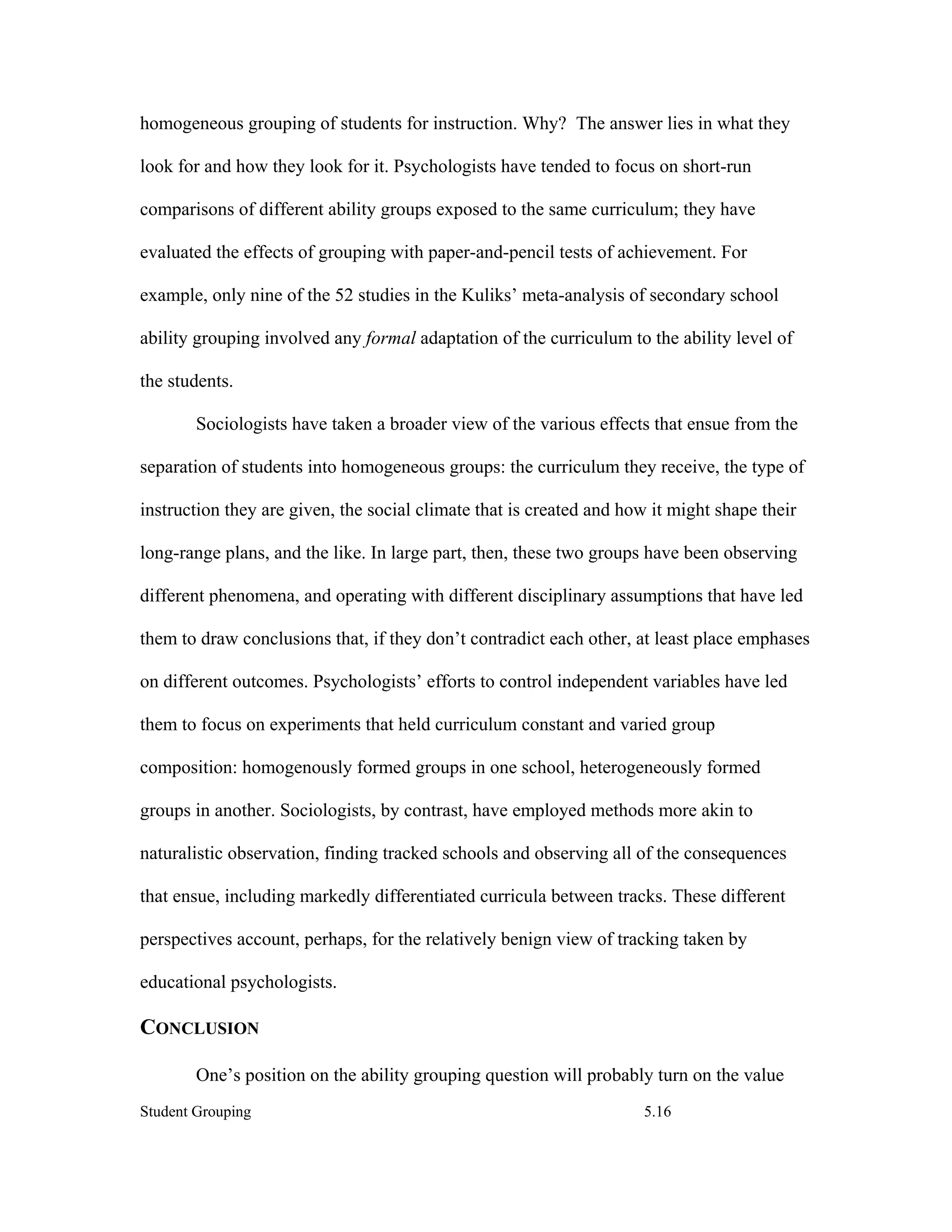 homogeneous grouping of students for instruction. Why? The answer lies in what they

look for and how they look for it. Psychologists have tended to focus on short-run

comparisons of different ability groups exposed to the same curriculum; they have

evaluated the effects of grouping with paper-and-pencil tests of achievement. For

example, only nine of the 52 studies in the Kuliks’ meta-analysis of secondary school

ability grouping involved any formal adaptation of the curriculum to the ability level of

the students.

        Sociologists have taken a broader view of the various effects that ensue from the

separation of students into homogeneous groups: the curriculum they receive, the type of

instruction they are given, the social climate that is created and how it might shape their

long-range plans, and the like. In large part, then, these two groups have been observing

different phenomena, and operating with different disciplinary assumptions that have led

them to draw conclusions that, if they don’t contradict each other, at least place emphases

on different outcomes. Psychologists’ efforts to control independent variables have led

them to focus on experiments that held curriculum constant and varied group

composition: homogenously formed groups in one school, heterogeneously formed

groups in another. Sociologists, by contrast, have employed methods more akin to

naturalistic observation, finding tracked schools and observing all of the consequences

that ensue, including markedly differentiated curricula between tracks. These different

perspectives account, perhaps, for the relatively benign view of tracking taken by

educational psychologists.

CONCLUSION

        One’s position on the ability grouping question will probably turn on the value
Student Grouping                                                     5.16
 