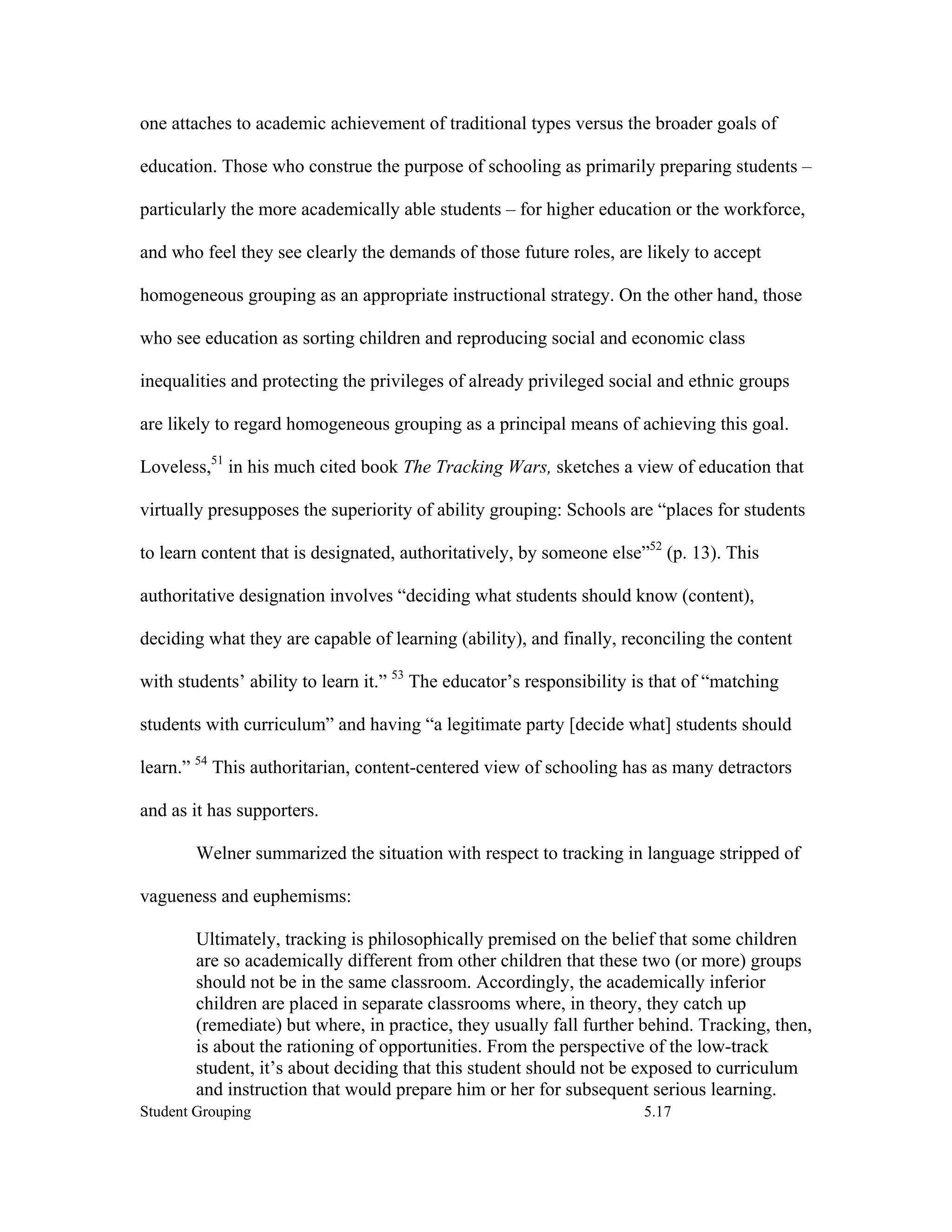 one attaches to academic achievement of traditional types versus the broader goals of

education. Those who construe the purpose of schooling as primarily preparing students –

particularly the more academically able students – for higher education or the workforce,

and who feel they see clearly the demands of those future roles, are likely to accept

homogeneous grouping as an appropriate instructional strategy. On the other hand, those

who see education as sorting children and reproducing social and economic class

inequalities and protecting the privileges of already privileged social and ethnic groups

are likely to regard homogeneous grouping as a principal means of achieving this goal.

Loveless,51 in his much cited book The Tracking Wars, sketches a view of education that

virtually presupposes the superiority of ability grouping: Schools are “places for students

to learn content that is designated, authoritatively, by someone else”52 (p. 13). This

authoritative designation involves “deciding what students should know (content),

deciding what they are capable of learning (ability), and finally, reconciling the content

with students’ ability to learn it.” 53 The educator’s responsibility is that of “matching

students with curriculum” and having “a legitimate party [decide what] students should

learn.” 54 This authoritarian, content-centered view of schooling has as many detractors

and as it has supporters.

        Welner summarized the situation with respect to tracking in language stripped of

vagueness and euphemisms:

        Ultimately, tracking is philosophically premised on the belief that some children
        are so academically different from other children that these two (or more) groups
        should not be in the same classroom. Accordingly, the academically inferior
        children are placed in separate classrooms where, in theory, they catch up
        (remediate) but where, in practice, they usually fall further behind. Tracking, then,
        is about the rationing of opportunities. From the perspective of the low-track
        student, it’s about deciding that this student should not be exposed to curriculum
        and instruction that would prepare him or her for subsequent serious learning.
Student Grouping                                                       5.17
 