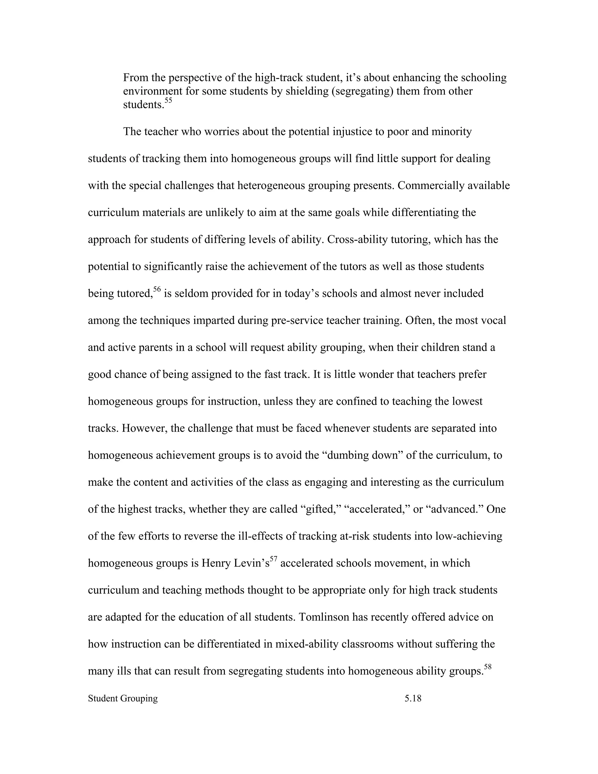 From the perspective of the high-track student, it’s about enhancing the schooling
        environment for some students by shielding (segregating) them from other
        students.55

        The teacher who worries about the potential injustice to poor and minority

students of tracking them into homogeneous groups will find little support for dealing

with the special challenges that heterogeneous grouping presents. Commercially available

curriculum materials are unlikely to aim at the same goals while differentiating the

approach for students of differing levels of ability. Cross-ability tutoring, which has the

potential to significantly raise the achievement of the tutors as well as those students

being tutored,56 is seldom provided for in today’s schools and almost never included

among the techniques imparted during pre-service teacher training. Often, the most vocal

and active parents in a school will request ability grouping, when their children stand a

good chance of being assigned to the fast track. It is little wonder that teachers prefer

homogeneous groups for instruction, unless they are confined to teaching the lowest

tracks. However, the challenge that must be faced whenever students are separated into

homogeneous achievement groups is to avoid the “dumbing down” of the curriculum, to

make the content and activities of the class as engaging and interesting as the curriculum

of the highest tracks, whether they are called “gifted,” “accelerated,” or “advanced.” One

of the few efforts to reverse the ill-effects of tracking at-risk students into low-achieving

homogeneous groups is Henry Levin’s57 accelerated schools movement, in which

curriculum and teaching methods thought to be appropriate only for high track students

are adapted for the education of all students. Tomlinson has recently offered advice on

how instruction can be differentiated in mixed-ability classrooms without suffering the

many ills that can result from segregating students into homogeneous ability groups.58

Student Grouping                                                       5.18
 