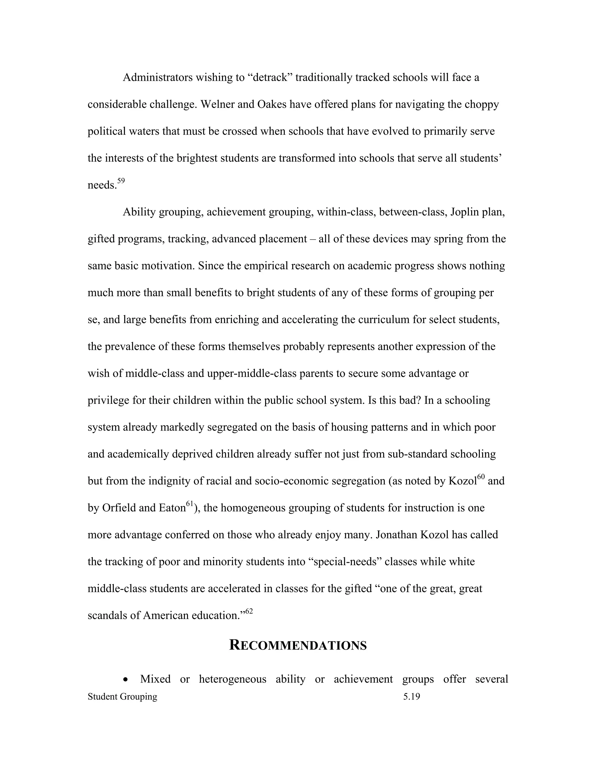 Administrators wishing to “detrack” traditionally tracked schools will face a

considerable challenge. Welner and Oakes have offered plans for navigating the choppy

political waters that must be crossed when schools that have evolved to primarily serve

the interests of the brightest students are transformed into schools that serve all students’

needs.59

        Ability grouping, achievement grouping, within-class, between-class, Joplin plan,

gifted programs, tracking, advanced placement – all of these devices may spring from the

same basic motivation. Since the empirical research on academic progress shows nothing

much more than small benefits to bright students of any of these forms of grouping per

se, and large benefits from enriching and accelerating the curriculum for select students,

the prevalence of these forms themselves probably represents another expression of the

wish of middle-class and upper-middle-class parents to secure some advantage or

privilege for their children within the public school system. Is this bad? In a schooling

system already markedly segregated on the basis of housing patterns and in which poor

and academically deprived children already suffer not just from sub-standard schooling

but from the indignity of racial and socio-economic segregation (as noted by Kozol60 and

by Orfield and Eaton61), the homogeneous grouping of students for instruction is one

more advantage conferred on those who already enjoy many. Jonathan Kozol has called

the tracking of poor and minority students into “special-needs” classes while white

middle-class students are accelerated in classes for the gifted “one of the great, great

scandals of American education.”62

                               RECOMMENDATIONS

        •   Mixed or heterogeneous ability or achievement groups offer several
Student Grouping                                                      5.19
 