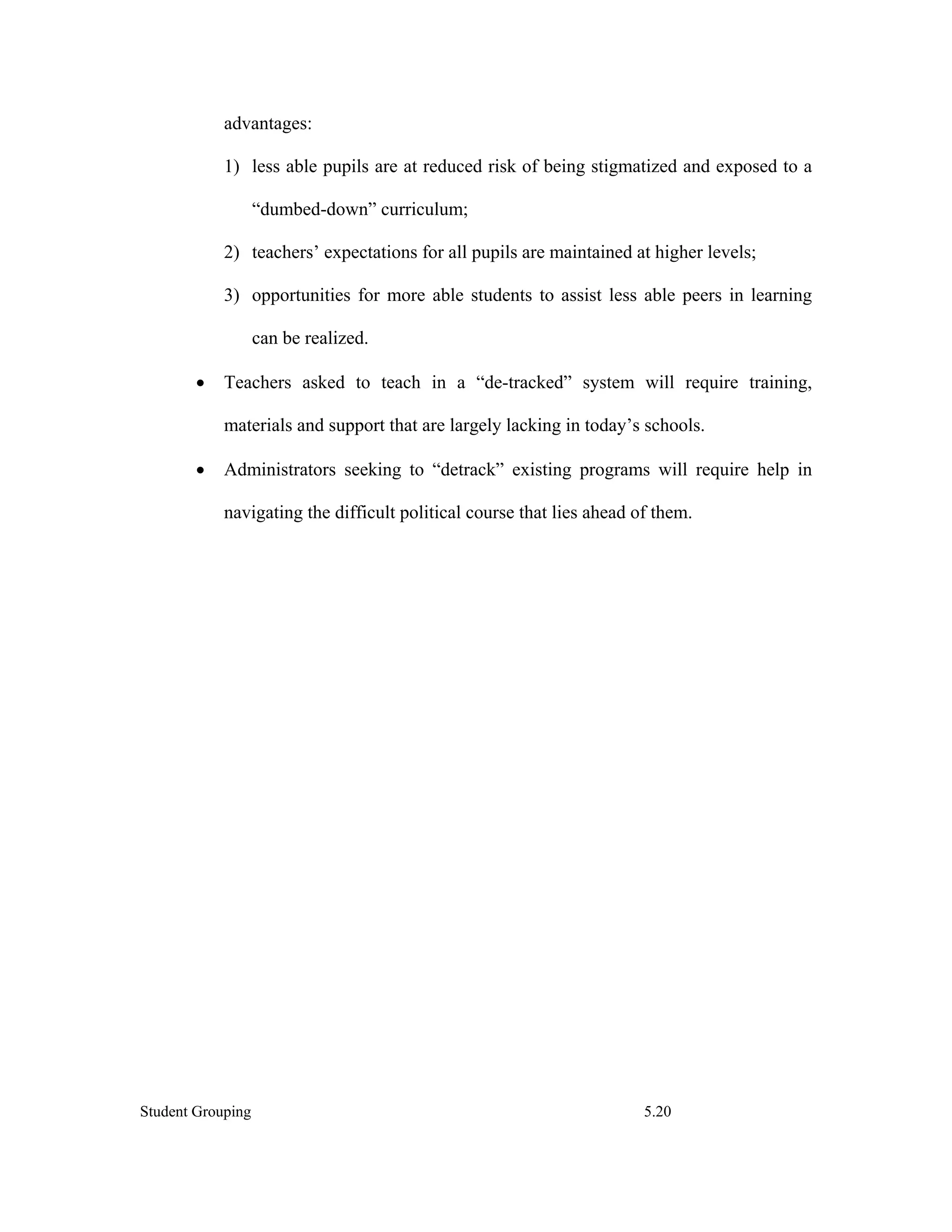 advantages:

            1) less able pupils are at reduced risk of being stigmatized and exposed to a

                   “dumbed-down” curriculum;

            2) teachers’ expectations for all pupils are maintained at higher levels;

            3) opportunities for more able students to assist less able peers in learning

                   can be realized.

        •   Teachers asked to teach in a “de-tracked” system will require training,

            materials and support that are largely lacking in today’s schools.

        •   Administrators seeking to “detrack” existing programs will require help in

            navigating the difficult political course that lies ahead of them.




Student Grouping                                                       5.20
 