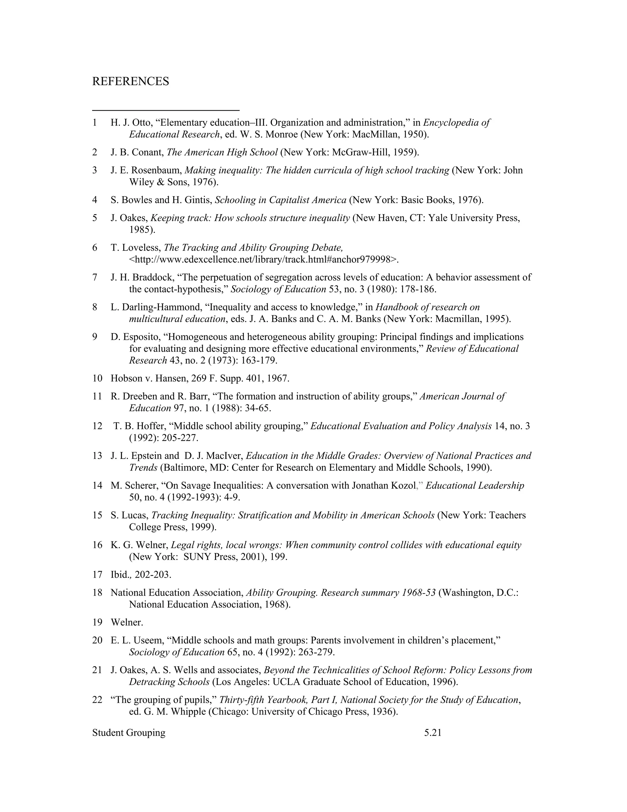 REFERENCES


1    H. J. Otto, “Elementary education–III. Organization and administration,” in Encyclopedia of
          Educational Research, ed. W. S. Monroe (New York: MacMillan, 1950).
2    J. B. Conant, The American High School (New York: McGraw-Hill, 1959).
3    J. E. Rosenbaum, Making inequality: The hidden curricula of high school tracking (New York: John
          Wiley & Sons, 1976).
4    S. Bowles and H. Gintis, Schooling in Capitalist America (New York: Basic Books, 1976).
5    J. Oakes, Keeping track: How schools structure inequality (New Haven, CT: Yale University Press,
         1985).
6    T. Loveless, The Tracking and Ability Grouping Debate,
         <http://www.edexcellence.net/library/track.html#anchor979998>.
7    J. H. Braddock, “The perpetuation of segregation across levels of education: A behavior assessment of
          the contact-hypothesis,” Sociology of Education 53, no. 3 (1980): 178-186.
8    L. Darling-Hammond, “Inequality and access to knowledge,” in Handbook of research on
         multicultural education, eds. J. A. Banks and C. A. M. Banks (New York: Macmillan, 1995).
9    D. Esposito, “Homogeneous and heterogeneous ability grouping: Principal findings and implications
         for evaluating and designing more effective educational environments,” Review of Educational
         Research 43, no. 2 (1973): 163-179.
10 Hobson v. Hansen, 269 F. Supp. 401, 1967.
11 R. Dreeben and R. Barr, “The formation and instruction of ability groups,” American Journal of
       Education 97, no. 1 (1988): 34-65.
12   T. B. Hoffer, “Middle school ability grouping,” Educational Evaluation and Policy Analysis 14, no. 3
         (1992): 205-227.
13 J. L. Epstein and D. J. MacIver, Education in the Middle Grades: Overview of National Practices and
        Trends (Baltimore, MD: Center for Research on Elementary and Middle Schools, 1990).
14 M. Scherer, “On Savage Inequalities: A conversation with Jonathan Kozol,” Educational Leadership
       50, no. 4 (1992-1993): 4-9.
15 S. Lucas, Tracking Inequality: Stratification and Mobility in American Schools (New York: Teachers
       College Press, 1999).
16 K. G. Welner, Legal rights, local wrongs: When community control collides with educational equity
       (New York: SUNY Press, 2001), 199.
17 Ibid., 202-203.
18 National Education Association, Ability Grouping. Research summary 1968-53 (Washington, D.C.:
       National Education Association, 1968).
19 Welner.
20 E. L. Useem, “Middle schools and math groups: Parents involvement in children’s placement,”
       Sociology of Education 65, no. 4 (1992): 263-279.
21 J. Oakes, A. S. Wells and associates, Beyond the Technicalities of School Reform: Policy Lessons from
       Detracking Schools (Los Angeles: UCLA Graduate School of Education, 1996).
22 “The grouping of pupils,” Thirty-fifth Yearbook, Part I, National Society for the Study of Education,
       ed. G. M. Whipple (Chicago: University of Chicago Press, 1936).

Student Grouping                                                                5.21
 