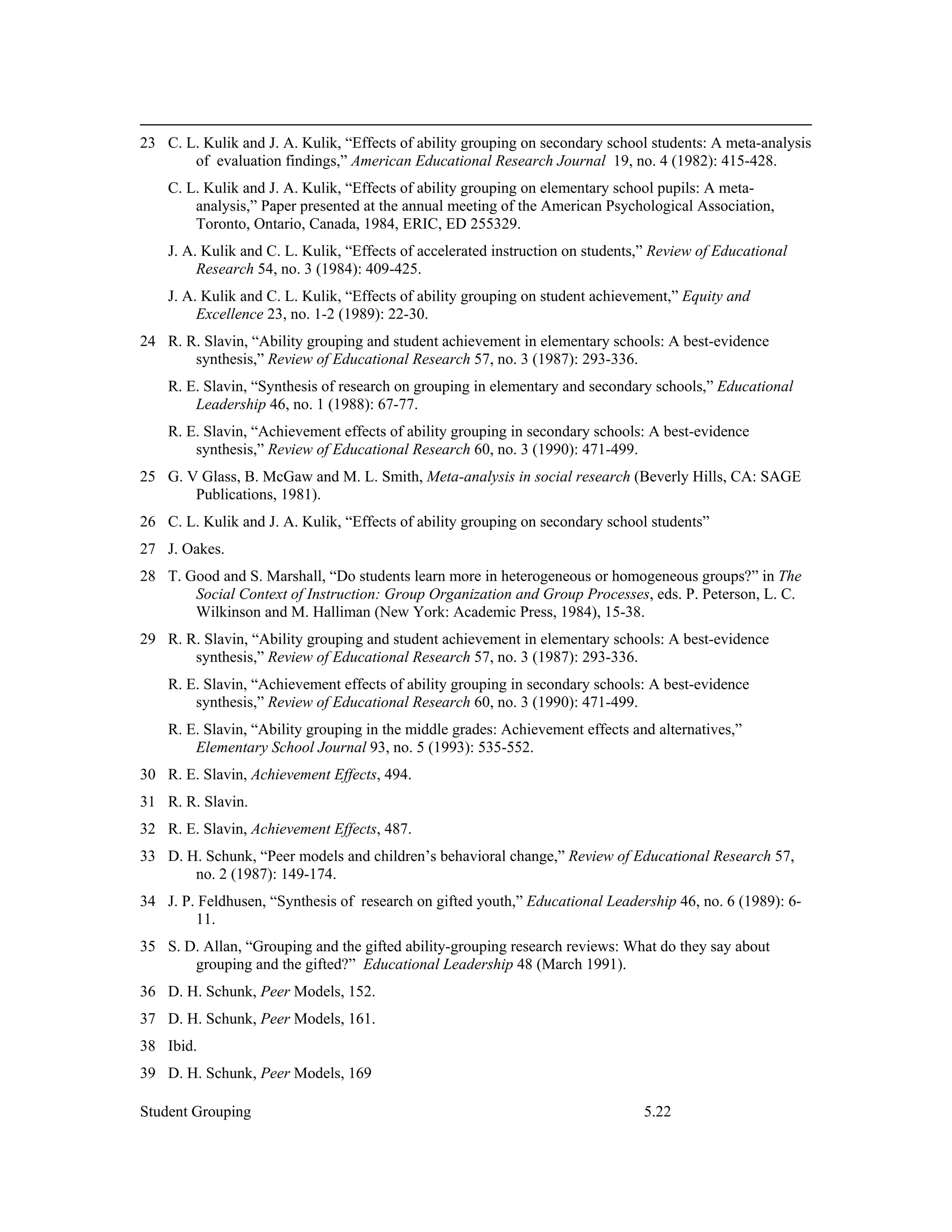 23 C. L. Kulik and J. A. Kulik, “Effects of ability grouping on secondary school students: A meta-analysis
       of evaluation findings,” American Educational Research Journal 19, no. 4 (1982): 415-428.
    C. L. Kulik and J. A. Kulik, “Effects of ability grouping on elementary school pupils: A meta-
        analysis,” Paper presented at the annual meeting of the American Psychological Association,
        Toronto, Ontario, Canada, 1984, ERIC, ED 255329.
    J. A. Kulik and C. L. Kulik, “Effects of accelerated instruction on students,” Review of Educational
         Research 54, no. 3 (1984): 409-425.
    J. A. Kulik and C. L. Kulik, “Effects of ability grouping on student achievement,” Equity and
         Excellence 23, no. 1-2 (1989): 22-30.
24 R. R. Slavin, “Ability grouping and student achievement in elementary schools: A best-evidence
       synthesis,” Review of Educational Research 57, no. 3 (1987): 293-336.
    R. E. Slavin, “Synthesis of research on grouping in elementary and secondary schools,” Educational
        Leadership 46, no. 1 (1988): 67-77.
    R. E. Slavin, “Achievement effects of ability grouping in secondary schools: A best-evidence
        synthesis,” Review of Educational Research 60, no. 3 (1990): 471-499.
25 G. V Glass, B. McGaw and M. L. Smith, Meta-analysis in social research (Beverly Hills, CA: SAGE
       Publications, 1981).
26 C. L. Kulik and J. A. Kulik, “Effects of ability grouping on secondary school students”
27 J. Oakes.
28 T. Good and S. Marshall, “Do students learn more in heterogeneous or homogeneous groups?” in The
       Social Context of Instruction: Group Organization and Group Processes, eds. P. Peterson, L. C.
       Wilkinson and M. Halliman (New York: Academic Press, 1984), 15-38.
29 R. R. Slavin, “Ability grouping and student achievement in elementary schools: A best-evidence
       synthesis,” Review of Educational Research 57, no. 3 (1987): 293-336.
    R. E. Slavin, “Achievement effects of ability grouping in secondary schools: A best-evidence
        synthesis,” Review of Educational Research 60, no. 3 (1990): 471-499.
    R. E. Slavin, “Ability grouping in the middle grades: Achievement effects and alternatives,”
        Elementary School Journal 93, no. 5 (1993): 535-552.
30 R. E. Slavin, Achievement Effects, 494.
31 R. R. Slavin.
32 R. E. Slavin, Achievement Effects, 487.
33 D. H. Schunk, “Peer models and children’s behavioral change,” Review of Educational Research 57,
       no. 2 (1987): 149-174.
34 J. P. Feldhusen, “Synthesis of research on gifted youth,” Educational Leadership 46, no. 6 (1989): 6-
        11.
35 S. D. Allan, “Grouping and the gifted ability-grouping research reviews: What do they say about
       grouping and the gifted?” Educational Leadership 48 (March 1991).
36 D. H. Schunk, Peer Models, 152.
37 D. H. Schunk, Peer Models, 161.
38 Ibid.
39 D. H. Schunk, Peer Models, 169

Student Grouping                                                                5.22
 