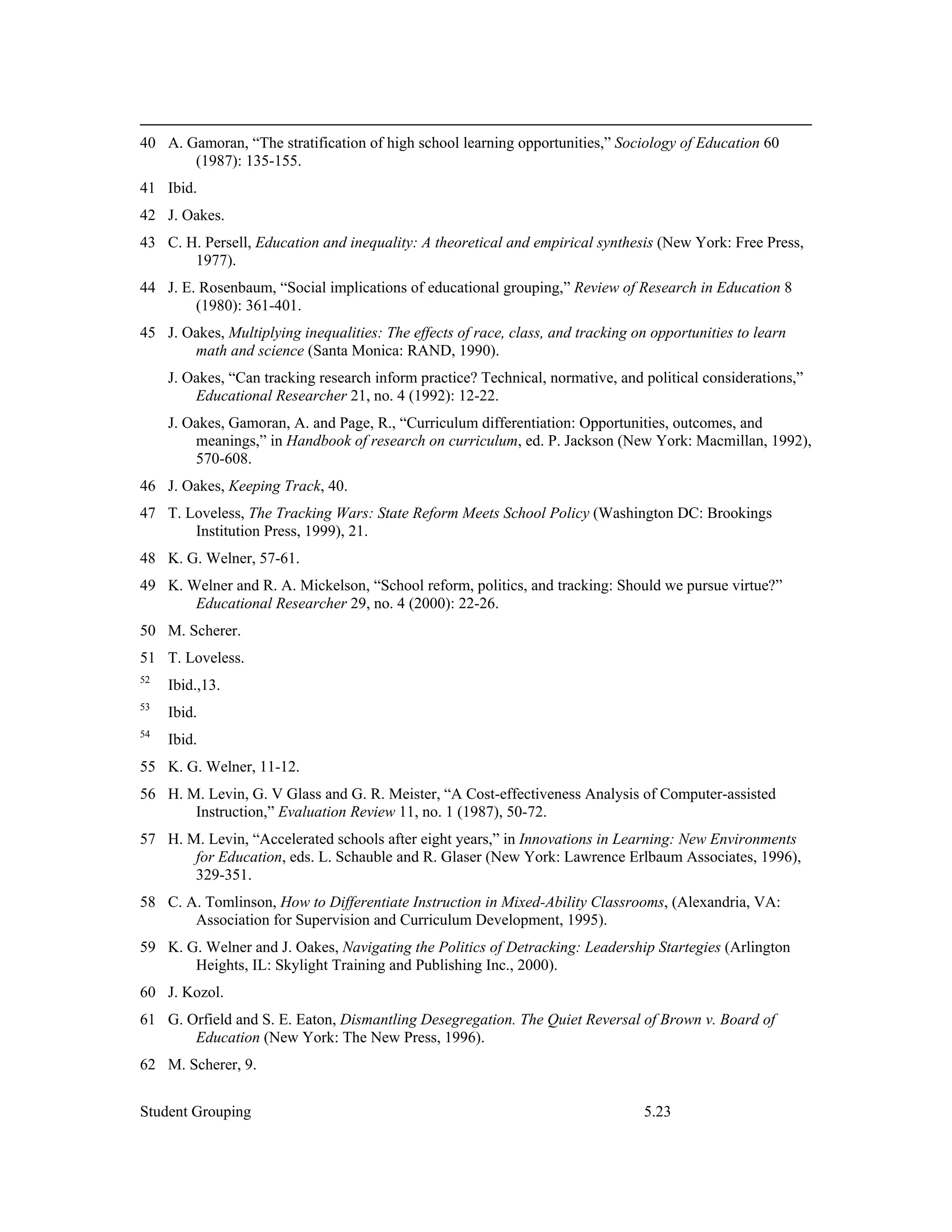 40 A. Gamoran, “The stratification of high school learning opportunities,” Sociology of Education 60
       (1987): 135-155.
41 Ibid.
42 J. Oakes.
43 C. H. Persell, Education and inequality: A theoretical and empirical synthesis (New York: Free Press,
       1977).
44 J. E. Rosenbaum, “Social implications of educational grouping,” Review of Research in Education 8
        (1980): 361-401.
45 J. Oakes, Multiplying inequalities: The effects of race, class, and tracking on opportunities to learn
       math and science (Santa Monica: RAND, 1990).
     J. Oakes, “Can tracking research inform practice? Technical, normative, and political considerations,”
         Educational Researcher 21, no. 4 (1992): 12-22.
     J. Oakes, Gamoran, A. and Page, R., “Curriculum differentiation: Opportunities, outcomes, and
         meanings,” in Handbook of research on curriculum, ed. P. Jackson (New York: Macmillan, 1992),
         570-608.
46 J. Oakes, Keeping Track, 40.
47 T. Loveless, The Tracking Wars: State Reform Meets School Policy (Washington DC: Brookings
       Institution Press, 1999), 21.
48 K. G. Welner, 57-61.
49 K. Welner and R. A. Mickelson, “School reform, politics, and tracking: Should we pursue virtue?”
       Educational Researcher 29, no. 4 (2000): 22-26.
50 M. Scherer.
51 T. Loveless.
52
     Ibid.,13.
53
     Ibid.
54
     Ibid.
55 K. G. Welner, 11-12.
56 H. M. Levin, G. V Glass and G. R. Meister, “A Cost-effectiveness Analysis of Computer-assisted
       Instruction,” Evaluation Review 11, no. 1 (1987), 50-72.
57 H. M. Levin, “Accelerated schools after eight years,” in Innovations in Learning: New Environments
       for Education, eds. L. Schauble and R. Glaser (New York: Lawrence Erlbaum Associates, 1996),
       329-351.
58 C. A. Tomlinson, How to Differentiate Instruction in Mixed-Ability Classrooms, (Alexandria, VA:
       Association for Supervision and Curriculum Development, 1995).
59 K. G. Welner and J. Oakes, Navigating the Politics of Detracking: Leadership Startegies (Arlington
       Heights, IL: Skylight Training and Publishing Inc., 2000).
60 J. Kozol.
61 G. Orfield and S. E. Eaton, Dismantling Desegregation. The Quiet Reversal of Brown v. Board of
       Education (New York: The New Press, 1996).
62 M. Scherer, 9.


Student Grouping                                                                 5.23
 
