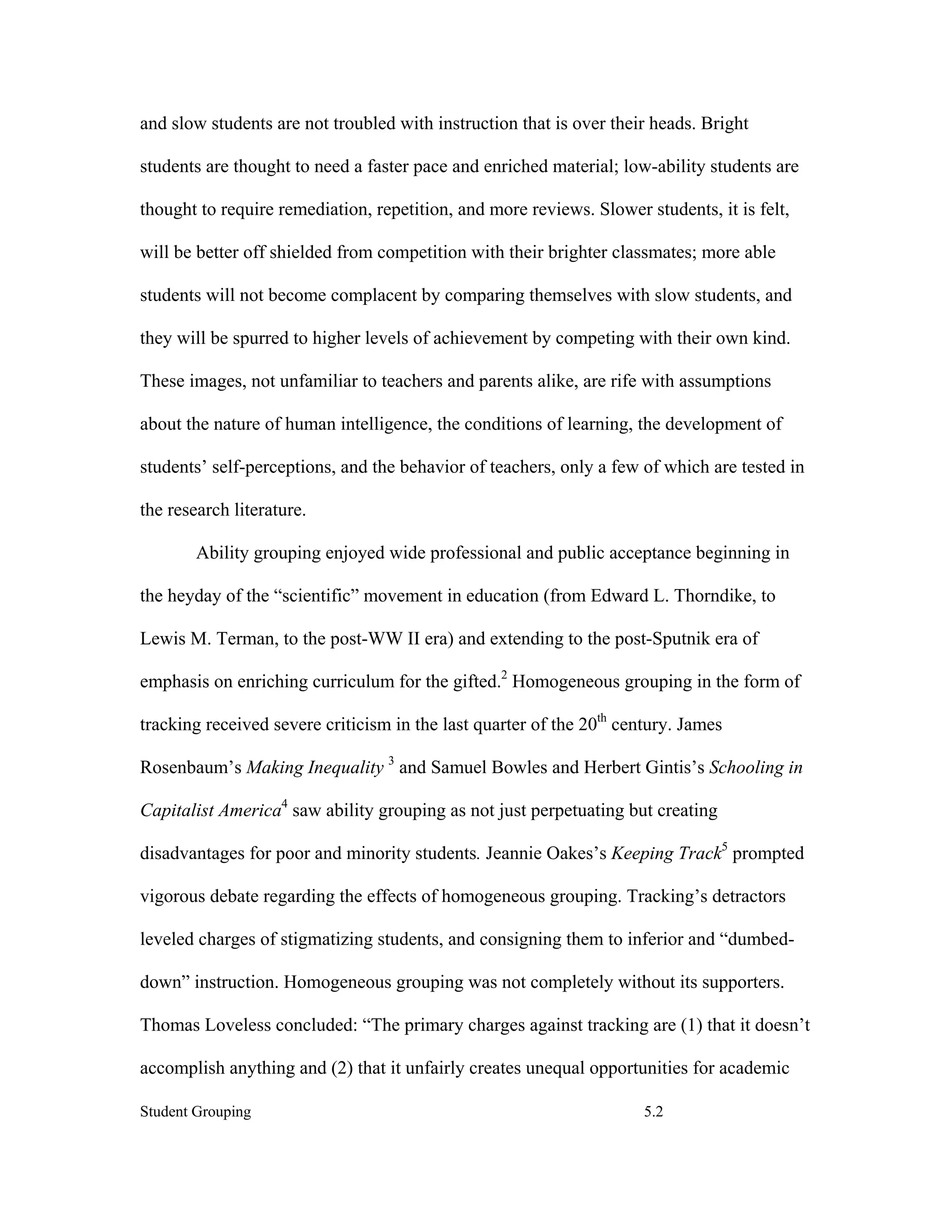 and slow students are not troubled with instruction that is over their heads. Bright

students are thought to need a faster pace and enriched material; low-ability students are

thought to require remediation, repetition, and more reviews. Slower students, it is felt,

will be better off shielded from competition with their brighter classmates; more able

students will not become complacent by comparing themselves with slow students, and

they will be spurred to higher levels of achievement by competing with their own kind.

These images, not unfamiliar to teachers and parents alike, are rife with assumptions

about the nature of human intelligence, the conditions of learning, the development of

students’ self-perceptions, and the behavior of teachers, only a few of which are tested in

the research literature.

        Ability grouping enjoyed wide professional and public acceptance beginning in

the heyday of the “scientific” movement in education (from Edward L. Thorndike, to

Lewis M. Terman, to the post-WW II era) and extending to the post-Sputnik era of

emphasis on enriching curriculum for the gifted.2 Homogeneous grouping in the form of

tracking received severe criticism in the last quarter of the 20th century. James

Rosenbaum’s Making Inequality 3 and Samuel Bowles and Herbert Gintis’s Schooling in

Capitalist America4 saw ability grouping as not just perpetuating but creating

disadvantages for poor and minority students. Jeannie Oakes’s Keeping Track5 prompted

vigorous debate regarding the effects of homogeneous grouping. Tracking’s detractors

leveled charges of stigmatizing students, and consigning them to inferior and “dumbed-

down” instruction. Homogeneous grouping was not completely without its supporters.

Thomas Loveless concluded: “The primary charges against tracking are (1) that it doesn’t

accomplish anything and (2) that it unfairly creates unequal opportunities for academic

Student Grouping                                                      5.2
 