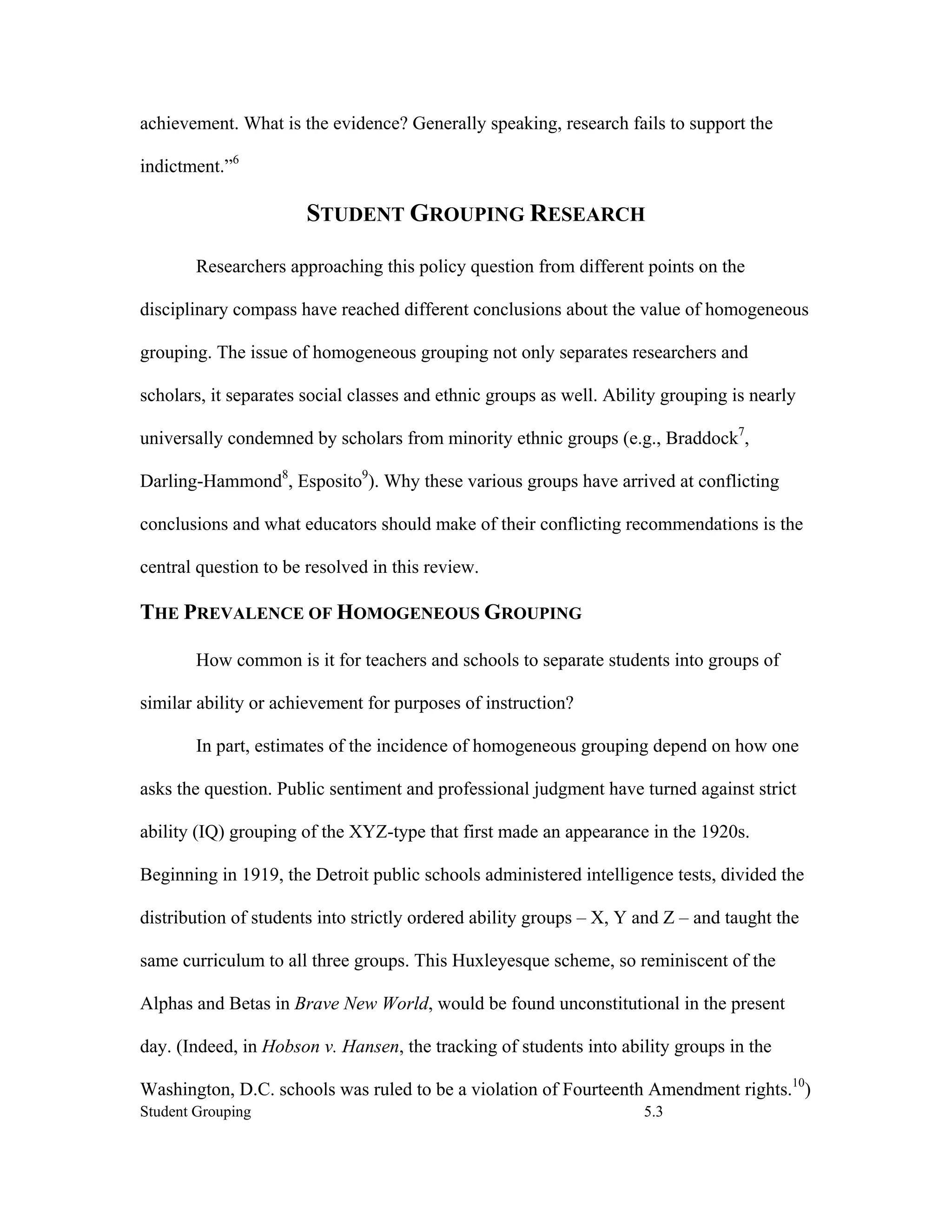 achievement. What is the evidence? Generally speaking, research fails to support the

indictment.”6

                       STUDENT GROUPING RESEARCH

        Researchers approaching this policy question from different points on the

disciplinary compass have reached different conclusions about the value of homogeneous

grouping. The issue of homogeneous grouping not only separates researchers and

scholars, it separates social classes and ethnic groups as well. Ability grouping is nearly

universally condemned by scholars from minority ethnic groups (e.g., Braddock7,

Darling-Hammond8, Esposito9). Why these various groups have arrived at conflicting

conclusions and what educators should make of their conflicting recommendations is the

central question to be resolved in this review.

THE PREVALENCE OF HOMOGENEOUS GROUPING

        How common is it for teachers and schools to separate students into groups of

similar ability or achievement for purposes of instruction?

        In part, estimates of the incidence of homogeneous grouping depend on how one

asks the question. Public sentiment and professional judgment have turned against strict

ability (IQ) grouping of the XYZ-type that first made an appearance in the 1920s.

Beginning in 1919, the Detroit public schools administered intelligence tests, divided the

distribution of students into strictly ordered ability groups – X, Y and Z – and taught the

same curriculum to all three groups. This Huxleyesque scheme, so reminiscent of the

Alphas and Betas in Brave New World, would be found unconstitutional in the present

day. (Indeed, in Hobson v. Hansen, the tracking of students into ability groups in the

Washington, D.C. schools was ruled to be a violation of Fourteenth Amendment rights.10)
Student Grouping                                                     5.3
 