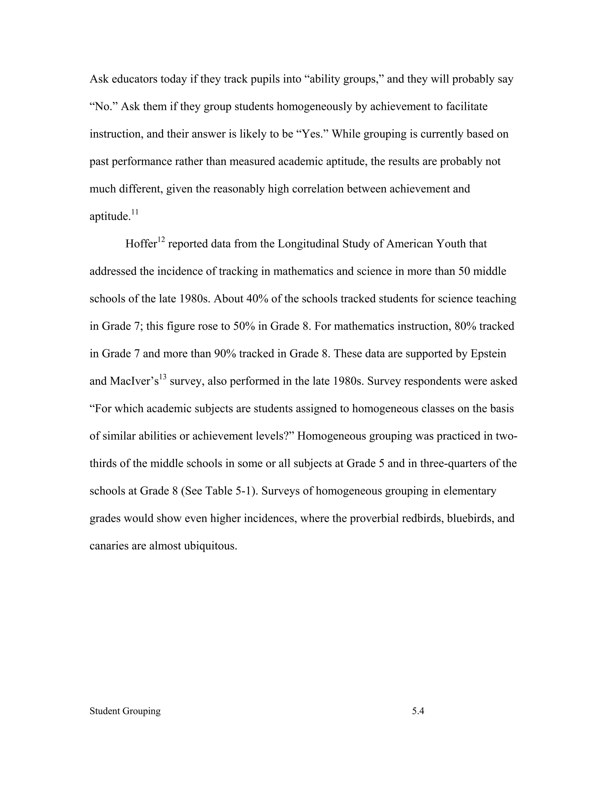 Ask educators today if they track pupils into “ability groups,” and they will probably say

“No.” Ask them if they group students homogeneously by achievement to facilitate

instruction, and their answer is likely to be “Yes.” While grouping is currently based on

past performance rather than measured academic aptitude, the results are probably not

much different, given the reasonably high correlation between achievement and

aptitude.11

        Hoffer12 reported data from the Longitudinal Study of American Youth that

addressed the incidence of tracking in mathematics and science in more than 50 middle

schools of the late 1980s. About 40% of the schools tracked students for science teaching

in Grade 7; this figure rose to 50% in Grade 8. For mathematics instruction, 80% tracked

in Grade 7 and more than 90% tracked in Grade 8. These data are supported by Epstein

and MacIver’s13 survey, also performed in the late 1980s. Survey respondents were asked

“For which academic subjects are students assigned to homogeneous classes on the basis

of similar abilities or achievement levels?” Homogeneous grouping was practiced in two-

thirds of the middle schools in some or all subjects at Grade 5 and in three-quarters of the

schools at Grade 8 (See Table 5-1). Surveys of homogeneous grouping in elementary

grades would show even higher incidences, where the proverbial redbirds, bluebirds, and

canaries are almost ubiquitous.




Student Grouping                                                     5.4
 