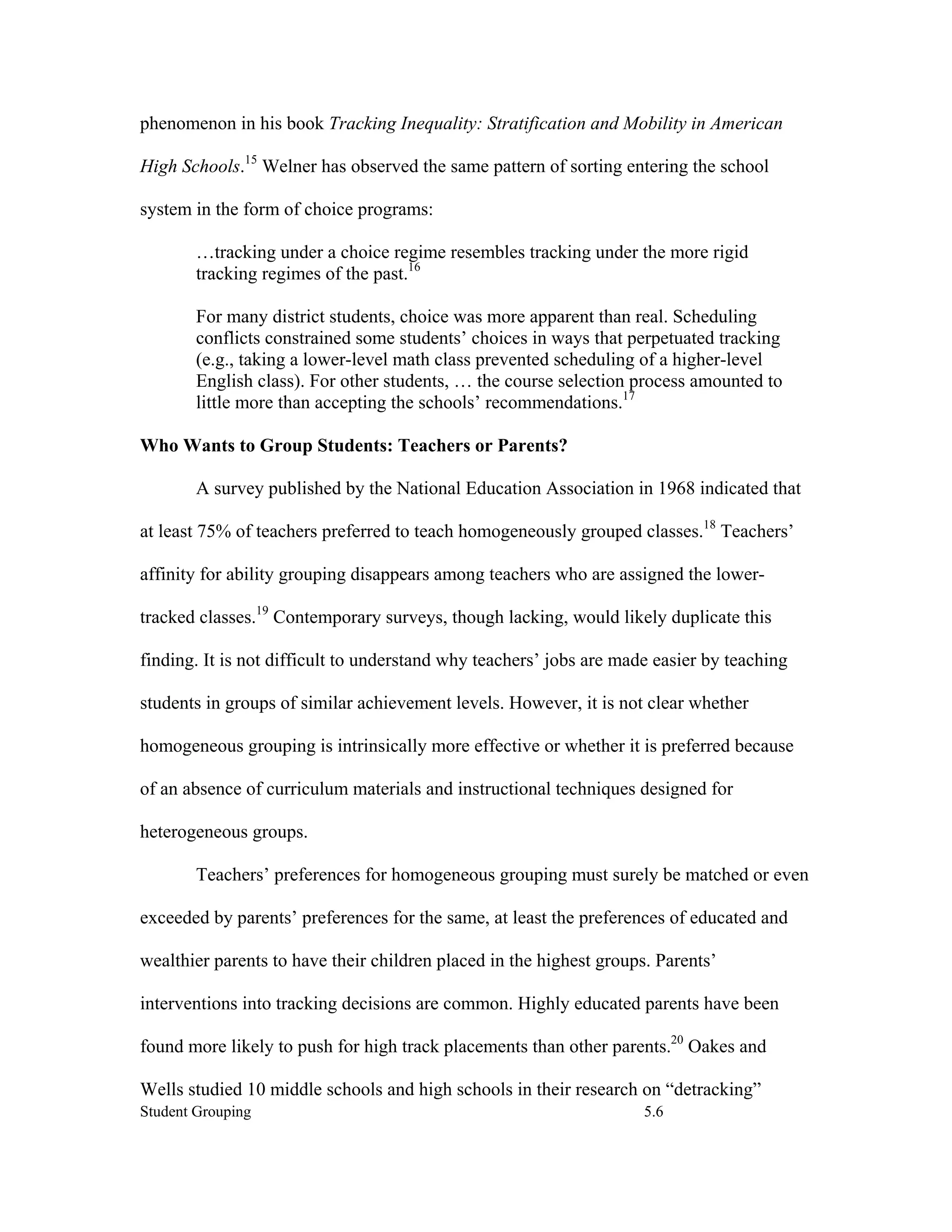 phenomenon in his book Tracking Inequality: Stratification and Mobility in American

High Schools.15 Welner has observed the same pattern of sorting entering the school

system in the form of choice programs:

        …tracking under a choice regime resembles tracking under the more rigid
        tracking regimes of the past.16

        For many district students, choice was more apparent than real. Scheduling
        conflicts constrained some students’ choices in ways that perpetuated tracking
        (e.g., taking a lower-level math class prevented scheduling of a higher-level
        English class). For other students, … the course selection process amounted to
        little more than accepting the schools’ recommendations.17

Who Wants to Group Students: Teachers or Parents?

        A survey published by the National Education Association in 1968 indicated that

at least 75% of teachers preferred to teach homogeneously grouped classes.18 Teachers’

affinity for ability grouping disappears among teachers who are assigned the lower-

tracked classes.19 Contemporary surveys, though lacking, would likely duplicate this

finding. It is not difficult to understand why teachers’ jobs are made easier by teaching

students in groups of similar achievement levels. However, it is not clear whether

homogeneous grouping is intrinsically more effective or whether it is preferred because

of an absence of curriculum materials and instructional techniques designed for

heterogeneous groups.

        Teachers’ preferences for homogeneous grouping must surely be matched or even

exceeded by parents’ preferences for the same, at least the preferences of educated and

wealthier parents to have their children placed in the highest groups. Parents’

interventions into tracking decisions are common. Highly educated parents have been

found more likely to push for high track placements than other parents.20 Oakes and

Wells studied 10 middle schools and high schools in their research on “detracking”
Student Grouping                                                     5.6
 