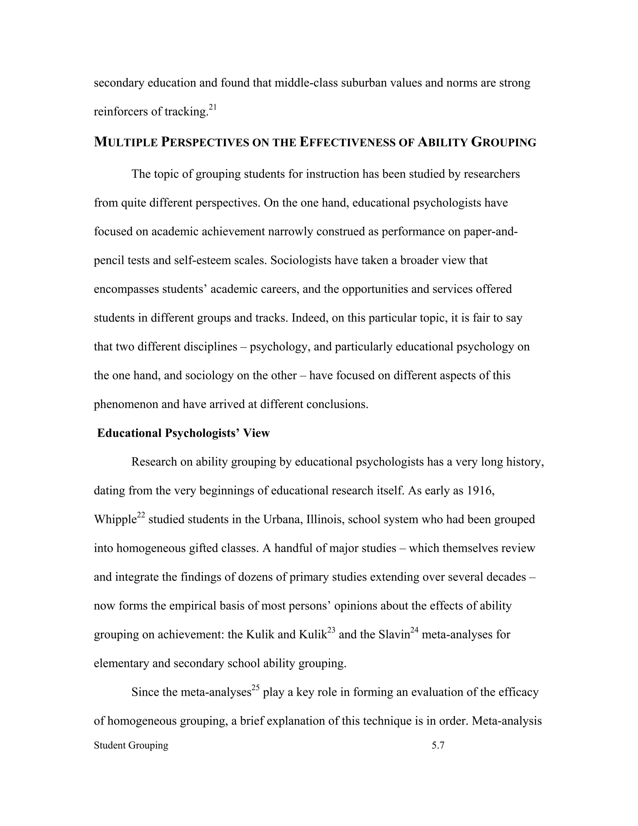 secondary education and found that middle-class suburban values and norms are strong

reinforcers of tracking.21

MULTIPLE PERSPECTIVES ON THE EFFECTIVENESS OF ABILITY GROUPING

        The topic of grouping students for instruction has been studied by researchers

from quite different perspectives. On the one hand, educational psychologists have

focused on academic achievement narrowly construed as performance on paper-and-

pencil tests and self-esteem scales. Sociologists have taken a broader view that

encompasses students’ academic careers, and the opportunities and services offered

students in different groups and tracks. Indeed, on this particular topic, it is fair to say

that two different disciplines – psychology, and particularly educational psychology on

the one hand, and sociology on the other – have focused on different aspects of this

phenomenon and have arrived at different conclusions.

Educational Psychologists’ View

        Research on ability grouping by educational psychologists has a very long history,

dating from the very beginnings of educational research itself. As early as 1916,

Whipple22 studied students in the Urbana, Illinois, school system who had been grouped

into homogeneous gifted classes. A handful of major studies – which themselves review

and integrate the findings of dozens of primary studies extending over several decades –

now forms the empirical basis of most persons’ opinions about the effects of ability

grouping on achievement: the Kulik and Kulik23 and the Slavin24 meta-analyses for

elementary and secondary school ability grouping.

        Since the meta-analyses25 play a key role in forming an evaluation of the efficacy

of homogeneous grouping, a brief explanation of this technique is in order. Meta-analysis
Student Grouping                                                        5.7
 