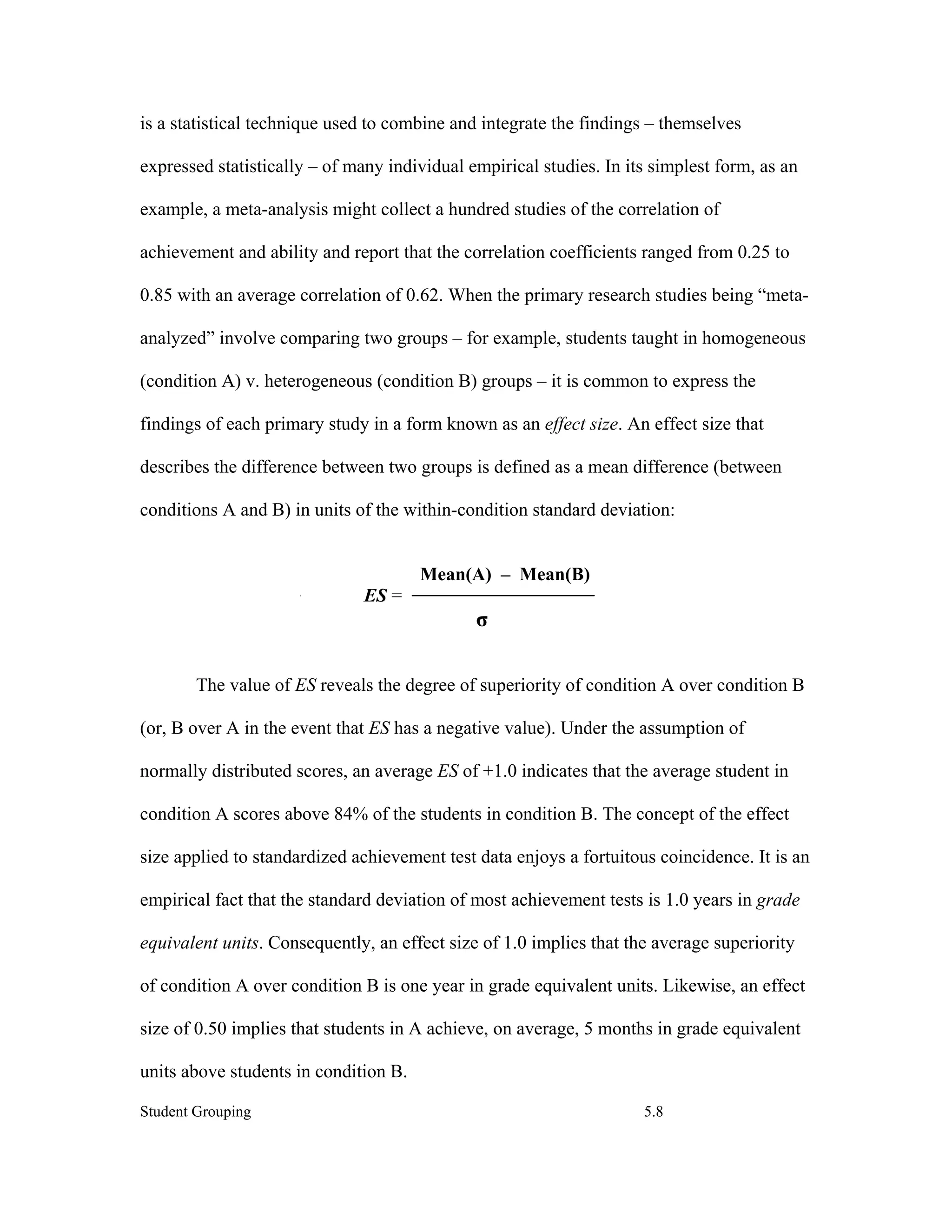 is a statistical technique used to combine and integrate the findings – themselves

expressed statistically – of many individual empirical studies. In its simplest form, as an

example, a meta-analysis might collect a hundred studies of the correlation of

achievement and ability and report that the correlation coefficients ranged from 0.25 to

0.85 with an average correlation of 0.62. When the primary research studies being “meta-

analyzed” involve comparing two groups – for example, students taught in homogeneous

(condition A) v. heterogeneous (condition B) groups – it is common to express the

findings of each primary study in a form known as an effect size. An effect size that

describes the difference between two groups is defined as a mean difference (between

conditions A and B) in units of the within-condition standard deviation:


                                       Mean(A) – Mean(B)
                              ES =
                                              σ

        The value of ES reveals the degree of superiority of condition A over condition B

(or, B over A in the event that ES has a negative value). Under the assumption of

normally distributed scores, an average ES of +1.0 indicates that the average student in

condition A scores above 84% of the students in condition B. The concept of the effect

size applied to standardized achievement test data enjoys a fortuitous coincidence. It is an

empirical fact that the standard deviation of most achievement tests is 1.0 years in grade

equivalent units. Consequently, an effect size of 1.0 implies that the average superiority

of condition A over condition B is one year in grade equivalent units. Likewise, an effect

size of 0.50 implies that students in A achieve, on average, 5 months in grade equivalent

units above students in condition B.

Student Grouping                                                     5.8
 
