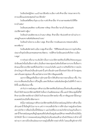โรงเรียนไทยรัฐวิทยา ๓๙(บ้านนาโต๊ะหมิง) อ.เมือง จ.ตรัง ศึกษาเรื่อง “สวนยางพารากับ
ความเปลี่ยนแปลงของชุมชนบ้านนาโต๊ะหมิง”
          โรงเรียนสวัสดิ์รัตนาภิมุข อ.นาโยง จ.ตรัง ศึกษาเรื่อง “ตานานตาหมอช่องกับวิถีชีวิต
ชาวบ้านช่อง”
          โรงเรียนตะแพนพิทยา อ.ศรีบรรพต จ.พัทลุง ศึกษาเรื่อง "เขาแก้ว ดินแดนแห่ง
ประวัติศาสตร์การสู้รบ”
          โรงเรียนป่าบอนพิทยาคม อ.ป่าบอน จ.พัทลุง ศึกษาเรื่อง “สับปะรดข้างทางบ้านป่าบาก :
เศรษฐกิจและความสัมพันธ์ของคนป่าบอน”
          โรงเรียนบ้านไทรงาม อ.เมือง จ.สตูล ศึกษาเรื่อง “สามล้อและบทบาทของสามล้อใน
ตลาดพิมาน”
          โรงเรียนสันติศาสตร์ อ.เมือง จ.สตูล ศึกษาเรื่อง “วิถีชีวิตของเด็กปอเนาะจากยุคโรงเรียน
ปอเนาะถึงยุคโรงเรียนเอกชนสอนศาสนาอิสลาม : กรณีศึกษาโรงเรียนแสงประทีปวิทยา อ.เมือง
จ.สตูล”
          จากตั วอย่า งที่ ยกมาจะเห็น ได้ ว่า เรื่ องราวประวั ติศ าสตร์ ท้อ งถิ่ น ที่ที ม วิ จั ย ของครูแ ละ
นักเรียนสนใจนั้นเป็นเรื่องราวเล็กๆ เป็นเรื่องราวของกลุ่มคนในท้องถิ่นที่เฉพาะเจาะจง ซึ่งเรื่องราว
ลักษณะนี้นักประวัติศาสตร์ที่เป็นนักวิชาการจะลงไปไม่ถึง และคาถามวิจัยที่นักวิชาการสนใจ
มักจะใหญ่กว่าที่จะสนใจเรื่องเล็กๆเหล่านี้ แต่ว่าเรื่องเล็ก ๆเหล่านี้จะช่วยทาให้เราเข้าใจกลุ่มคน
เฉพาะถิ่นเฉพาะชุมชนมากขึ้น และไม่สามารถหาได้จากข้อมูลแหล่งอื่น
          นอกจากนี้ข้อมูลหรือเรื่องราวเล็กๆเหล่านี้หากได้รับศึกษาหลากหลายเรื่องมากขึ้น ก็จะ
สามารถเชื่อมต่อเป็นเรื่องราวที่ใหญ่ ขึ้น แสดงให้เห็นความสัมพันธ์ของผู้คนในมิติที่กว้ างขวาง
ลึกซึ้ง และเชื่อมโยงมากขึ้น
          เท่ากับว่าการสนับสนุนการศึกษาประวัติศาสตร์ท้องถิ่นลักษณะนี้จะช่วยเพิ่มแหล่งข้อมูล
ที่จะทาให้เจ้าของประวัติศาสตร์ได้เข้าใจเรื่องราวในอดีตของตนมากขึ้น และทาให้คนกลุ่มอื่นที่ได้
ศึกษาประวัติศาสตร์ดังกล่าวได้เข้าใจเจ้าของประวั ติศาสตร์มากขึ้น หากข้อมูลเหล่านี้ยังคงถูก
ละเลยต่อไปจะเป็นที่น่าเสียดายมาก
          ดังนั้นการสนับสนุนการศึกษาประวัติศาสตร์ท้องถิ่นจึงควรสนับสนุนให้เกิดการศึกษาเรื่อง
เล็กๆเหล่านี้ ซึ่งมีอยู่ทั่วไปมากมาย แต่ว่าการจะรอพึ่งนักวิชาการที่ดาเนินการอยู่แล้วคงไม่พ อ
เพราะนักวิชาการที่สนใจเรื่องนี้ก็มีน้อยมาก และโจทย์ที่พวกเขาสนใจก็มักจะใหญ่เกินเรื่องราว
เหล่านี้ จึงควรสนับสนุนคนที่อยู่ในชุมชนหรือในท้องถิ่นอยู่แล้วและมีศักยภาพพอที่จะฝึกฝนให้เป็น
นักวิจัยได้ ซึ่งจาการทดลองสนับสนุนให้ครูในโรงเรียนมัธยมศึกษาเป็นนักวิจัยพบว่าเข้าข่ ายนี้
อย่างมาก เพราะมีโรงเรียนมัธยมกระจายอยู่ในพื้นที่ต่างๆอย่างทั่วถึง ในขณะที่ครูดังกล่าวก็ มี
 