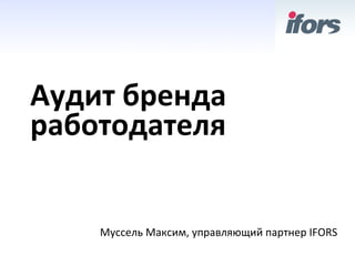 Аудит	
 бренда	
 
работодателя	
 


      Муссель	
 Максим,	
 управляющий	
 партнер	
 IFORS	
 
 