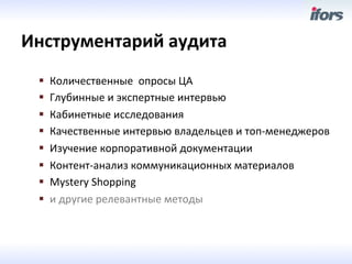 Инструментарий	
 аудита	
 
  §    Количественные	
 	
 опросы	
 ЦА	
 
  §    Глубинные	
 и	
 экспертные	
 интервью	
 
  §    Кабинетные	
 исследования	
 
  §    Качественные	
 интервью	
 владельцев	
 и	
 топ-­‐менеджеров	
 
  §    Изучение	
 корпоративной	
 документации	
 
  §    Контент-­‐анализ	
 коммуникационных	
 материалов	
 
  §    Mystery	
 Shopping	
 
  §    и	
 другие	
 релевантные	
 методы	
 
 